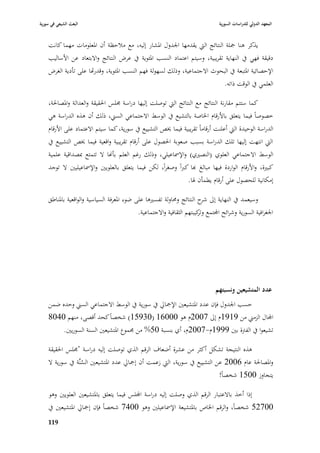 ‫البعث الشيعي في سورية‬                                                            ‫المعهد الدولي للدراسات السورية‬


    ‫يذكر ىنا ٝبلة النتائج الٍب يقدمها ا١بدوؿ ا٤بشار إليو، مع مبلحظة أف ا٤بعلومات مهما كانت‬
    ‫دقيقة فهي يف النهاية تقريبية، وسيتم اعتماد النسب ا٤بئوية يف عرض النتائج واالبتعاد عن األساليب‬
    ‫اإلحصائية ا٤بتبعة يف البحوث االجتماعية، وذلك لسهولة فهم النسب ا٤بئوية، وقدراها على تأدية الغرض‬
                                                                           ‫العلمي يف الوقت ذاتو.‬

    ‫كما ستتم مقارنة النتائج مع النتائج الٍب توصلت إليها دراسة ٦بلس ا٢بقيقة والعدالة وا٤بصا٢بة،‬
    ‫خصوصاً فيما يتعلق باألرقاـ ا٣باصة بالتشيع يف الوسط االجتماعي السِب، ذلك أف ىذه الدراسة ىي‬
    ‫الدراسة الوحيدة الٍب أعلنت أرقاماً تقريبية فيما ٱبص التشييع يف سورية، كما سيتم االعتماد على األرقاـ‬
    ‫الٍب انتهت إليها تلك الدراسة بسبب صعوبة ا٢بصوؿ على أرقاـ تقريبية واقعية فيما ٱبص التشييع يف‬
    ‫الوسط االجتماعي العلوي (النصّبي) واإل٠باعيلي، وذلك رغم العلم بأهنا ال تتمتع ٗبصداقية علمية‬
    ‫كبّبة، واألرقاـ الواردة فيها مبالغ هبا كرباً وصغراً، لكن فيما يتعلق بالعلويْب واإل٠باعيليْب ال توجد‬
                                                                ‫إمكانية للحصوؿ على أرقاـ يطمأف ٥با.‬

    ‫وسيعمد يف النهاية إذل ح النتائج و٧باولة تفسّبىا على ضوء ا٤بعرفة السياسية والواقعية با٤بناطق‬
                                                                          ‫شر‬
                                             ‫ا١بغرافية السورية وشرائح اجملتمع كيبتهم الثقافية واالجتماعية.‬
                                                                        ‫وتر‬




                                                                               ‫عدد المتشيعين ونسبتهم‬
    ‫حسب ا١بدوؿ فإف عدد ا٤بتشيعْب اإلٝبارل يف سورية يف الوسط االجتماعي السِب وحده ضمن‬
    ‫اجملاؿ الزمِب من 9191ـ إذل 7002ـ ىو 00061 (03951) شخصاً كحد أقصى، منهم 0408‬
         ‫تشيعوا يف الفَبة بْب 9991ـ-7002ـ، أي بنسبة 05% من ٦بموع ا٤بتشيعْب السنة السوريْب.‬

    ‫ىذه النتيجة تشكل أكثر من عشرة أضعاؼ الرقم الذي توصلت إليو دراسة "٦بلس ا٢بقيقة‬
    ‫وا٤بصا٢بة عاـ 6002 عن التشييع يف سورية، الٍب زعمت أف إٝبارل عدد ا٤بتشيعْب السنَّة يف سورية ال‬
                    ‫ُ‬
                                                                             ‫يتجاوز 0051 شخصاً!‬

    ‫إذا أخذ باالعتبار الرقم الذي وصلت إليو دراسة اجمللس فيما يتعلق با٤بتشيعْب العلويْب وىو‬
    ‫00725 شخصاً، والرقم ا٣باص با٤بتشيعة اإل٠باعيلْب وىو 0047 شخصاً فإف إٝبارل ا٤بتشيعْب يف‬
    ‫999‬
 