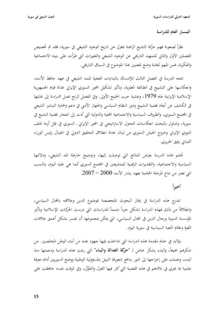 ‫البعث الشيعي في سورية‬                                                           ‫المعهد الدولي للدراسات السورية‬


                                                                                   ‫المسار العاـ للدراسة‬

    ‫نظراً لصعوبة فهم كة التشيع الراىنة ٗبعزؿ عن تاريخ الوجود الشيعي يف سورية، فقد مت ٚبصيص‬
                                                                            ‫حر‬
    ‫الفصلْب األوؿ والثاشل للتمهيد التارٱبي عن الوجود الشيعي والتغيّبات الٍب طرأت على بنيتو االجتماعية‬
                               ‫والفكرية، فمن ا٤بهم للغاية وضع ا٤بعنيْب هبذا ا٤بوضوع يف السياؽ التارٱبي.‬

    ‫تتجو الدرسة يف الفصل الثالث لئلمساؾ بالبدايات الفعلية للمد الشيعي يف عهد حافظ األسد،‬
    ‫وا نعكاسها على التشييع يف الطائفة العلوية، وتأثّب تشكيل احملور السوري اإليراشل غداة قياـ ا١بمهورية‬
    ‫اإلسبلمية اإليراينة عاـ 9791، وعشية حرب ا٣بليج األوذل. ويف الفصل الرابع تصل الدراسة إذل غايتها‬
    ‫يف الكشف عن أبعاد قضية التشييع ودور النظاـ السياسي وا١بهاز األمِب يف دعم وٞباية التبشّب الشيعي‬
    ‫يف اجملتمع السوري، والظروؼ السياسية واالجتماعية احمللية والدولية الٍب أدت إذل انفجار قضية التشيع يف‬
    ‫سورية، وتتناوؿ بالبحث انعكاسات التحوؿ االسَباتيجي يف احملور اإليراشل ػ السوري يف ظل أزمة ا٤بلف‬
    ‫النووي اإليراشل وخروج ا١بيش الس وري من لبناف غداة انطبلؽ التحقيق الدورل يف اغتياؿ رئيس الوزراء‬
                                                                                   ‫اللبناشل رفيق ا٢بريري.‬

    ‫ٚبتتم ىذه الدرسة بعرض النتائج الٍب توصلت إليها، وتوضيح خارطة ا٤بد الشيعي، وداللتها‬
    ‫السياسية واالجتماعية، والتقديرات الرقمية للمتشيعْب يف اجملتمع السوري كما ىي عليو اليوـ، والنسب‬
                               ‫الٍب تعترب من نتاج ا٤برحلة ا٣باصة بعهد بشار األسد 0002 – 7002.‬

                                                                                               ‫أخيراً‬

    ‫ج ىذه الدراسة يف إطار البحوث ا٤بتخصصة ٗبوضوع الدين وعبلقتو باجملاؿ السياسي،‬    ‫تندر‬
    ‫وانطبلقاً من ذلك فهذه الدراسة تشكل جزءاً متمماً للدراسات الٍب درست كات اإلسبلمية وتأثّب‬
                       ‫ا٢بر‬
    ‫ا٤بؤسسة الدينية ورجاؿ الدين يف اجملاؿ السياسي، الٍب ٲبكن ٗبجموعها أف تفسر بشكل أعمق عبلقات‬
                                                               ‫القوة ونظاـ اللعبة السياسية يف سورية اليوـ.‬

    ‫والبد يف ختاـ مقدمة ىذه الدراسة الٍب تداخلت فيها جهود عدد من أبناء الوطن ا٤بخلصْب ػ من‬
    ‫شكرىم ٝبيعاً، والبدء بشكر خاص لػ " كة العدالة والبناء" الٍب رعت ىذه الدراسة ودعمتها منذ‬
                                                             ‫حر‬
    ‫البدء، وعملت على إخراجها إذل النور بدافع شعورىا النبيل با٤بسؤولية الوطنية ووضع السوريْب أماـ معرفة‬
    ‫علمية ٗبا ٯبري يف ببلدىم يف ىذه القضية الٍب كثر فيها القوؿ والتقوؿ، ويف الوقت نفسو حافظت على‬
                                     ‫ُّ‬



    ‫39‬
 