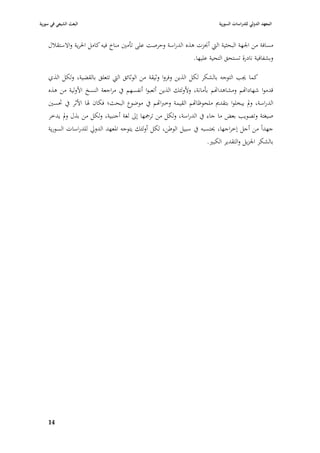 ‫البعث الشيعي في سورية‬                                                      ‫المعهد الدولي للدراسات السورية‬


    ‫مسافة من ا١بهة البحثية الٍب أ٪بزت ىذه الدراسة وحرصت على تأمْب مناخ فيو كامل ا٢برية واالستقبلؿ‬
                                                               ‫وبشفافية نادرة تستحق التحية عليها.‬

    ‫كما ٯبب التوجو بالشكر لكل الذين وفروا وثيقة من الوثائق الٍب تتعلق بالقضية، ولكل الذي‬
    ‫قدموا شهادااهم ومشاىدااهم بأمانة، وألولئك الذين أتعبوا أنفسهم يف مراجعة النسخ األولية من ىذه‬
    ‫الدراسة، ودل يبخلوا بتقدصل ملحوظااهم القيمة وخربااهم يف موضوع البحث؛ فكاف ٥با األثر يف ٙبسْب‬
    ‫صيغتة وتصويب بعض ما جاء يف الدراسة، ولكل من ترٝبها إذل لغة أجنبية، ولكل من بذؿ ودل يدخر‬
    ‫جهداً من أجل إخراجها، ٰبتسبو يف سبيل الوطن، لكل أولئك يتوجو ا٤بعهد الدورل للدراسات السورية‬
                                                                    ‫بالشكر ا١بزيل والتقدير الكبّب.‬




    ‫49‬
 