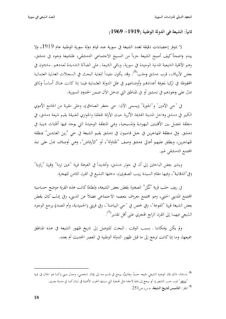 ‫البعث الشيعي في سورية‬                                                                             ‫المعهد الدولي للدراسات السورية‬


                                                              ‫ثانياً: الشيعة في الدولة الوطنية (9191- 9691)‬

    ‫ال تتوفر إحصاءات دقيقة لعدد الشيعة يف سورية عند قياـ دولة سورية الوطنية عاـ 9191، وال‬
    ‫يبدو واضحاً كيف أصبح الشيعة جزءاً من النسيج االجتماعي الدمشقي، فللشيعة وجود يف دمشق،‬
    ‫وىم األقلية الشيعية ا٤بدنية الوحيدة يف سورية، وباقي الشيعة ػ على الضآلة الشديدة لعددىم ػ مشتتوف يف‬
    ‫بعض األرياؼ، قرب دمشق وحلب(8). وقد يكوف مفيداً للغاية البحث يف السجبلت العدلية العثمانية‬
    ‫احملفوظة يف كيا ٤بعرفة أعدادىم وأوضاعهم يف ظل الدولة العثمانية فيما إذا كانت ىناؾ أساساً وثائق‬
                                                                                     ‫تر‬
                       ‫تدؿ على وجودىم يف دمشق أو يف ا٤بناطق الٍب تدخل اآلف ضمن ا٢بدود السورية.‬

    ‫يف "حي األمْب" و"ا١بورة" (يسمى اآلف: حي جعفر الصادؽ)، وعلى مقربة من ا١بامع األموي‬
    ‫الكبّب يف دمشق وداخل ا٤بدينة القدٲبة األثرية حيث األزقة ا٤بغلقة وا٢بواري الضيقة يقيم شيعة دمشق، يف‬
    ‫منطقة تفصل بْب األقليتْب اليهودية وا٤بسيحية، وىي ا٤بنطقة الوحيدة الٍب يوجد فيها أقليات دينية يف‬
    ‫دمشق. ويف منطقة ا٤بهاجرين يف جبل قاسيوف يف دمشق يقيم الشيعة يف حي "زين العابدين" ٗبنطقة‬
    ‫ا٤بهاجرين، ويطلق عليهم أىارل دمشق وصف "ا٤بتاولة"، أو "األرفاض"، وىي أوصاؼ تدؿ على نبذ‬
                                                                                                     ‫اجملتمع الدمشقي ٥بم.‬

    ‫ويشّب بعض الباحثْب إذل أف يف جوار دمشق، وٙبديداً يف الغوطة قرية "عْب ترما" وقرية "راوية"‬
                   ‫(يف"الدقانية"، وفيها مقاـ السيدة زينب الصغرى)، دخلها التشيع يف القرف الثامن للهجرة.‬

    ‫يف ريف حلب قرية "نػُبُّل" الصغّبة يقطن بعض الشيعة، ولطا٤با كانت ىذه القرية موضع حساسية‬
    ‫اجملتمع ا٤بديِب ا٢بليب، وىو ٦بتمع معروؼ بتعصبو االجتماعي فضبلً عن الديِب، ويف إدلب كاف يقطن‬
    ‫بعض الشيعة قرية "الفوعة"، ويف ٞبص يف "حي البياضة"، ويف قريٍب (ا٢بميدية، وأـ العمد) يرجع الوجود‬
                                                 ‫الشيعي فيهما إذل القرف الرابع ا٥بجري على أقل تقدير(9).‬

    ‫ودل يكن بإمكاننا ػ بسبب الوقت ػ البحث للتوصل إذل تاريخ ظهور الشيعة يف ىذه ا٤بناطق‬
                  ‫ٝبيعها، وما إذا كانت ترجع إذل ما قبل ظهور الدولة الوطنية يف العصر ا٢بديث أـ بعده.‬




    ‫(8) باستثناء ذلك فإف الوجود الشيعي ٝبيعو جديد وطارئ، يرجع يف قسم منو إذل إٲباف شخصي، وجدؿ ديِب (كما ىو ا٢باؿ يف قرية‬
                                                                              ‫ٌ‬      ‫ٌ‬
               ‫"زرزور" قرب جسر الشغور)، أو يرجع إذل فَبة الحقة مثل ا٥بجرة الٍب سببتها ا٢برب األىلية يف لبناف كما يف مدينة بصرى.‬
                                                                               ‫(9) انظر: التأسيس لتاريخ الشيعة، ـ.س، ص152.‬

    ‫89‬
 