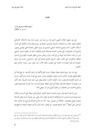 ‫البعث الشيعي في سورية‬                                                                                       ‫المعهد الدولي للدراسات السورية‬




                                                                    ‫مقدمة‬


    ‫"سنهزـ أمريكا وإسرائيل في لبناف!"‬
    ‫(خامنئي، ٛبوز 6002)‬




    ‫مع بروز مفهوـ ا٥ببلؿ الشيعي الذي ٲبتد من إيراف إذل جنوب لبناف بعد االحتبلؿ األمريكي‬
    ‫للعراؽ، ؤبوار ٝبلة من النشاطات ا٤بتزايدة للمبشرين الشيعة يف سورية وا٤بؤسسات ا٤بتكاثرة الٍب أثارت‬
    ‫السكاف احملليْب، أخذ موضوع النشاط الشيعي التبشري يف سورية ٰبظى باىتماـ ٧بلي وإقليمي ودورل،‬
    ‫وأصبح أحد ا٤بوضوعات الٍب ٘بتذب اىتماـ الصحافة العربية والعا٤بية، ذلك أف خطورة التبشّب الشيعي‬
    ‫ليس من كونو نشاطاً دينياً صرفاً، بل يف كونو جزءاً من فعل سياسي يتعلق بتغيّبات القوى الٍب أصابت‬
    ‫ا٤بنطقة، والتطورات الٍب ٢بقت باحملور السوري اإليراشل فحولتو إذل ٧بور اسَباتيجي بالنسبة إذل دمشق‬
    ‫خصوصاً يف ظل التهديدات ا١بدية الٍب تعصف بنظاـ األسد بعد مقتل رئيس الوزراء اللبناشل رفيق‬
                                                                                           ‫ا٢بريري.‬

    ‫ويف بلد مثل سورية ٲبتلك موقعاً جغرافياً سياسياً بالغ األٮبية يف الشرؽ األوسط ػ إذ يقع ٛباماً يف‬
    ‫نقطة تقاطع القارات الثبلث (آسيا، وأوربا، وأفريقيا)، ولديو حدود مع ٟبسة بلداف ذات أٮبية سياسية‬
    ‫يف الشرؽ األوسط (فلسطْب، لبناف، العراؽ، األردف، كيا) ويطل على شرؽ البحر ا٤بتوسط ػ فإف التأثّب‬
                                                   ‫تر‬
    ‫يف استقراره أو السيطرة عليو ٛبثل خطراً كبّباً على منطقة حيوية وحساسة جداً بالنسبة للمجتمع الدورل،‬
                                                ‫وبالتارل فا٢بديث عن ا٤بخاوؼ من النفوذ اإليراشل ىو أمر طبيعي ٛباماً.‬

    ‫ومن الناحية الدينية فإف سورية (عاصمة الدولة األموية تارٱبياً) ٙبتل موقعاً بالغ ا٢بساسية ومكانة‬
    ‫دينية مهمة لدى ا٤بسلمْب السنة والطائفة الشيعة يف الوقت ذاتو، ففي حْب يعتربىا السنة معقل اإلسبلـ‬
    ‫وحصنو ا٤بنيع، ويعتقدوف ػ انطبلقاً من نصوص دينية ػ أهنا آخر قبلع اإلسبلـ (السِب) إذا ضاقت ببلد‬
    ‫ا٤بسلمْب على أىلها(1) ، فإف الشيعة يعتربونو ػ يف ا٤بقابل ػ البلد الذي بدأ فيو اضهاد الشيعة منذ ظهورىم‬



    ‫(1) ٜبة نصوص نبوية شريفة كثّبة تشّب إذل ىذه األٮبية االستثنائية للشاـ وتذكر عادة يف ىذا السياؽ، أٮبها: "أال وإف اإلٲباف حْب تقع‬
    ‫الفًب بالشاـ"، و"وعقر دار الْمؤمنِْب َّاـ"، و"إف فُسطَاط الْمسلِمْب يػَوـ الْم ْلحمة بِالْغُوطَة، إِذل جانِب مدينَة يػُقاؿ ٥بَا: دمشق، من‬
     ‫ِ‬      ‫ِ‬
    ‫َ ُ َ َ ُْ ْ‬
                          ‫ِ ِ ٍ‬
                               ‫َ َ َ‬
                                             ‫ِ‬           ‫ِ‬                  ‫ِ‬
                                                           ‫َّ ْ َ ُ ْ َ ْ َ َ َ َ‬
                                                                                                             ‫ِ‬
                                                                                                    ‫َ ُ ْ ُ َ ِ ُ ْ َ الش ُ‬
                                                                                                                           ‫خّب مدائِن َّاـ".‬
                                                                                                                             ‫َ ِْ َ ِ الش ِ‬
                                                                                                                                       ‫َ‬
    ‫3‬
 