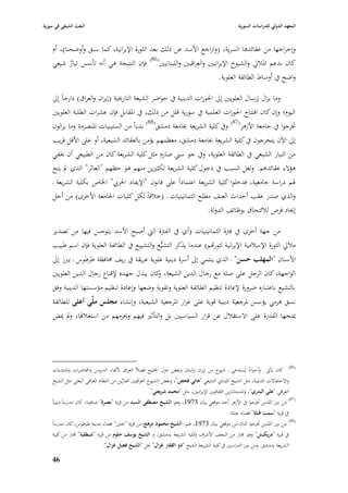 ‫البعث الشيعي في سورية‬                                                                              ‫المعهد الدولي للدراسات السورية‬


    ‫وإخراجها من عقائدىا السرية، (وتراجع األسد عن ذلك بعد الثورة اإليرانية، كما سبق وأوضحنا)، أـ‬
    ‫كاف بدعم ا٤ببلرل والشيوخ اإليرانيْب والعراقيْب واللبنانيْب(68) فإف النتيجة ىي أنو تأسس تيار شيعي‬
           ‫ٌ‬
                                                                                        ‫واضح يف أوساط الطائفة العلوية.‬

    ‫وما يزاؿ إرساؿ العلويْب إذل ا٢بوزات الدينية يف حواضر الشيعة التارٱبية (إيراف والعراؽ) دارجاً إذل‬
    ‫اليوـ؛ وإف كاف افتتاح ا٢بوزات العلمية يف سورية قلل من ذلك، يف ا٤بقابل فإف عشرات الطلبة العلويْب‬
    ‫ٚبرجوا يف جامعة األزىر(78) ويف كلية الشريعة ٔبامعة دمشق(88) بدءاً من الستينيات ا٤بنصرمة وما يزالوف‬
    ‫إذل اآلف يتخرجوف يف كلية الشريعة ٔبامعة دمشق، معظمهم يؤمن بالعقائد الشيعية، أو على األقل قريب‬
    ‫من التيار الشيعي يف الطائفة العلوية، ويف جو سِب صارـ مثل كلية الشريعة كاف من الطبيعي أف ٱبفي‬
    ‫ىؤالء عقائدىم. ولعل السبب يف دخوؿ كلية الشريعة لكثّبين منهم ىو حظهم "العاثر" الذي دل يتح‬
    ‫٥بم دراسة جامعية، فدخلوا كلية الشريعة اعتماداً على قانوف "اإليفاد ا٢بز ي" ا٣باص بكلية الشريعة ػ‬
    ‫والذي صدر عقب أحداث العنف مطلع الثمانينيات ػ (خبلفاً لكل كليات ا١بامعة األخرى) من أجل‬
                                                                  ‫إٯباد فرص لبللتحاؽ بوظائف الدولة.‬

    ‫من جهة أخرى يف فَبة الثمانينيات (أي يف الفَبة الٍب أصبح األسد يتوجس فيها من تصدير‬
    ‫مبلرل الثورة اإلسبلمية اإليرانية لثوراهم) عندما يذكر التشيُّع والتشييع يف الطائفة العلوية فإف اسم طبيب‬
    ‫األسناف "المهلب حسن" ػ الذي ينتمي إذل أسرة دينية علوية عريقة يف ريف ٧بافظة طرطوس ػ يربز إذل‬
    ‫الواجهة، كاف الرجل على صلة مع رجاؿ الدين الشيعة، كاف يبذؿ جهده إلقناع رجاؿ الدين العلويْب‬
                                           ‫و‬
    ‫بالتشيع باعتباره ضرورة إلعادة تنظيم الطائفة العلوية وتقوية وضعها وإعادة تنظيم مؤسستها الدينية وفق‬
    ‫نسق ىرمي يؤسس ٤برجعية دينية قوية على غرار ا٤برجعية الشيعية، وإنشاء مجلس ملي أعلى للطائفة‬
    ‫ٲبنحها القدرة على االستقبلؿ عن قرار السياسيْب بل والتأثّب فيهم وٰبرمهم من استغبل٥با، ودل ٲبض‬




    ‫(68) كاف يأيت ػ وأحياناً يُستدعى ػ شيوخ من إيراف ولبناف وبعض دوؿ ا٣بليج فضبلً العراؽ أللقاء الدروس واحملاضرات وا٤بنتديات‬
    ‫واالحتفاالت الدينية، مثل الشيخ اللبناشل الشيعي "ىاني فحص"، وبعض الشيوخ العراقيْب الفارين من النظاـ العراقي البعثي مثل الشيخ‬
                                         ‫ِّ‬
                                                    ‫العراقي "علي البدري"، وا٤بستشارين الثقافيْب اإليرانيْب، مثل "محمد شريعتي".‬
                                                                                                                        ‫(78)‬
    ‫من بْب اللذين ٚبرجوا يف األزىر أحد موقعي بياف 3791، وىو الشيخ مصطفى السيد من قرية "بعمرة" صافيتا، كاف مدرساً دينياً‬
                                                                                        ‫يف قرية "سمت قبلة" قضاء جبلة.‬
                                                                                                                     ‫(88)‬
    ‫من بْب اللذين ٚبرجوا اثناف من موقعي بياف 3791، ىم: الشيخ محمود مرىج من قرية "ٕبنْب" قضاء مدينة طرطوس، كاف مدرساً‬
     ‫يف قرية "دريكيش" وىو ٦باز من النجف األشرؼ كلية الشريعة بدمشق، و الشيخ يوسف حلوـ من قرية "شبطلية" ٦باز من كلية‬
                                                                       ‫و‬
                             ‫الشريعة بدمشق. ومن بْب الدراسْب يف كلية الشريعة الشيخ "ذو الفقار غزاؿ" ٪بل "الشيخ فضل غزاؿ".‬

    ‫64‬
 
