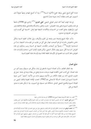 ‫البعث الشيعي في سورية‬                                                                                ‫المعهد الدولي للدراسات السورية‬


    ‫عندما ٠بح لشيخ شيعي بوعظ ٝبوع األكثرية السنية!(601)، وما أف أصبح ا٤بهاجر وجهاً معروفاً لدى‬
                                                                                        ‫ُ‬
                                              ‫السوريْب حٌب ذىب يطوؼ أرجاء سورية مبشراً بالتشييع.‬
                                 ‫(701)‬
    ‫(الذي تويف 8991) ناشطاً‬            ‫يف ىذا الوقت أيضاً كاف ا٤ببشر العراقي الشيعي "علي البدري"‬
     ‫يف ا٤بدف والقرى السورية (على وجو ا٣بصوص: حلب، وٞبص، وا٢بسكة والقامشلي والرقة والبلذقية ودير‬
     ‫الزور، وأريافها)، يفتتح العديد من ا٢بسينيات وا٤بكتبات الشيعية فيها (مثل: ا٢بسينية الٍب أقيمت قرب‬
                                                                          ‫جامع عمر الفاروؽ يف دمشق).‬

    ‫بدأت كة تشييع واضحة تنمو وتتجو إذل القرى واألرياؼ، وإذل طبلب العلوـ الدينية بشكل‬
                                                                              ‫حر‬
    ‫خاص، فالعروض بالدراسة يف قم أصبحت تنهاؿ على كل من يقَبب من ا٤بؤسسات الشيعية، بدءاً من‬
    ‫ا٤بستشارية اإليرانية(801)، وصوالً إذل أصحاب ا٤بكتبات الشيعية يف السيدة زينب كوف يف ىذه‬
                ‫يشار‬
    ‫العروض الدراسية لكل سوري يهتم بالفكر الشيعي، ولكن قليلوف أؤلئك الذين استجابوا إلغراءات ىذه‬
              ‫العروض، فقد كانت شبو ٧بصورة يف األوساط ا٤بثقفة ثقافة دينية وأوساط طلبة العلوـ الدينية.‬



                                                                                                                   ‫تشيُّع العماؿ‬
    ‫بعد اتفاؽ الطائف بدأت العمالة السورية بالتدفق إذل لبناف بشكل غّب مسبوؽ، وجزء كبّب من‬
    ‫ىذه العمالة ػ الٍب كانت ٙبمل الكفاءة ا٤بهنية بدرجات متدنية وتعاشل من بطالة مزمنة يف بلدىا ػ عمل يف‬
    ‫ا١بنوب اللبناشل، كاف بْب ىؤالء اآلالؼ من األكراد، وبينهم مئات من األكراد "البدوف" الذين حرموا‬
    ‫ا١بنسية السورية يف إحصاء ا٢بسكة االستثنائي عاـ 2691، ٠بحت اإلقامة الطويلة واللقاء اليومي بْب‬
    ‫العمالة السورية واجملتمع الشيعي اللبناشل باحتكاؾ غّب مسبوؽ مع السوريْب، رٗبا دل يكن ٰبلم بو مبشرو‬
                                                                                     ‫الشيعة من قبل.‬



                                             ‫(601) أوقف بث ا٢بلقة األسبوعية بضغط الشيوخ عاـ 3991ـ، أي بعد قرابة عاـ من بدئها.‬
    ‫(701) الشيخ علي البدري: أحد كبار ا٤ببشرين الشيعة امتد تبشّبه إذل العديد من الدوؿ العربية واألوربية واألفريقية مثل: اليمن وا٤بغرب‬
    ‫وا١بزائر ومصر والسوداف وتنزانيا وغينيا وسّباليوف وىولندا وأ٤بانيا وبريطانيا والسويد والدا٭بارؾ وأسس فيها مكتبات ومراكز لتدريس‬
                                                                                                                     ‫الفكر الشيعي.‬
    ‫(801) كاف محمد شريعتي ىو ا٤بستشار الثقايف إليراف يف ذلك الوقت، وشريعٍب رجل دين إيراشل انضم إذل كة السياسية اإلصبلحية يف‬
                           ‫ا٢بر‬
    ‫إيراف منتصف التسعينات، وأصبح مستشاراً للرئيس خاٛبي، وقد أرسل عدداً من الشباب السوريْب للدراسة الدينية يف إيراف بغرض‬
    ‫التشييع، وىناؾ عدد من طلبة العلوـ الدينية أكدوا لنا أهنم تلقوا ىذا العرض من ا٤بستشار شريعٍب، وشريعٍب أسهم أيضاً يف ٞبلة‬
                  ‫التبشّب ىذه ػ ٕبكم منصبو على األقل ػ يف عدد من ا٤بدف والقرى السورية، وخصوصاً يف الشماؿ السوري ومنطقة ا١بزيرة.‬

    ‫45‬
 
