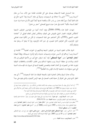 ‫البعث الشيعي في سورية‬                                                                                 ‫المعهد الدولي للدراسات السورية‬


    ‫ىذا التسلسل لقصة االستيطاف يصدؽ على كل ا٤بقامات ا٤بقامة حٌب اآلف، بدءاً من مقاـ‬
    ‫"السيدة زينب"(241) الذي بدأ احتبللو يف السبعينيات، وصوالً إذل مقاـ "السيدة رقية" الذي احتُل يف‬
    ‫تلك الفَبة أيضاً، مروراً ٗبقاـ عمار بن ياسر اآلف، والقصة نفسها أيضاً ٘بري اآلف يف مدينة درايا حيث‬
                        ‫"مقاـ السيدة سكينة" ا١بديد ويف عدرا حيث ضريح الصحا ي "حجر بن عدي".‬

    ‫شهدت الفَبة ىذه (0991-0002) وفود أعداد كبّبة من ا٤بهاجرين العراقيْب الشيعية‬
    ‫كانعكاس لظروؼ ا٢بصار الدورل ا٤بفروض على العراؽ، وانعكاس لبطش النظاـ العراقي اثر "انتفاضة‬
    ‫ا١بنوب الشيعي (1991) ، لكن أعدادىم حٌب هناية التسعينيات دل تكن من الكثرة ٕبيث تضاىي‬
    ‫الزوار اإليرانيْب، لكن العراقيْب كانوا مقيمْب، يف حْب كاف اإليرانيوف زواراً ال يلبثوا أف يرحلوا بعد‬
                                                                                       ‫وصو٥بم بأياـ.‬

    ‫ا٬برط طبلب العلوـ الدينية من العراقيْب الشيعة ومبلليهم يف ا٢بوزات العلمية(341) القائمة يف‬
    ‫"السيدة زينب" وساٮبوا يف تأسيس حوزات وحسينيات جديدة، وأموا وأداروا حسينيااها، ووفقاً لشهادة‬
    ‫"مختار البغدادي" مدير "حوزة المصطفى" فإنو "بعد استقرار ٝبع كبّب من األخوة العراقيْب يف ببلد‬
    ‫الشاـ، وبالذات يف منطقة السيدة زينب (عليها السبلـ) ومن ٨بتلف الكفاءات واحملافظات العراقية‬
    ‫تبلورت ٝبلة من التصورات يف أذىاف العلماء وا٤بتصدين للقضية الدينية يف ضرورة بناء ا٤بؤسسات الدينية‬
                                      ‫الٍب تتبُب مسؤولية بناء شخصية اإلنساف ا٤بؤمن بناءً ٚبصصيِّاً"(441).‬
                                                   ‫ُّ‬

    ‫وبدأت معادل السوؽ واحملاؿ التجارية تتلوف بالصبغة العراقية منذ هناية التسعينيات(541)، أي بعد‬
    ‫ا٢بظر الذي فرض على العراؽ إثر عملية ثعلب الصحراء يف عهد الرئيس كلينتوف، والذي يقوـ على مبدأ‬

    ‫(241) "إف أحداً دل يكن يعرؼ بأف مقاـ السيدة زينب سيجذب ىذه األعداد ا٥بائلة من السكاف، و(...) إف ا١بوالنيْب عندما نزحوا اذل‬
    ‫ىنا بعد حرب حزيراف ( يونيو) عاـ 7691 كانت ا٤بنطقة كلها مز ع وبساتْب مزدىرة، كانت األرض رخيصة الثمن جداً واألمر بقي‬
                                                ‫و‬                     ‫ار‬
                        ‫كذلك حٌب منتصف الثمانينات؛ عندما التفت اإليرانيوف اذل أٮبية ا٤بنطقة الدينية وبدأوا زياراها بأعداد كبّبة جداً".‬
                             ‫من كبلـ ألحد النازحْب من ا١بوالف، انظر حوؿ السيدة زينب وٙبو٥با مدينة للسياحة الدينية تقرير من دمشق:‬
    ‫خضر، ٧بمد. السيدة زينب... شو صاير؟: بلدة السيدة زينب الٍب يؤمها حواذل مليوف زائر سنوياً.. ضاحية دمشق ا٤بزدىرة‬
                                                ‫رغم فقرىا وعتبة الزوار العراقيْب واإليرانيْب. صحيفة الحياة، لندف، 61/01/6002.‬
                                                                                                                                ‫(341)‬
    ‫معظم مدراء ا٢بوزات ىم من الشيعة العراقْب ا٤بهاجرين، مثل: "جالؿ معاش" (مدير ا٢بوزة الزينبية)، و"مختار البغدادي" (مدير‬
    ‫حوزة ا٤بصطفى)، وقد سبقو يف إداراها بْب 5991 (تاريخ اإلنشاء) و0002 كل من: "الشيخ جعفر الحائري" و"الشيخ صفاء‬
                                                                                             ‫الخطيب" و"السيد مصطفى السادة".‬
                                                                                                                                ‫(441)‬
    ‫انظر: السبلمي، حيدر. حوزة المصطفى للعلوـ القرآنية في دمشق... صرح علمي شامخ، حوار مع مدير حوزة ا٤بصطفى‬
                               ‫"مختار البغدادي"، نُشر يف 81 ٛبوز/يونيو 7002. موقع " كالة الشيعة لؤلنباء" (إباء)، على الرابط:‬
                                                                      ‫الو‬
    ‫‪http://www.ebaa.net/hewarat/013/013.htm‬‬
                                                                                  ‫(541) خضر، السيدة زينب، صحيفة الحياة، ، ـ.س.‬

    ‫86‬
 