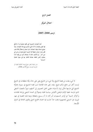 ‫البعث الشيعي في سورية‬                                                        ‫المعهد الدولي للدراسات السورية‬



                                                             ‫الفصل الرابع‬


                                                           ‫احتالؿ كز‬
                                                            ‫المر‬


                                                        ‫الزحف 0002-7002‬



    ‫"ىذه الحوادث التبشيرية التي تكوف معذورة لو أف الدافع‬
    ‫لها اليقين واإليماف، إال أف الشيء المشين في ىذه الحوادث ػ وىنا‬
    ‫موضع استيائنا وعليو احتجاجنا ػ ىو استثمار واستغالؿ فاقة شعب‬
     ‫فقير وشراء ضمائر ضعيفة كما تُشترى السلع لتمرؽ من دين إلى‬
    ‫دين آخر... ويا لألسف حالتنا أف يصادؼ المرء بين قومو أناساً‬
    ‫يتخذوف أقدس العقائد بضاعة لالتجار بها في سوؽ التجارة‬
                                                          ‫السياسية"‬

    ‫(من عريضة لبعض شيوخ وزعماء الطائفة العلوية إذل‬
              ‫ا٣بارجية الفرنسية، بتاريخ 72 ٛبوز 6391)‬




    ‫ال شيء يفلت من قبضة التاريخ، وال شيء من التاريخ يبقى على حالو، وٜبة منعطفات يف التاريخ‬
    ‫ليست أكثر من نتائج تراكم تاريخ سبقو، على ىذه القاعدة تسّب قصة التشييع يف سورية، كة‬
     ‫فحر‬
    ‫التشييع الٍب مارسها مبلرل إيراف السَبداد علويي ا١ببل النصّبيْب إذل أصلهم، مروراً بالتبعيث الشيعي‬
    ‫الذي مارستو ٝبعية اإلماـ ا٤برتضى ألغراض سياسية ٧بلية، وصوالً إذل التمدد الشيعي وزراعة ا٤بقامات‬
    ‫و"ا٤براكز الدينية" يف أواخر التسعينيات أمر كاف لو أف يسمح بانعطافة نوعية ٥بذه القضية يف عهد‬
    ‫الوريث غّب الشرعي للجمهورية بلغت حداً جذبت فيو اىتماـ اجملتمع الدورل والقوى الفاعلة يف الشرؽ‬
                                                                                        ‫األوسط.‬




    ‫07‬
 