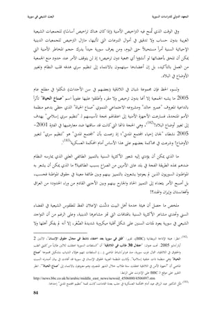 ‫البعث الشيعي في سورية‬                                                                                 ‫المعهد الدولي للدراسات السورية‬


    ‫ويف الوقت الذي ٛبنح فيو الَباخيص األمنية (إذا كاف ىناؾ تراخيص أساسا) للجمعيات الشيعية‬
                       ‫ً‬                                                 ‫ُ‬
    ‫الغريبة بدوف حساب وال تدقيق يف أمواؿ التربعات الٍب تأتيها، مازاؿ الَبخيص للجمعيات الدينية‬
    ‫اإلحيائية السنية أمراً مستحيبلً حٌب اليوـ، ومن يعرؼ سورية جيداً يدرؾ حجم ا٤بخاطر األمنية الٍب‬
    ‫ٲبكن أف تلحق بأعضائها لو أنشؤوا أي ٝبعية دوف ترخيص؛ إذ لن يتوقف األمر عند حدود منع ا١بمعية‬
    ‫من العمل بالتأكيد، بل إف أعضاء ىا سيتهموف باالنتماء إذل تنظيم سري ىدفو قلب النظاـ وتغيّب‬
                                                                              ‫األوضاع يف الببلد.‬

    ‫ولسوء ا٢بظ فإف ٦بموعة شباف يف البلذقية (بعضهم يف سن األحداث) شكلوا يف مطلع عاـ‬
    ‫5002 ما يشبو ا١بمعية إال أهنا بدوف ترخيص وال مقر، وأطلقوا عليها عفوياً اسم "صناع الحياة" تأثراً‬
     ‫بالداعية ا٤بعروؼ "عمرو خالد" ومشروعو االجتماعي التنموي "صناع ا٢بياة" الذي حظي بدعم منظمة‬
    ‫األمم ا٤بتحدة، فسارعت األجهزة األمنية إذل اعتقا٥بم ٕبجة تأسيسهم لػ "تنظيم سري إسبلمي" يهدؼ‬
    ‫إذل تغيّب أوضاع الببلد!(281)، وىي ا٢بجة ذااها الٍب كانت قد ساقتها ضد معارضيها يف الفَبة 1002-‬
    ‫5002 نشطاء "١باف إحياء اجملتمع ا٤بدشل"؛ إذ زعمت بأف "اجملتمع ا٤بدشل" ىو "تنظيم سري" لتغيّب‬
                    ‫األوضاع! وشرعت يف ٧باكمة بعضهم على ىذا األساس أماـ احملكمة العسكرية(381).‬

    ‫ما الذي ٲبكن أف يؤدي إليو شعور األكثرية السنية بالتمييز الطائفي العلِب الذي ٲبارسو النظاـ‬
    ‫ضدىم هبذه الطريقة الفجة يف بلد عاسل األمرين من الصراع بسبب الطائفية؟ ما الذي ٲبكن أف يشعر بو‬
    ‫ا٤بواطنوف السوريوف الذين دل يعودوا يشعروف بالتمييز بينهم وبْب طائفة معينة يف حقوؽ ا٤بواطنة فحسب،‬
    ‫بل أصبح األمر يتعداه إذل التمييز ا٢باد و ح بينهم وبْب األجنيب القادـ من وراء ا٢بدود؛ من العراؽ‬
                                                         ‫ا١بار‬
                                                                           ‫وأفغانستاف وإيراف وا٥بند؟!‬

    ‫ملخص ما حصل أف ىيئة خدمة أىل البيت َّنت اإلعبلف الفظ للطقوس الشيعية يف الفضاء‬
                                              ‫دش‬
    ‫السِب وٙبدي مشاعر األكثرية السنية با٥بتافات الٍب اهز مشاعرىا الدينية، وعلى الرغم من أف التواجد‬
    ‫الشيعي يف سورية يعود ٤بئات السنْب على شكل أقلية ميكروية شديدة الصغَر، إال أنو دل يفكر أىلها وال‬
                                  ‫ِّ‬

                                                                                                                               ‫(281)‬
    ‫انظر: ىيئة اإلذاعة الربيطانية (‪ ،)BBC‬تقرير: "قلق في سوريا بعد اختفاء ناشط في مجاؿ حقوؽ اإلنساف"، االثنْب 2‬
    ‫أيار/مايو 5002. ٙبت عنواف: "اعتقاؿ 30 طالب في الالذقية" أف "السلطات السورية اعتقلت ثبلثْب طالباً من كليٍب الطب‬
    ‫وا٢بقوؽ يف البلذقية، مشاؿ غرب سورية، منذ فرباير/شباط ا٤باضي (...) السلطات تتهم ىؤالء الشباب بتشكيل ٦بموعة "صناع‬
    ‫الحياة" وىي منظمة ذات خلفية إسبلمية". كانت ا٤بنظمة العربية ٢بقوؽ اإلنساف يف سورية قد أفادت يف بياف أصدرتو السبت‬
                                                                            ‫و‬
    ‫ا٤باضي أف "أ جهزة األمن يف البلذقية اعتقلت ستة طبلب خبلؿ الشهر ا٤بنصرـ، وىم معروفوف باالنتماء إذل "صناع الحياة"". انظر‬
                                                                           ‫التقرير على موقع الػ ‪ BBC‬على اإلنَبنت على الرابط:‬
    ‫‪http://news.bbc.co.uk/hi/arabic/middle_east_news/newsid_4506000/4506897.stm‬‬
                ‫(381) مثُل الدكتور عبد الرزاؽ عيد أماـ احملكمة العسكرية يف حلب بعدة ااهامات، كانت اهمة "تنظيم اجملتمع ا٤بدشل" إحداىا.‬
                                                                                                                              ‫َ‬
    ‫48‬
 