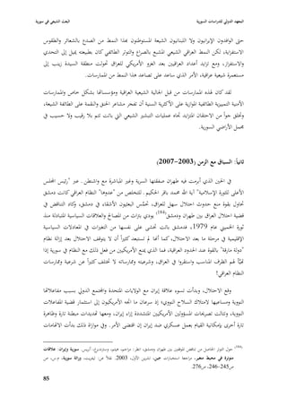 ‫البعث الشيعي في سورية‬                                                                       ‫المعهد الدولي للدراسات السورية‬


    ‫حٌب الوافدوف اإليرانيوف وال اللبنانيوف الشيعة ا٤بستوطنوف هبذا النمط من الصدع بالشعائر والطقوس‬
    ‫االستفزاية، لكن النمط العراقي الشيعي ا٤بشبع بالصراع والتوتر الطائفي كاف بطبيعتو ٲبيل إذل التحدي‬
    ‫واالستفزاز، ومع تزايد أعداد العراقيْب بعد الغزو األمريكي للعراؽ ٙبولت منطقة السيدة زينب إذل‬
                      ‫مستعمرة شيعية عراقية، األمر الذي ساعد على تصاعد ىذا النمط من ا٤بمارسات.‬

    ‫لقد كاف ٥بذه ا٤بمارسات من قبل ا١بالية الشيعية العراقية ومؤسسااها بشكل خاص وا٤بمارسات‬
    ‫األمنية التمييزية الطائفية ا٤بوازية على األكثرية السنية أف تفجر مشاعر ا٢بنق والنقمة على الطائفة الشيعة،‬
    ‫وٚبلق جواً من االحتقاف ا٤بتزايد ٘باه عمليات التبشّب الشيعي الٍب باتت تتم ببل رقيب وال حسيب يف‬
                                                                            ‫٦بمل األراضي السورية.‬



                                                                     ‫ثانياً: السباؽ مع الزمن (3002-7002)‬

    ‫يف ا٢بْب الذي أبرمت فيو طهراف صفقتها السرية وغّب ا٤بباشرة مع واشنطن ػ عرب "رئيس اجمللس‬
    ‫األعلى للثورة اإلسبلمية" آية اهلل ٧بمد باقر ا٢بكيم ػ للتخلص من "عدوىا" النظاـ العراقي كانت دمشق‬
    ‫ٙباوؿ بقوة منع حدوث احتبلؿ سهل للعراؽ، ٙبمس البعثيوف األشقاء يف دمشق، كاد التناقض يف‬
                     ‫و‬                                ‫َّ‬
    ‫قضية احتبلؿ العراؽ بْب طهراف ودمشق(481) يودي بَباث من ا٤بصاحل والعبلقات السياسية ا٤بتبادلة منذ‬
    ‫ثورة ا٣بميِب عاـ 9791، فدمشق باتت ٚبشى على نفسها من التغّبات يف ا٤بعادالت السياسية‬
    ‫اإلقليمية يف مرحلة ما بعد االحتبلؿ، كما أهنا دل تستبعد كثّباً أف ال يتوقف االحتبلؿ بعد إزالة نظاـ‬
    ‫"دولة مارقة" بالقوة عند ا٢بدود العراقية، فما الذي ٲبنع األمريكيْب من فعل ذلك مع النظاـ يف سورية إذا‬
    ‫اهيَّأ ٥بم الظرؼ ا٤بناسب واستقروا يف العراؽ، وشرعيتو و٩بارساتو ال ٚبتلف كثّباً عن شرعية و٩بارسات‬
                                                                                        ‫النظاـ العراقي!‬

    ‫وقع االحتبلؿ، وبدأت تسوء عبلقة إيراف مع الواليات ا٤بتحدة واجملتمع الدورل بسبب مفاعبلاها‬
    ‫النووية ومساعيها المتبلؾ السبلح النووي؛ إذ سرعاف ما ا٘بو األمريكيوف إذل استثمار قضية ا٤بفاعبلت‬
    ‫النووية، وتتالت تصرٰبات ا٤بسؤولْب األمريكيْب ا٤بتشددة إزاء إيراف، ومعها اهديدات مبطنة تارة وظاىرة‬
    ‫تارة أخرى بإمكانية القياـ بعمل عسكري ضد إيراف إف اقتضى األمر. ويف موازاة ذلك بدأت االاهامات‬

                                                                                                                     ‫(481)‬
    ‫غ، أنريس. سورية وإيراف: عالقات‬‫حوؿ التوتر ا٢باصل من تناقض ا٤بوقفْب بْب طهراف ودمشق، انظر: مزاحم، ىيثم، وسَبندبر‬
    ‫متوترة في محيط متغير، مراجعة استخبارات جين، تشرين األوؿ، 3002. نقبلً عن: ليفريت، وراثة سورية، ـ.س، ص‬
                                                                                 ‫ص542-642، ص672.‬

    ‫58‬
 