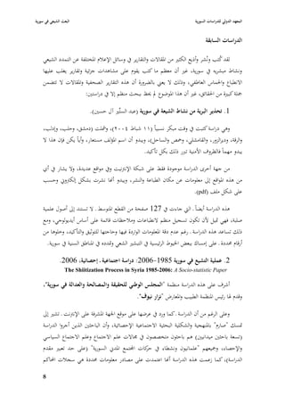 ‫البعث الشيعي في سورية‬                                                           ‫المعهد الدولي للدراسات السورية‬


                                                                                      ‫الدراسات السابقة‬

    ‫لقد كتب ونُشر وأذيع الكثّب من ا٤بقاالت والتقارير يف وسائل اإلعبلـ ا٤بختلفة عن التمدد الشيعي‬
                                                                                          ‫ُ‬
    ‫ونشاط مبشريو يف سورية، غّب أف معظم ما كتب يقوـ على مشاىدات جزئية وتقارير يغلب عليها‬
    ‫االنطباع وا٢بماس العاطفي، وذلك ال يعِب بالضرورة أف ىذه التقارير الصحفية وا٤بقاالت ال تتضمن‬
                       ‫ٝبلة كبّبة من ا٢بقائق، غّب أف ىذا ا٤بوضوع دل ٰبظ ببحث منظم إال يف دراستْب:‬

                             ‫1. تحذير البرية من نشاط الشيعة في سورية (عبد الستِّّب آؿ حسْب).‬

    ‫وىي دراسة كتبت يف وقت مبكر نسبياً (ٔٔ شباط ٕٗٓٓ)، ومشلت (دمشق، وحلب، وإدلب،‬
    ‫والرقة، وديرالزور، والقامشلي، وٞبص والساحل)، ويبدو أف اسم ا٤بؤلف مستعار، وأياً يكن فإف ىذا ال‬
                                                       ‫يبدو مهماً فالظروؼ األمنية تربر ذلك بكل تأكيد.‬

    ‫من جهة أخرى الدراسة موجودة فقط على شبكة اإلنَبنيت ويف مواقع عديدة، وال يشار يف أي‬
    ‫من ىذه ا٤بواقع إذل معلومات عن مكاف الطباعة والنشر، ويبدو أهنا نشرت بشكل إلكَبوشل وحسب‬
                                                                       ‫على شكل ملف (‪.)pdf‬‬

    ‫ىذه الدراسة أيضاً ػ الٍب جاءت يف 721 صفحة من القطع ا٤بتوسط ػ ال تستند إذل أصوؿ علمية‬
    ‫صلبة، فهي ٛبيل ألف تكوف تسجيل منظم النطباعات ومبلحظات قائمة على أساس أيديولوجي، ومع‬
    ‫ذلك تساعد ىذه الدراسة ػ رغم عدـ دقة ا٤بعلومات الواردة فيها وحاجتها للتوثيق والتأكيد، وخلوىا من‬
        ‫أرقاـ ٧بددة ػ على إمساؾ ببعض ا٣بيوط الرئيسية يف التبشّب الشعي وٛبدده يف ا٤بناطق السنية يف سورية.‬

              ‫2. عملية التشيع في سورية 5891-6002: دراسة اجتماعية ػ إحصائية، 6002.‬
                 ‫‪The Shiitization Process in Syria 1985-2006: A Socio-statistic Paper‬‬

    ‫أشرؼ على ىذه الدراسة منظمة "المجلس الوطني للحقيقة والمصالحة والعدالة في سورية"،‬
                                                    ‫وقدـ ٥با رئيس ا٤بنظمة الطبيب وا٤بعارض "نزار نيوؼ".‬

    ‫وعلى الرغم من أف الدراسة ػ كما ورد يف عرضها على موقع ا١بهة ا٤بشرفة على اإلنَبنت ػ تشّب إذل‬
    ‫ٛبسك "صارـ" با٤بنهجية والشكلية البحثية االجتماعية اإلحصائية، وأف الباحثْب الذين أجروا الدراسة‬
    ‫(تسعة باحثْب ميدانيْب) ىم باحثوف متخصصوف يف ٦باالت علم االجتماع وعلم االجتماع السياسي‬
    ‫واإلحصاء، وٝبيعهم "علمانيوف ونشطاء يف كات اجملتمع ا٤بدشل السورية" (على حد تعبّب مقدـ‬
                                                 ‫حر‬
    ‫الدراسة)، كما زعمت ىذه الدراسة أهنا اعتمدت على مصادر معلومات ٧بددة ىي سجبلت احملاكم‬

    ‫8‬
 