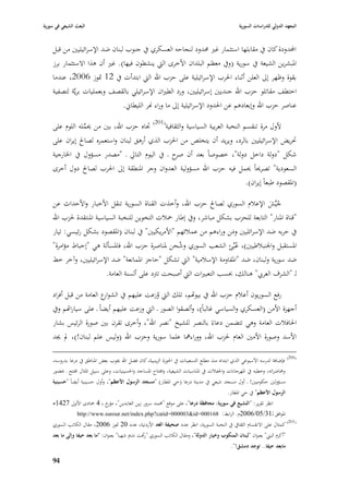 ‫البعث الشيعي في سورية‬                                                                              ‫المعهد الدولي للدراسات السورية‬


    ‫احملدودة كاف يف مقابلها استثمار غّب ٧بدود لنجاحو العسكري يف جنوب لبناف ضد اإلسرائيليْب من قبل‬
    ‫ا٤ببشرين الشيعة يف سورية (ويف معظم البلداف األخرى الٍب ينشطوف فيها). غّب أف ىذا االستثمار برز‬
    ‫بقوة وظهر إذل العلن أثناء ا٢برب اإلسرائيلية على حزب اهلل الٍب ابتدأت يف 21 ٛبوز 6002، عندما‬
    ‫اختطف مقاتلو حزب اهلل جنديْب إسرائيليْب، ورد الطّباف اإلسرائيلي بالقصف وبعمليات بريَّة لتصفية‬
                              ‫عناصر حزب اهلل وإبعادىم عن ا٢بدود اإلسرائيلية إذل ما وراء هنر الليطاشل.‬

    ‫ألوؿ مرة تنقسم النخبة العربية السياسية والثقافية(102) ٘باه حزب اهلل، بْب من ٰبملو اللوـ على‬
                ‫ِّ‬
    ‫ٙبريض اإلسرائيليْب بالرد، ويريد أف يتخلص من ا٢بزب الذي أرىق لبناف واستعمره لصاحل إيراف على‬
    ‫شكل "دولة داخل دولة"، خصوصاً بعد أف ح ػ يف اليوـ التارل ػ "مصدر مسؤوؿ يف ا٣بارجية‬
                                                   ‫صر‬
    ‫السعودية" تصرٰباً ٰبمل فيو حزب اهلل مسؤولية العدواف وجر ا٤بنطقة إذل ا٢برب لصاحل دوؿ أخرى‬
                                                                                                      ‫(ا٤بقصود طبعاً إيراف).‬

    ‫جيِّش اإلعبلـ السوري لصاحل حزب اهلل، وأخذت القناة السورية تنقل األخبار واألحداث عن‬  ‫ُ َ‬
    ‫"قناة ا٤بنار" التابعة للحزب بشكل مباشر، ويف إطار ٞببلت التخوين للنخبة السياسية ا٤بنتقدة ٢بزب اهلل‬
    ‫يف حربو ضد اإلسرائليْب ومن وراءىم من عمبلئهم "األمريكيْب" يف لبناف (ا٤بقصود بشكل رئيسي: تيار‬
                                                                         ‫َ‬
    ‫ا٤بستقبل وا١بنببلطيْب)، عُبِّئ الشعب السوري وشحن ٤بناصرة حزب اهلل، فا٤بسألة ىي "إحباط مؤامرة"‬
                                                   ‫ُ‬
    ‫ضد سورية ولبناف، ضد "ا٤بقاومة اإلسبلمية" الٍب تشكل "حاجز ا٤بمانعة" ضد اإلسرائيليْب، وآخر خط‬
                       ‫لػ "الشرؼ العر ي" ىنالك، ٕبسب التعبّبات الٍب أصبحت تَبد على ألسنة العامة.‬

    ‫رفع السوريوف أعبلـ حزب اهلل يف بيواهم، تلك الٍب وزعت عليهم يف الشو ع العامة من قبل أفراد‬
                         ‫ار‬                  ‫ُ‬
    ‫أجهزة األمن (العسكري والسياسي غالباً)، وألصقوا الصور ػ الٍب وزعت عليهم أيضاً ػ على سيارااهم ويف‬
    ‫ا٢بافبلت العامة وىي تتضمن دعاءً بالنصر للشيخ "نصر اهلل"، وأخرى تقرف بْب صورة الرئيس بشار‬
    ‫األسد وصورة األمْب العاـ ٢بزب اهلل، ووراءٮبا علما سورية وحزب اهلل (وليس علم لبناف!)، دل ٯبد‬

    ‫(002) فإضافة لدرسو األسبوعي الذي ابتداه منذ مطلع التسعينات يف ا٢بوزة الزينبية، كاف فضل اهلل ٯبوب بعض ا٤بناطق يف درعا بدروسو،‬
    ‫و٧باضراتو، وخطبو يف ا٤بهرجانات وا٢بفبلت يف ا٤بناسبات الشيعية، وافتتاح ا٤بساجد وا٢بسينيات، وعلى سبيل ا٤بثاؿ افتتح ػ ٕبضور‬
    ‫مسؤولْب حكوميْب! ػ أوؿ مسجد شيعي يف مدينة درعا (حي ا٤بطار) "مسجد الرسوؿ األعظم"، وأوؿ حسينية أيضاً "حسينية‬
                                                                                             ‫الرسوؿ األعظم" يف حي ا٤بطار.‬
    ‫انظر تقرير: "التشيع في سورية: محافظة درعا"، على موقع "٧بمد سرور زين العابدين"، خ بػ 4 ٝبادى األوذل 7241ى‬
                             ‫مؤر‬
             ‫ا٤بوافق لػ13/50/6002ـ. الرابط: 861000=‪http://www.surour.net/index.php?catid=000003&id‬‬
    ‫(102) كمثاؿ على االنقساـ الثقايف يف النخبة السورية، انظر عدد صحيفة الغد األردنية، عدد 02 ٛبوز 6002، مقاؿ الكاتب السوري‬
    ‫"أكرـ البِب" بعنواف "لبناف المنكوب وخيار الدولة"، ومقاؿ الكاتب السوري "رأفت ندصل شهبا" بعنواف: "ما بعد حيفا وإلى ما بعد‬
                                                                                               ‫مابعد حيفا.. توجد دمشق!".‬

    ‫49‬
 