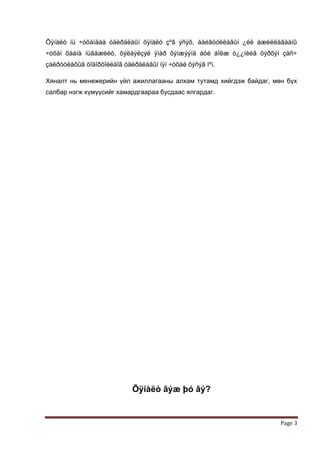 Õÿíàëò íü ÷óõàìäàà óäèðäëàûí õÿíàëò çºâ ýñýõ, áàéãóóëëàãûí ¿éë àæèëëàãààíû
÷óõàì õààíà íüãàæèëò, õýëáýëçýë ÿìàð õýìæýýíä áóé áîëæ ò¿¿íèéã õýðõýí çàñ÷
çàëðóóëàõûã òîäîðõîéëäîã óäèðäëàãûí íýí ÷óõàë õýñýã ìºí.

Хяналт нь менежерийн үйл ажиллагааны алхам тутамд хийгдэж байдаг, мөн бүх
салбар нэгж хүмүүсийг хамардгаараа бусдаас ялгардаг.




                            Õÿíàëò ãýæ þó âý?


                                                                     Page 3
 