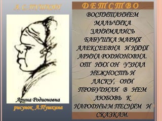 ВОСПИТАНИЕМ
                          МАЛЬЧИКА
                         ЗАНИМАЛИСЬ
                       БАБУШКА МАРИЯ
                     АЛЕКСЕЕВНА И НЯНЯ
                     АРИНА РОДИОНОВНА.
                      ОТ НИХ ОН УЗНАЛ
                         НЕЖНОСТЬ И
                         ЛАСКУ, ОНИ
                     ПРОБУДИЛИ В НЕМ
 Арина Родионовна         ЛЮБОВЬ К
рисунок А.Пушкина   НАРОДНЫМ ПЕСНЯМ И
                           СКАЗКАМ.
 