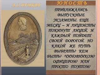 ПРИБЛИЖАЛИСЬ
     ВЫПУСКНЫЕ
   ЭКЗАМЕНЫ. ЕЩЕ
МЕСЯЦ – И ЛИЦЕИСТЫ
 ПОКИНУТ ЛИЦЕЙ, И
  КАЖДЫЙ ПОЙДЕТ
 СВОЕЙ ДОРОГОЙ. НО
  КАКОЙ ЖЕ ПУТЬ
   ВЫБРАТЬ? КЕМ
БЫТЬ? ЧИНОВНИКОМ?
   ОФИЦЕРОМ? ИЛИ
  ПРОСТО ПОЭТОМ?
 