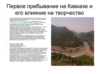 Первое пребывание на Кавказе и его влияние на творчество Первое пребывание Лермонтова на Кавказе длилось всего несколько месяцев. Благодаря хлопотам бабушки [13]  он был сначала переведён с возвращённым чином корнета в  лейб-гвардии Гродненский гусарский полк , расположенный в  Новгородской губернии , а потом — в апреле  1838 года  — переведён в  Лейб-гвардии Гусарский Его Величества полк . Несмотря на кратковременность службы на Кавказе, Лермонтов успел сильно измениться в нравственном отношении. Природа приковала всё его внимание; он готов «целую жизнь» сидеть и любоваться её красотой; общество будто утратило для него привлекательность, юношеская весёлость исчезла и даже светские дамы замечали «чёрную меланхолию» на его лице. Инстинкт поэта-психолога влёк его, однако, в среду людей. Его здесь мало ценили, ещё меньше понимали, но горечь и злость закипали в нём, и на бумагу ложились новые пламенные речи, в воображении складывались бессмертные образы. Лермонтов возвращается в петербургский «свет», снова играет роль льва, тем более, что за ним теперь ухаживают все любительницы знаменитостей и героев; но одновременно он обдумывает могучий образ, ещё в юности волновавший его воображение. Кавказ обновил давнишние грёзы; создаются « Демон » и « Мцыри ».   «Немного лет тому назад, Там, где, сливаяся, шумят, Обнявшись, будто две сестры, Струи Арагвы и Куры…» И та, и другая поэма задуманы были давно. О «Демоне» поэт думал ещё в Москве, до поступления в университет, позже несколько раз начинал и переделывал поэму; зарождение «Мцыри», несомненно, скрывается в юношеской заметке Лермонтова, тоже из московского периода: «написать записки молодого монаха: 17 лет. С детства он в монастыре, кроме священных книг не читал… Страстная душа томится. Идеалы». В основе «Демона» лежит сознание одиночества среди всего мироздания. Черты  демонизма  в творчестве Лермонтова: гордая душа, отчуждение от мира и презрение к мелким страстям и малодушию. Демону мир тесен и жалок; для Мцыри — мир ненавистен, потому что в нём нет воли, нет воплощения идеалов, воспитанных страстным воображением сына природы, нет исхода могучему пламени, с юных лет живущему в груди. «Мцыри» и «Демон» дополняют друг друга. 