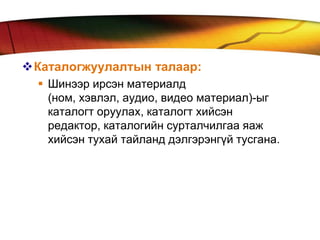 Каталогжуулалтын талаар:
   Шинээр ирсэн материалд
    (ном, хэвлэл, аудио, видео материал)-ыг
    каталогт оруулах, каталогт хийсэн
    редактор, каталогийн сурталчилгаа яаж
    хийсэн тухай тайланд дэлгэрэнгүй тусгана.
 