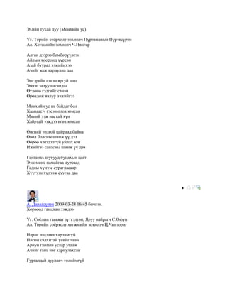 Эхийн тухай дуу (Мөнхийн ус)

Үг. Төрийн соѐрхолт зохиолч Пүрэвжавын Пүрэвсүрэн
Ая. Хөгжмийн зохиолч Ч.Нянгар

Алган дээрээ бөмбөрүүлсэн
Айлын хооронд үүрсэн
Азай буурал ээжийнхээ
Ачийг яаж хариулна даа

Энгэрийн гэнэн яргуй шиг
Эмзэг залуу насандаа
Өтлөнө гэдгийг санан
Өрөвдөж явлуу ээжийгээ

Мөнхийн ус нь байдаг бол
Хаанаас ч гэсэн олох юмсан
Миний ээж настай хүн
Хайртай ээждээ өгөх юмсан

Өвсний толгой цайраад байна
Өвөл болсны шинж үү дээ
Өөрөө ч мэдэлгүй уйлах юм
Ижийгээ санасны шинж үү дээ

Ганганах шувууд буцахын цагт
Ээж минь намайгаа дурсаад
Гадны хүнээс сурагласаар
Хүүгээн хүлээж суугаа даа




А. Даваасүрэн 2009-03-24 16:45 бичсэн.
Хорвоод ганцхан ээждээ

Үг. Соѐлын гавьяат зүтгэлтэн, Яруу найрагч С.Оюун
Ая. Төрийн соѐрхолт хөгжмийн зохиолч Ц.Чинзориг

Наран наадавч харламгүй
Насны салхитай үсийг чинь
Ариун гангын усаар угааж
Ачийг тань нэг хариулахсан

Гургалдай дуулавч толиймгүй
 