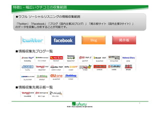 特徴1 - 幅広いクチコミの収集範囲

■ウフル ソーシャルリスニングの情報収集範囲

「Twitter」「Facebook」「ブログ（国内主要20ブログ）」「掲示板サイト（国内主要3サイト）」
のデータを収集し分析することが可能です。




                                 Blog         掲示板


■情報収集先ブログ一覧




■情報収集先掲示板一覧



                                                        5
 