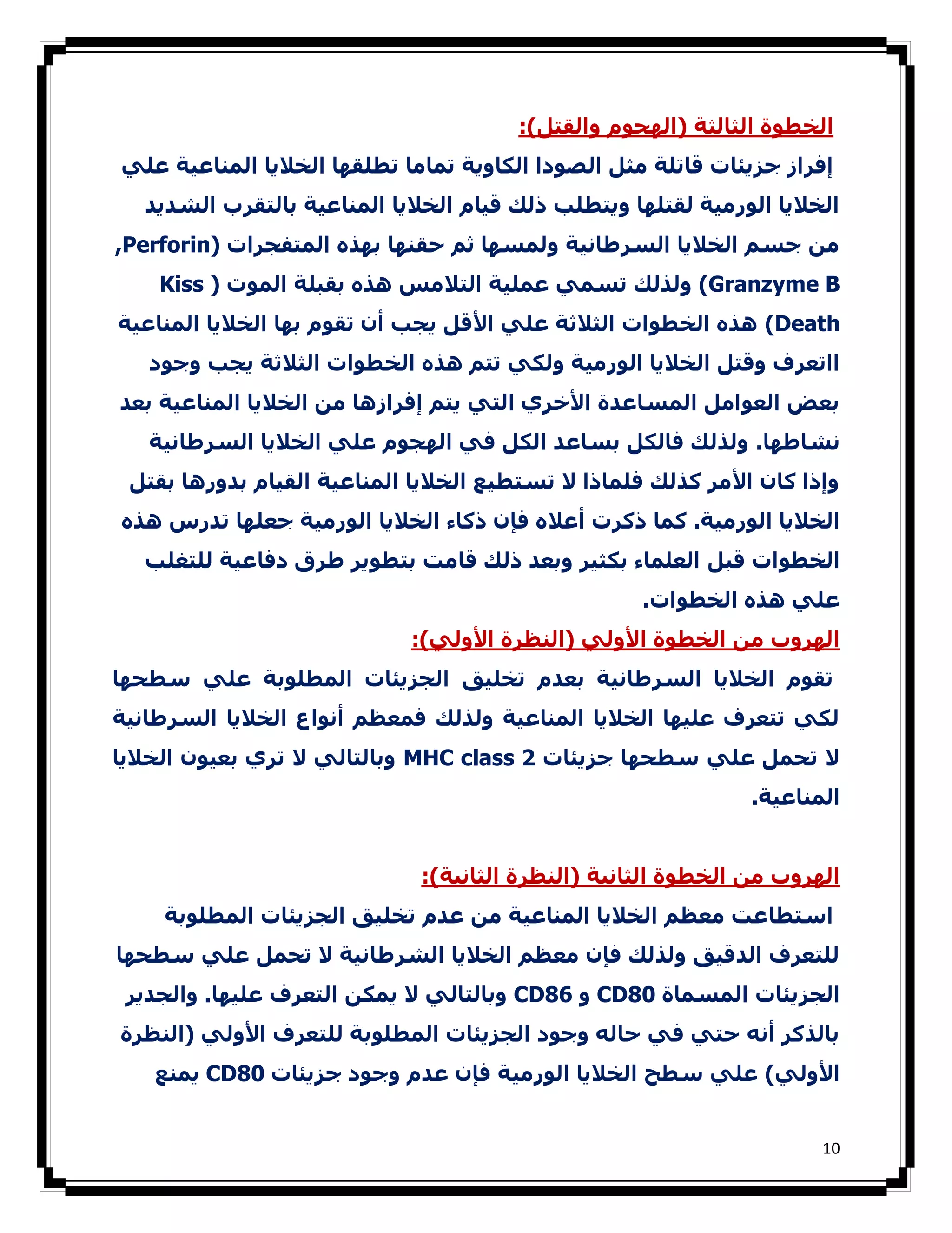 ‫اﻟﺨﻄﻮة اﻟﺜﺎﻟﺜﺔ )اﻟﮫﺠﻮم واﻟﻘﺘﻞ(:‬
‫إﻓﺮاز ﺟﺰﻳﺌﺎت ﻗﺎﺗﻠﺔ ﻣﺜﻞ اﻟﺼﻮدا اﻟﻜﺎوﻳﺔ ﺗﻤﺎﻣﺎ ﺗﻄﻠﻘﮫﺎ اﻟﺨﻼﻳﺎ اﻟﻤﻨﺎﻋﯿﺔ ﻋﻠﻲ‬
  ‫اﻟﺨﻼﻳﺎ اﻟﻮرﻣﯿﺔ ﻟﻘﺘﻠﮫﺎ وﻳﺘﻄﻠﺐ ذﻟﻚ ﻗﯿﺎم اﻟﺨﻼﻳﺎ اﻟﻤﻨﺎﻋﯿﺔ ﺑﺎﻟﺘﻘﺮب اﻟﺸﺪﻳﺪ‬
‫ﻣﻦ ﺟﺴﻢ اﻟﺨﻼﻳﺎ اﻟﺴﺮطﺎﻧﯿﺔ وﻟﻤﺴﮫﺎ ﺛﻢ ﺣﻘﻨﮫﺎ ﺑﮫﺬه اﻟﻤﺘﻔﺠﺮات )‪,Perforin‬‬
    ‫‪ (Granzyme B‬وﻟﺬﻟﻚ ﺗﺴﻤﻲ ﻋﻤﻠﯿﺔ اﻟﺘﻼﻣﺲ ھﺬه ﺑﻘﺒﻠﺔ اﻟﻤﻮت ) ‪Kiss‬‬
‫‪ (Death‬ھﺬه اﻟﺨﻄﻮات اﻟﺜﻼﺛﺔ ﻋﻠﻲ اﻷﻗﻞ ﻳﺠﺐ أن ﺗﻘﻮم ﺑﮫﺎ اﻟﺨﻼﻳﺎ اﻟﻤﻨﺎﻋﯿﺔ‬
   ‫ااﺗﻌﺮف وﻗﺘﻞ اﻟﺨﻼﻳﺎ اﻟﻮرﻣﯿﺔ وﻟﻜﻲ ﺗﺘﻢ ھﺬه اﻟﺨﻄﻮات اﻟﺜﻼﺛﺔ ﻳﺠﺐ وﺟﻮد‬
‫ﺑﻌﺾ اﻟﻌﻮاﻣﻞ اﻟﻤﺴﺎﻋﺪة اﻷﺧﺮي اﻟﺘﻲ ﻳﺘﻢ إﻓﺮازھﺎ ﻣﻦ اﻟﺨﻼﻳﺎ اﻟﻤﻨﺎﻋﯿﺔ ﺑﻌﺪ‬
   ‫ﻧﺸﺎطﮫﺎ. وﻟﺬﻟﻚ ﻓﺎﻟﻜﻞ ﺑﺴﺎﻋﺪ اﻟﻜﻞ ﻓﻲ اﻟﮫﺠﻮم ﻋﻠﻲ اﻟﺨﻼﻳﺎ اﻟﺴﺮطﺎﻧﯿﺔ‬
 ‫وإذا ﻛﺎن اﻷﻣﺮ ﻛﺬﻟﻚ ﻓﻠﻤﺎذا ﻻ ﺗﺴﺘﻄﯿﻊ اﻟﺨﻼﻳﺎ اﻟﻤﻨﺎﻋﯿﺔ اﻟﻘﯿﺎم ﺑﺪورھﺎ ﺑﻘﺘﻞ‬
‫اﻟﺨﻼﻳﺎ اﻟﻮرﻣﯿﺔ. ﻛﻤﺎ ذﻛﺮت أﻋﻼه ﻓﺈن ذﻛﺎء اﻟﺨﻼﻳﺎ اﻟﻮرﻣﯿﺔ ﺟﻌﻠﮫﺎ ﺗﺪرس ھﺬه‬
  ‫اﻟﺨﻄﻮات ﻗﺒﻞ اﻟﻌﻠﻤﺎء ﺑﻜﺜﯿﺮ وﺑﻌﺪ ذﻟﻚ ﻗﺎﻣﺖ ﺑﺘﻄﻮﻳﺮ طﺮق دﻓﺎﻋﯿﺔ ﻟﻠﺘﻐﻠﺐ‬
                                                   ‫ﻋﻠﻲ ھﺬه اﻟﺨﻄﻮات.‬
                            ‫اﻟﮫﺮوب ﻣﻦ اﻟﺨﻄﻮة اﻷوﻟﻲ )اﻟﻨﻈﺮة اﻷوﻟﻲ(:‬
‫ﺗﻘﻮم اﻟﺨﻼﻳﺎ اﻟﺴﺮطﺎﻧﯿﺔ ﺑﻌﺪم ﺗﺨﻠﯿﻖ اﻟﺠﺰﻳﺌﺎت اﻟﻤﻄﻠﻮﺑﺔ ﻋﻠﻲ ﺳﻄﺤﮫﺎ‬
‫ﻟﻜﻲ ﺗﺘﻌﺮف ﻋﻠﯿﮫﺎ اﻟﺨﻼﻳﺎ اﻟﻤﻨﺎﻋﯿﺔ وﻟﺬﻟﻚ ﻓﻤﻌﻈﻢ أﻧﻮاع اﻟﺨﻼﻳﺎ اﻟﺴﺮطﺎﻧﯿﺔ‬
‫ﻻ ﺗﺤﻤﻞ ﻋﻠﻲ ﺳﻄﺤﮫﺎ ﺟﺰﻳﺌﺎت 2 ‪ MHC class‬وﺑﺎﻟﺘﺎﻟﻲ ﻻ ﺗﺮي ﺑﻌﯿﻮن اﻟﺨﻼﻳﺎ‬
                                                              ‫اﻟﻤﻨﺎﻋﯿﺔ.‬


                             ‫اﻟﮫﺮوب ﻣﻦ اﻟﺨﻄﻮة اﻟﺜﺎﻧﯿﺔ )اﻟﻨﻈﺮة اﻟﺜﺎﻧﯿﺔ(:‬
    ‫اﺳﺘﻄﺎﻋﺖ ﻣﻌﻈﻢ اﻟﺨﻼﻳﺎ اﻟﻤﻨﺎﻋﯿﺔ ﻣﻦ ﻋﺪم ﺗﺨﻠﯿﻖ اﻟﺠﺰﻳﺌﺎت اﻟﻤﻄﻠﻮﺑﺔ‬
‫ﻟﻠﺘﻌﺮف اﻟﺪﻗﯿﻖ وﻟﺬﻟﻚ ﻓﺈن ﻣﻌﻈﻢ اﻟﺨﻼﻳﺎ اﻟﺸﺮطﺎﻧﯿﺔ ﻻ ﺗﺤﻤﻞ ﻋﻠﻲ ﺳﻄﺤﮫﺎ‬
 ‫اﻟﺠﺰﻳﺌﺎت اﻟﻤﺴﻤﺎة 08‪ CD‬و 68‪ CD‬وﺑﺎﻟﺘﺎﻟﻲ ﻻ ﻳﻤﻜﻦ اﻟﺘﻌﺮف ﻋﻠﯿﮫﺎ. واﻟﺠﺪﻳﺮ‬
‫ﺑﺎﻟﺬﻛﺮ أﻧﻪ ﺣﺘﻲ ﻓﻲ ﺣﺎﻟﻪ وﺟﻮد اﻟﺠﺰﻳﺌﺎت اﻟﻤﻄﻠﻮﺑﺔ ﻟﻠﺘﻌﺮف اﻷوﻟﻲ )اﻟﻨﻈﺮة‬
   ‫اﻷوﻟﻲ( ﻋﻠﻲ ﺳﻄﺢ اﻟﺨﻼﻳﺎ اﻟﻮرﻣﯿﺔ ﻓﺈن ﻋﺪم وﺟﻮد ﺟﺰﻳﺌﺎت 08‪ CD‬ﻳﻤﻨﻊ‬


                                                                     ‫01‬
 