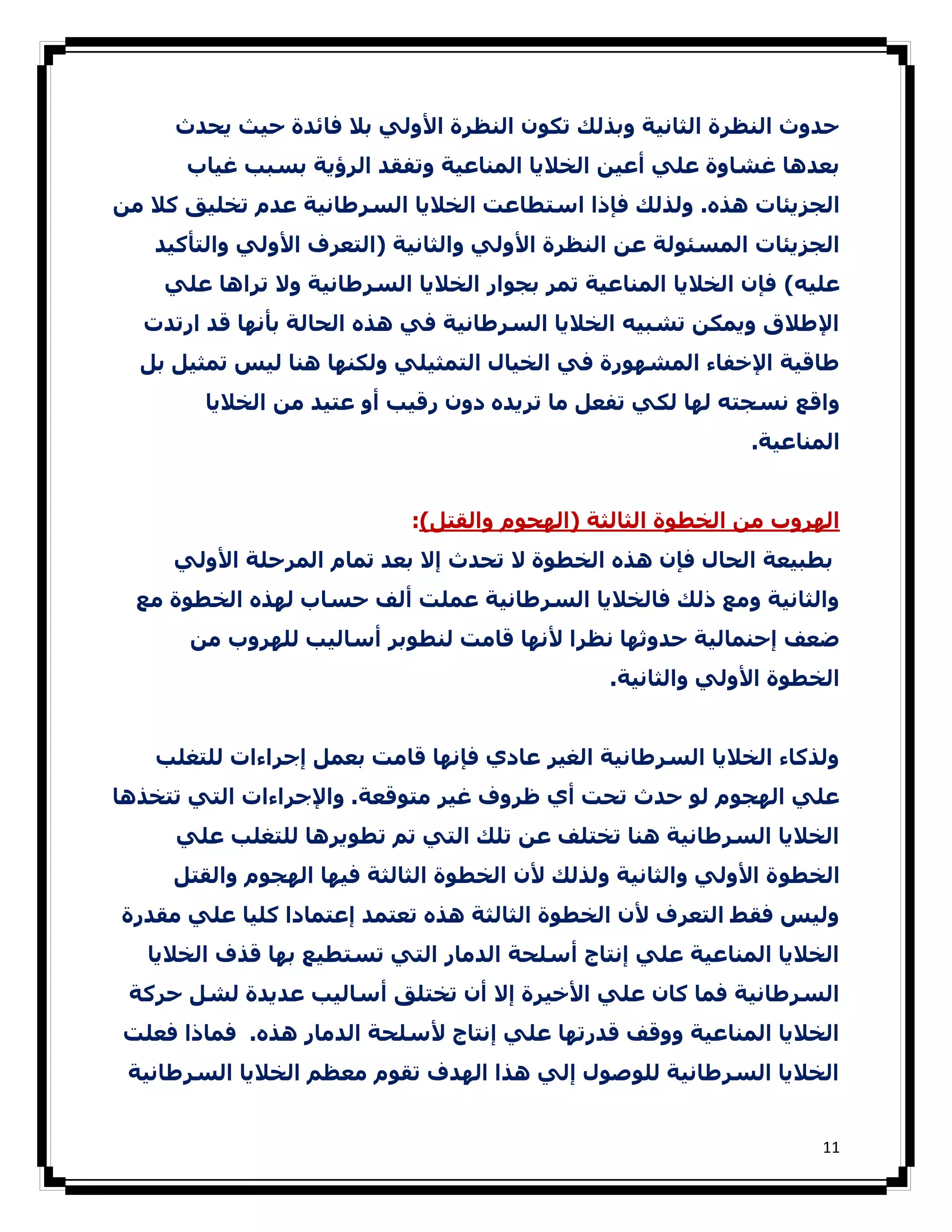 ‫ﺣﺪوث اﻟﻨﻈﺮة اﻟﺜﺎﻧﯿﺔ وﺑﺬﻟﻚ ﺗﻜﻮن اﻟﻨﻈﺮة اﻷوﻟﻲ ﺑﻼ ﻓﺎﺋﺪة ﺣﯿﺚ ﻳﺤﺪث‬
      ‫ﺑﻌﺪھﺎ ﻏﺸﺎوة ﻋﻠﻲ أﻋﯿﻦ اﻟﺨﻼﻳﺎ اﻟﻤﻨﺎﻋﯿﺔ وﺗﻔﻘﺪ اﻟﺮؤﻳﺔ ﺑﺴﺒﺐ ﻏﯿﺎب‬
‫اﻟﺠﺰﻳﺌﺎت ھﺬه. وﻟﺬﻟﻚ ﻓﺈذا اﺳﺘﻄﺎﻋﺖ اﻟﺨﻼﻳﺎ اﻟﺴﺮطﺎﻧﯿﺔ ﻋﺪم ﺗﺨﻠﯿﻖ ﻛﻼ ﻣﻦ‬
   ‫اﻟﺠﺰﻳﺌﺎت اﻟﻤﺴﺌﻮﻟﺔ ﻋﻦ اﻟﻨﻈﺮة اﻷوﻟﻲ واﻟﺜﺎﻧﯿﺔ )اﻟﺘﻌﺮف اﻷوﻟﻲ واﻟﺘﺄﻛﯿﺪ‬
    ‫ﻋﻠﯿﻪ( ﻓﺈن اﻟﺨﻼﻳﺎ اﻟﻤﻨﺎﻋﯿﺔ ﺗﻤﺮ ﺑﺠﻮار اﻟﺨﻼﻳﺎ اﻟﺴﺮطﺎﻧﯿﺔ وﻻ ﺗﺮاھﺎ ﻋﻠﻲ‬
  ‫اﻹطﻼق وﻳﻤﻜﻦ ﺗﺸﺒﯿﻪ اﻟﺨﻼﻳﺎ اﻟﺴﺮطﺎﻧﯿﺔ ﻓﻲ ھﺬه اﻟﺤﺎﻟﺔ ﺑﺄﻧﮫﺎ ﻗﺪ ارﺗﺪت‬
  ‫طﺎﻗﯿﺔ اﻹﺧﻔﺎء اﻟﻤﺸﮫﻮرة ﻓﻲ اﻟﺨﯿﺎل اﻟﺘﻤﺜﯿﻠﻲ وﻟﻜﻨﮫﺎ ھﻨﺎ ﻟﯿﺲ ﺗﻤﺜﯿﻞ ﺑﻞ‬
        ‫واﻗﻊ ﻧﺴﺠﺘﻪ ﻟﮫﺎ ﻟﻜﻲ ﺗﻔﻌﻞ ﻣﺎ ﺗﺮﻳﺪه دون رﻗﯿﺐ أو ﻋﺘﯿﺪ ﻣﻦ اﻟﺨﻼﻳﺎ‬
                                                             ‫اﻟﻤﻨﺎﻋﯿﺔ.‬


                            ‫اﻟﮫﺮوب ﻣﻦ اﻟﺨﻄﻮة اﻟﺜﺎﻟﺜﺔ )اﻟﮫﺠﻮم واﻟﻘﺘﻞ(:‬
     ‫ﺑﻄﺒﯿﻌﺔ اﻟﺤﺎل ﻓﺈن ھﺬه اﻟﺨﻄﻮة ﻻ ﺗﺤﺪث إﻻ ﺑﻌﺪ ﺗﻤﺎم اﻟﻤﺮﺣﻠﺔ اﻷوﻟﻲ‬
  ‫واﻟﺜﺎﻧﯿﺔ وﻣﻊ ذﻟﻚ ﻓﺎﻟﺨﻼﻳﺎ اﻟﺴﺮطﺎﻧﯿﺔ ﻋﻤﻠﺖ أﻟﻒ ﺣﺴﺎب ﻟﮫﺬه اﻟﺨﻄﻮة ﻣﻊ‬
      ‫ﺿﻌﻒ إﺣﻨﻤﺎﻟﯿﺔ ﺣﺪوﺛﮫﺎ ﻧﻈﺮا ﻷﻧﮫﺎ ﻗﺎﻣﺖ ﻟﻨﻄﻮﺑﺮ أﺳﺎﻟﯿﺐ ﻟﻠﮫﺮوب ﻣﻦ‬
                                               ‫اﻟﺨﻄﻮة اﻷوﻟﻲ واﻟﺜﺎﻧﯿﺔ.‬


   ‫وﻟﺬﻛﺎء اﻟﺨﻼﻳﺎ اﻟﺴﺮطﺎﻧﯿﺔ اﻟﻐﯿﺮ ﻋﺎدي ﻓﺈﻧﮫﺎ ﻗﺎﻣﺖ ﺑﻌﻤﻞ إﺟﺮاءات ﻟﻠﺘﻐﻠﺐ‬
‫ﻋﻠﻲ اﻟﮫﺠﻮم ﻟﻮ ﺣﺪث ﺗﺤﺖ أي ظﺮوف ﻏﯿﺮ ﻣﺘﻮﻗﻌﺔ. واﻹﺟﺮاءات اﻟﺘﻲ ﺗﺘﺨﺬھﺎ‬
     ‫اﻟﺨﻼﻳﺎ اﻟﺴﺮطﺎﻧﯿﺔ ھﻨﺎ ﺗﺨﺘﻠﻒ ﻋﻦ ﺗﻠﻚ اﻟﺘﻲ ﺗﻢ ﺗﻄﻮﻳﺮھﺎ ﻟﻠﺘﻐﻠﺐ ﻋﻠﻲ‬
     ‫اﻟﺨﻄﻮ ة اﻷوﻟﻲ واﻟﺜﺎﻧﯿﺔ وﻟﺬﻟﻚ ﻷن اﻟﺨﻄﻮة اﻟﺜﺎﻟﺜﺔ ﻓﯿﮫﺎ اﻟﮫﺠﻮم واﻟﻘﺘﻞ‬
‫وﻟﯿﺲ ﻓﻘﻂ اﻟﺘﻌﺮف ﻷن اﻟﺨﻄﻮة اﻟﺜﺎﻟﺜﺔ ھﺬه ﺗﻌﺘﻤﺪ إﻋﺘﻤﺎدا ﻛﻠﯿﺎ ﻋﻠﻲ ﻣﻘﺪرة‬
   ‫اﻟﺨﻼﻳﺎ اﻟﻤﻨﺎﻋﯿﺔ ﻋﻠﻲ إﻧﺘﺎج أﺳﻠﺤﺔ اﻟﺪﻣﺎر اﻟﺘﻲ ﺗﺴﺘﻄﯿﻊ ﺑﮫﺎ ﻗﺬف اﻟﺨﻼﻳﺎ‬
 ‫اﻟﺴﺮطﺎﻧﯿﺔ ﻓﻤﺎ ﻛﺎن ﻋﻠﻲ اﻷﺧﯿﺮة إﻻ أن ﺗﺨﺘﻠﻖ أﺳﺎﻟﯿﺐ ﻋﺪﻳﺪة ﻟﺸﻞ ﺣﺮﻛﺔ‬
‫اﻟﺨﻼﻳﺎ اﻟﻤﻨﺎﻋﯿﺔ ووﻗﻒ ﻗﺪرﺗﮫﺎ ﻋﻠﻲ إﻧﺘﺎج ﻷﺳﻠﺤﺔ اﻟﺪﻣﺎر ھﺬه. ﻓﻤﺎذا ﻓﻌﻠﺖ‬
 ‫اﻟﺨﻼﻳﺎ اﻟﺴﺮطﺎﻧﯿﺔ ﻟﻠﻮﺻﻮل إﻟﻲ ھﺬا اﻟﮫﺪف ﺗﻘﻮم ﻣﻌﻈﻢ اﻟﺨﻼﻳﺎ اﻟﺴﺮطﺎﻧﯿﺔ‬


                                                                    ‫11‬
 