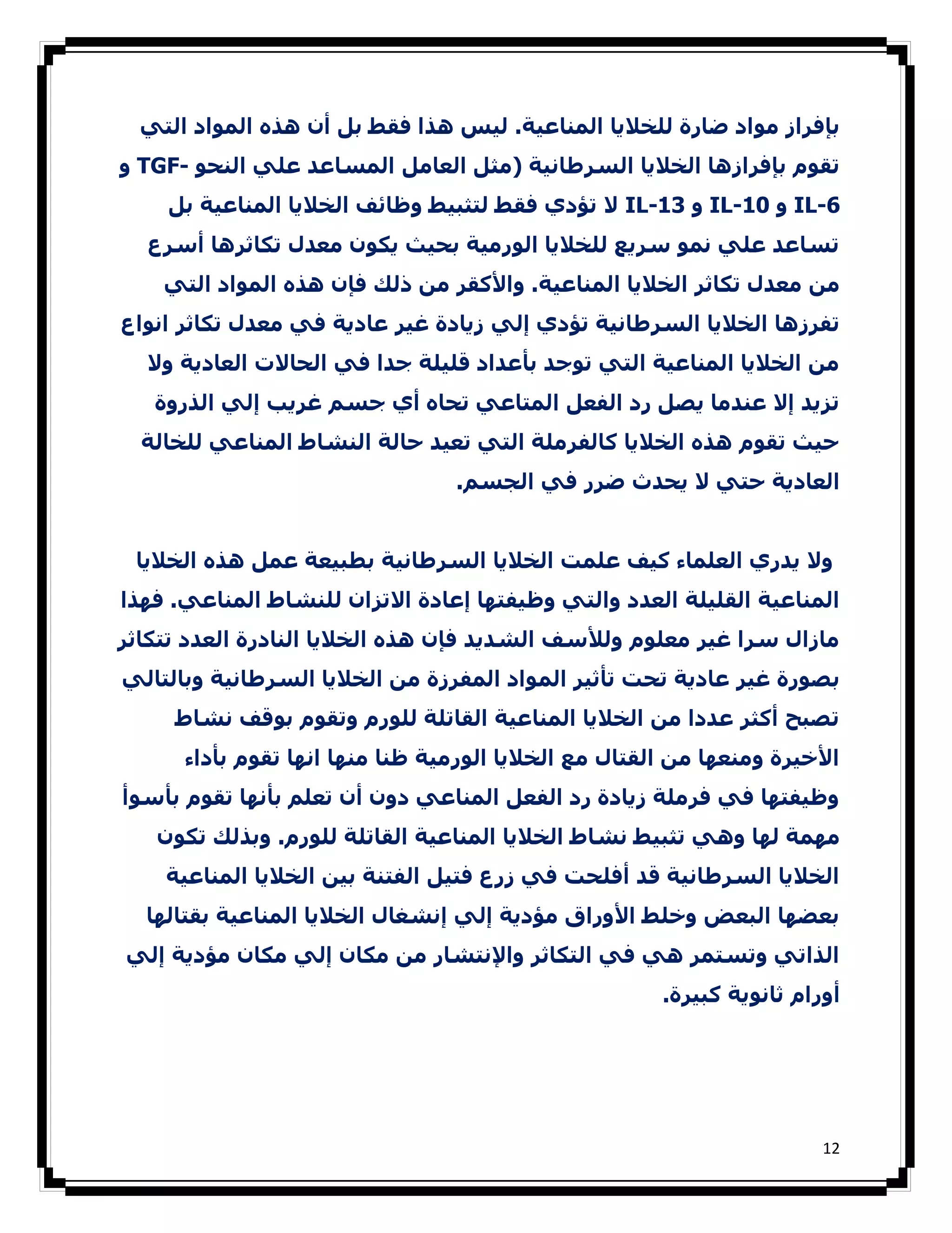 ‫ﺑﺈﻓﺮاز ﻣﻮاد ﺿﺎرة ﻟﻠﺨﻼﻳﺎ اﻟﻤﻨﺎﻋﯿﺔ. ﻟﯿﺲ ھﺬا ﻓﻘﻂ ﺑﻞ أن ھﺬه اﻟﻤﻮاد اﻟﺘﻲ‬
‫ﺗﻘﻮم ﺑﺈﻓﺮازھﺎ اﻟﺨﻼﻳﺎ اﻟﺴﺮطﺎﻧﯿﺔ )ﻣﺜﻞ اﻟﻌﺎﻣﻞ اﻟﻤﺴﺎﻋﺪ ﻋﻠﻲ اﻟﻨﺤﻮ -‪ TGF‬و‬
    ‫6-‪ IL‬و 01-‪ IL‬و 31-‪ IL‬ﻻ ﺗﺆدي ﻓﻘﻂ ﻟﺘﺜﺒﯿﻂ وظﺎﺋﻒ اﻟﺨﻼﻳﺎ اﻟﻤﻨﺎﻋﯿﺔ ﺑﻞ‬
  ‫ﺗﺴﺎﻋﺪ ﻋﻠﻲ ﻧﻤﻮ ﺳﺮﻳﻊ ﻟﻠﺨﻼﻳﺎ اﻟﻮرﻣﯿﺔ ﺑﺤﯿﺚ ﻳﻜﻮن ﻣﻌﺪل ﺗﻜﺎﺛﺮھﺎ أﺳﺮع‬
    ‫ﻣﻦ ﻣﻌﺪل ﺗﻜﺎﺛﺮ اﻟﺨﻼﻳﺎ اﻟﻤﻨﺎﻋﯿﺔ. واﻷﻛﻘﺮ ﻣﻦ ذﻟﻚ ﻓﺈن ھﺬه اﻟﻤﻮاد اﻟﺘﻲ‬
‫ﺗﻔﺮزھﺎ اﻟﺨﻼﻳﺎ اﻟﺴﺮطﺎﻧﯿﺔ ﺗﺆدي إﻟﻲ زﻳﺎدة ﻏﯿﺮ ﻋﺎدﻳﺔ ﻓﻲ ﻣﻌﺪل ﺗﻜﺎﺛﺮ اﻧﻮاع‬
  ‫ﻣﻦ اﻟﺨﻼﻳﺎ اﻟﻤﻨﺎﻋﯿﺔ اﻟﺘﻲ ﺗﻮﺟﺪ ﺑﺄﻋﺪاد ﻗﻠﯿﻠﺔ ﺟﺪا ﻓﻲ اﻟﺤﺎﻻت اﻟﻌﺎدﻳﺔ وﻻ‬
   ‫ﺗﺰﻳﺪ إﻻ ﻋﻨﺪﻣﺎ ﻳﺼﻞ رد اﻟﻔﻌﻞ اﻟﻤﺘﺎﻋﻲ ﺗﺤﺎه أي ﺟﺴﻢ ﻏﺮﻳﺐ إﻟﻲ اﻟﺬروة‬
  ‫ﺣﯿﺚ ﺗﻘﻮم ھﺬه اﻟﺨﻼﻳﺎ ﻛﺎﻟﻔﺮﻣﻠﺔ اﻟﺘﻲ ﺗﻌﯿﺪ ﺣﺎﻟﺔ اﻟﻨﺸﺎط اﻟﻤﻨﺎﻋﻲ ﻟﻠﺨﺎﻟﺔ‬
                                 ‫اﻟﻌﺎدﻳﺔ ﺣﺘﻲ ﻻ ﻳﺤﺪث ﺿﺮر ﻓﻲ اﻟﺠﺴﻢ.‬


 ‫وﻻ ﻳﺪري اﻟﻌﻠﻤﺎء ﻛﯿﻒ ﻋﻠﻤﺖ اﻟﺨﻼﻳﺎ اﻟﺴﺮطﺎﻧﯿﺔ ﺑﻄﺒﯿﻌﺔ ﻋﻤﻞ ھﺬه اﻟﺨﻼﻳﺎ‬
‫اﻟﻤﻨﺎﻋﯿﺔ اﻟﻘﻠﯿﻠﺔ اﻟﻌﺪد واﻟﺘﻲ وظﯿﻔﺘﮫﺎ إﻋﺎدة اﻻﺗﺰان ﻟﻠﻨﺸﺎط اﻟﻤﻨﺎﻋﻲ. ﻓﮫﺬا‬
‫ﻣﺎزال ﺳﺮا ﻏﯿﺮ ﻣﻌﻠﻮم وﻟﻸﺳﻒ اﻟﺸﺪﻳﺪ ﻓﺈن ھﺬه اﻟﺨﻼﻳﺎ اﻟﻨﺎدرة اﻟﻌﺪد ﺗﺘﻜﺎﺛﺮ‬
‫ﺑﺼﻮرة ﻏﯿﺮ ﻋﺎدﻳﺔ ﺗﺤﺖ ﺗﺄﺛﯿﺮ اﻟﻤﻮاد اﻟﻤﻔﺮزة ﻣﻦ اﻟﺨﻼﻳﺎ اﻟﺴﺮطﺎﻧﯿﺔ وﺑﺎﻟﺘﺎﻟﻲ‬
     ‫ﺗﺼﺒﺢ أﻛﺜﺮ ﻋﺪدا ﻣﻦ اﻟﺨﻼﻳﺎ اﻟﻤﻨﺎﻋﯿﺔ اﻟﻘﺎﺗﻠﺔ ﻟﻠﻮرم وﺗﻘﻮم ﺑﻮﻗﻒ ﻧﺸﺎط‬
      ‫اﻷﺧﯿﺮة وﻣﻨﻌﮫﺎ ﻣﻦ اﻟﻘﺘﺎل ﻣﻊ اﻟﺨﻼﻳﺎ اﻟﻮرﻣﯿﺔ ظﻨﺎ ﻣﻨﮫﺎ اﻧﮫﺎ ﺗﻘﻮم ﺑﺄداء‬
‫وظﯿﻔﺘﮫﺎ ﻓﻲ ﻓﺮﻣﻠﺔ زﻳﺎدة رد اﻟﻔﻌﻞ اﻟﻤﻨﺎﻋﻲ دون أن ﺗﻌﻠﻢ ﺑﺄﻧﮫﺎ ﺗﻘﻮم ﺑﺄﺳﻮأ‬
   ‫ﻣﮫﻤﺔ ﻟﮫﺎ وھﻲ ﺗﺜﺒﯿﻂ ﻧﺸﺎط اﻟﺨﻼﻳﺎ اﻟﻤﻨﺎﻋﯿﺔ اﻟﻘﺎﺗﻠﺔ ﻟﻠﻮرم. وﺑﺬﻟﻚ ﺗﻜﻮن‬
    ‫اﻟﺨﻼﻳﺎ اﻟﺴﺮطﺎﻧﯿﺔ ﻗﺪ أﻓﻠﺤﺖ ﻓﻲ زرع ﻓﺘﯿﻞ اﻟﻔﺘﻨﺔ ﺑﯿﻦ اﻟﺨﻼﻳﺎ اﻟﻤﻨﺎﻋﯿﺔ‬
  ‫ﺑﻌﻀﮫﺎ اﻟﺒﻌﺾ وﺧﻠﻂ اﻷوراق ﻣﺆدﻳﺔ إﻟﻲ إﻧﺸﻐﺎل اﻟﺨﻼﻳﺎ اﻟﻤﻨﺎﻋﯿﺔ ﺑﻘﺘﺎﻟﮫﺎ‬
‫اﻟﺬاﺗﻲ وﺗﺴﺘﻤﺮ ھﻲ ﻓﻲ اﻟﺘﻜﺎﺛﺮ واﻹﻧﺘﺸﺎر ﻣﻦ ﻣﻜﺎن إﻟﻲ ﻣﻜﺎن ﻣﺆدﻳﺔ إﻟﻲ‬
                                                      ‫أورام ﺛﺎﻧﻮﻳﺔ ﻛﺒﯿﺮة.‬




                                                                       ‫21‬
 