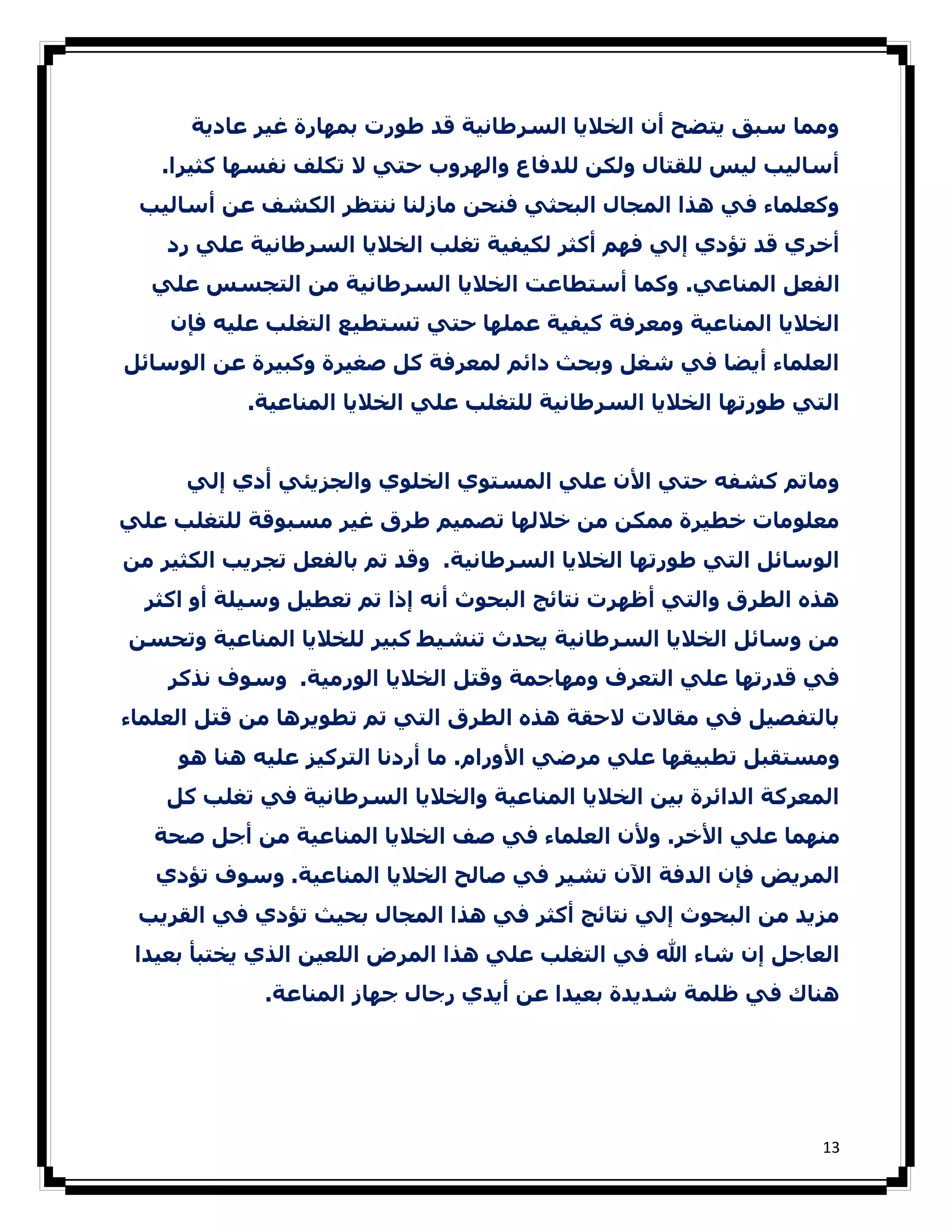 ‫وﻣﻤﺎ ﺳﺒﻖ ﻳﺘﻀﺢ أن اﻟﺨﻼﻳﺎ اﻟﺴﺮطﺎﻧﯿﺔ ﻗﺪ طﻮرت ﺑﻤﮫﺎرة ﻏﯿﺮ ﻋﺎدﻳﺔ‬
   ‫أﺳﺎﻟﯿﺐ ﻟﯿﺲ ﻟﻠﻘﺘﺎل وﻟﻜﻦ ﻟﻠﺪﻓﺎع واﻟﮫﺮوب ﺣﺘﻲ ﻻ ﺗﻜﻠﻒ ﻧﻔﺴﮫﺎ ﻛﺜﯿﺮا.‬
 ‫وﻛﻌﻠﻤﺎء ﻓﻲ ھﺬا اﻟﻤﺠﺎل اﻟﺒﺤﺜﻲ ﻓﻨﺤﻦ ﻣﺎزﻟﻨﺎ ﻧﻨﺘﻈﺮ اﻟﻜﺸﻒ ﻋﻦ أﺳﺎﻟﯿﺐ‬
    ‫أﺧﺮي ﻗﺪ ﺗﺆدي إﻟﻲ ﻓﮫﻢ أﻛﺜﺮ ﻟﻜﯿﻔﯿﺔ ﺗﻐﻠﺐ اﻟﺨﻼﻳﺎ اﻟﺴﺮطﺎﻧﯿﺔ ﻋﻠﻲ رد‬
  ‫اﻟﻔﻌﻞ اﻟﻤﻨﺎﻋﻲ. وﻛﻤﺎ أﺳﺘﻄﺎﻋﺖ اﻟﺨﻼﻳﺎ اﻟﺴﺮطﺎﻧﯿﺔ ﻣﻦ اﻟﺘﺠﺴﺲ ﻋﻠﻲ‬
    ‫اﻟﺨﻼﻳﺎ اﻟﻤﻨﺎﻋﯿﺔ وﻣﻌﺮﻓﺔ ﻛﯿﻔﯿﺔ ﻋﻤﻠﮫﺎ ﺣﺘﻲ ﺗﺴﺘﻄﯿﻊ اﻟﺘﻐﻠﺐ ﻋﻠﯿﻪ ﻓﺈن‬
‫اﻟﻌﻠﻤﺎء أﻳﻀﺎ ﻓﻲ ﺷﻐﻞ وﺑﺤﺚ داﺋﻢ ﻟﻤﻌﺮﻓﺔ ﻛﻞ ﺻﻐﯿﺮة وﻛﺒﯿﺮة ﻋﻦ اﻟﻮﺳﺎﺋﻞ‬
           ‫اﻟﺘﻲ طﻮرﺗﮫﺎ اﻟﺨﻼﻳﺎ اﻟﺴﺮطﺎﻧﯿﺔ ﻟﻠﺘﻐﻠﺐ ﻋﻠﻲ اﻟﺨﻼﻳﺎ اﻟﻤﻨﺎﻋﯿﺔ.‬


     ‫وﻣﺎﺗﻢ ﻛﺸﻔﻪ ﺣﺘﻲ اﻷن ﻋﻠﻲ اﻟﻤﺴﺘﻮي اﻟﺨﻠﻮي واﻟﺠﺰﻳﺌﻲ أدي إﻟﻲ‬
‫ﻣﻌﻠﻮﻣﺎت ﺧﻄﯿﺮة ﻣﻤﻜﻦ ﻣﻦ ﺧﻼﻟﮫﺎ ﺗﺼﻤﯿﻢ طﺮق ﻏﯿﺮ ﻣﺴﺒﻮﻗﺔ ﻟﻠﺘﻐﻠﺐ ﻋﻠﻲ‬
‫اﻟﻮﺳﺎﺋﻞ اﻟﺘﻲ طﻮرﺗﮫﺎ اﻟﺨﻼﻳﺎ اﻟﺴﺮطﺎﻧﯿﺔ. وﻗﺪ ﺗﻢ ﺑﺎﻟﻔﻌﻞ ﺗﺠﺮﻳﺐ اﻟﻜﺜﯿﺮ ﻣﻦ‬
  ‫ھﺬه اﻟﻄﺮق واﻟﺘﻲ أظﮫﺮت ﻧﺘﺎﺋﺞ اﻟﺒﺤﻮث أﻧﻪ إذا ﺗﻢ ﺗﻌﻄﯿﻞ وﺳﯿﻠﺔ أو اﻛﺜﺮ‬
‫ﻣﻦ وﺳﺎﺋﻞ اﻟﺨﻼﻳﺎ اﻟﺴﺮطﺎﻧﯿﺔ ﻳﺤﺪث ﺗﻨﺸﯿﻂ ﻛﺒﯿﺮ ﻟﻠﺨﻼﻳﺎ اﻟﻤﻨﺎﻋﯿﺔ وﺗﺤﺴﻦ‬
    ‫ﻓﻲ ﻗﺪرﺗﮫﺎ ﻋﻠﻲ اﻟﺘﻌﺮف وﻣﮫﺎﺟﻤﺔ وﻗﺘﻞ اﻟﺨﻼﻳﺎ اﻟﻮرﻣﯿﺔ. وﺳﻮف ﻧﺬﻛﺮ‬
‫ﺑﺎﻟﺘﻔﺼﯿﻞ ﻓﻲ ﻣﻘﺎﻻت ﻻﺣﻘﺔ ھﺬه اﻟﻄﺮق اﻟﺘﻲ ﺗﻢ ﺗﻄﻮﻳﺮھﺎ ﻣﻦ ﻗﺘﻞ اﻟﻌﻠﻤﺎء‬
     ‫وﻣﺴﺘﻘﺒﻞ ﺗﻄﺒﯿﻘﮫﺎ ﻋﻠﻲ ﻣﺮﺿﻲ اﻷورام. ﻣﺎ أردﻧﺎ اﻟﺘﺮﻛﯿﺰ ﻋﻠﯿﻪ ھﻨﺎ ھﻮ‬
    ‫اﻟﻤﻌﺮﻛﺔ اﻟﺪاﺋﺮة ﺑﯿﻦ اﻟﺨﻼﻳﺎ اﻟﻤﻨﺎﻋﯿﺔ واﻟﺨﻼﻳﺎ اﻟﺴﺮطﺎﻧﯿﺔ ﻓﻲ ﺗﻐﻠﺐ ﻛﻞ‬
  ‫ﻣﻨﮫﻤﺎ ﻋﻠﻲ اﻷﺧﺮ. وﻷن اﻟﻌﻠﻤﺎء ﻓﻲ ﺻﻒ اﻟﺨﻼﻳﺎ اﻟﻤﻨﺎﻋﯿﺔ ﻣﻦ أﺟﻞ ﺻﺤﺔ‬
   ‫اﻟﻤﺮﻳﺾ ﻓﺈن اﻟﺪﻓﺔ اﻵن ﺗﺸﯿﺮ ﻓﻲ ﺻﺎﻟﺢ اﻟﺨﻼﻳﺎ اﻟﻤﻨﺎﻋﯿﺔ. وﺳﻮف ﺗﺆدي‬
 ‫ﻣﺰﻳﺪ ﻣﻦ اﻟﺒﺤﻮث إﻟﻲ ﻧﺘﺎﺋﺞ أﻛﺜﺮ ﻓﻲ ھﺬا اﻟﻤﺠﺎل ﺑﺤﯿﺚ ﺗﺆدي ﻓﻲ اﻟﻘﺮﻳﺐ‬
 ‫اﻟﻌﺎﺟﻞ إن ﺷﺎء ﷲ ﻓﻲ اﻟﺘﻐﻠﺐ ﻋﻠﻲ ھﺬا اﻟﻤﺮض اﻟﻠﻌﯿﻦ اﻟﺬي ﻳﺨﺘﺒﺄ ﺑﻌﯿﺪا‬
             ‫ھﻨﺎك ﻓﻲ ظﻠﻤﺔ ﺷﺪﻳﺪة ﺑﻌﯿﺪا ﻋﻦ أﻳﺪي رﺟﺎل ﺟﮫﺎز اﻟﻤﻨﺎﻋﺔ.‬




                                                                  ‫31‬
 