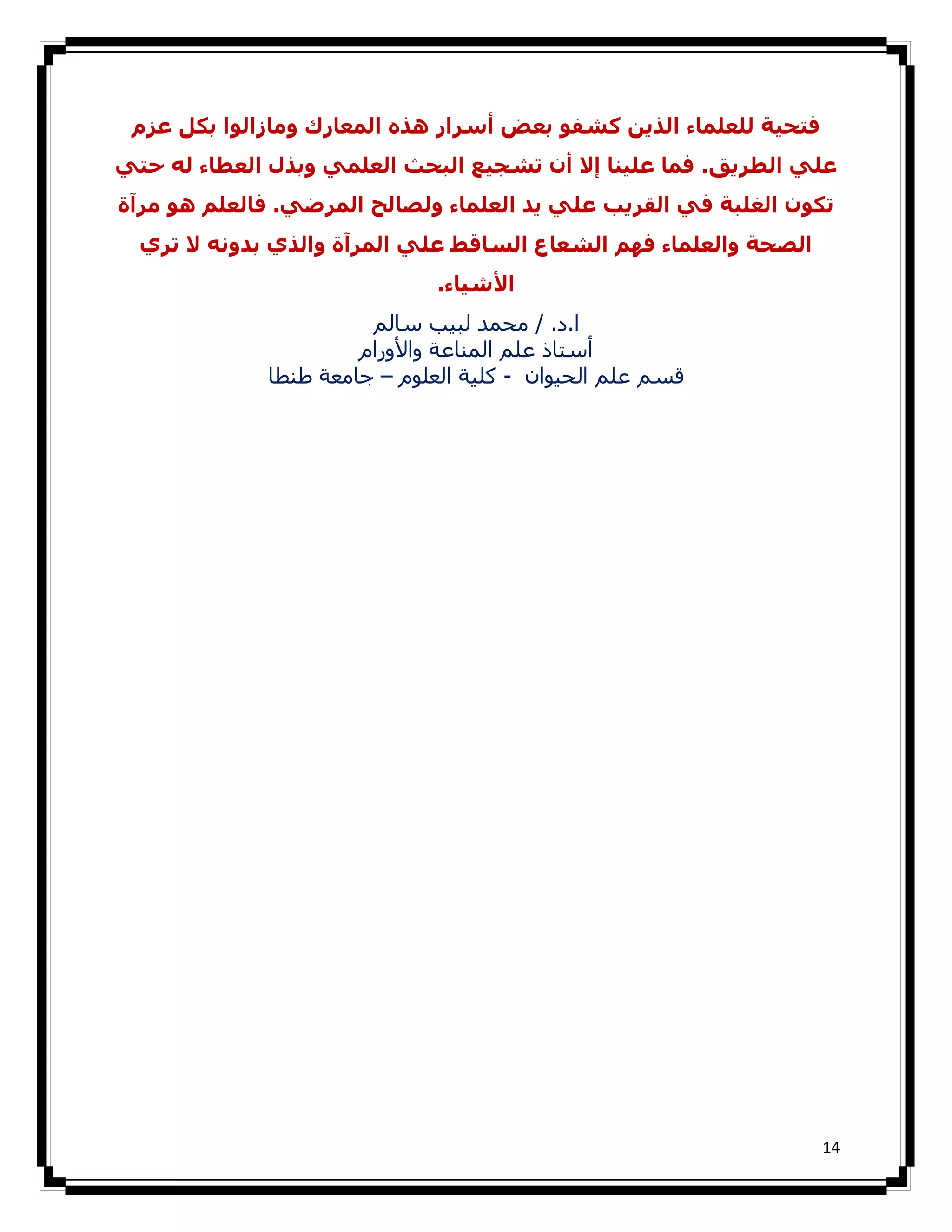 ‫ﻓﺘﺤﯿﺔ ﻟﻠﻌﻠﻤﺎء اﻟﺬﻳﻦ ﻛﺸﻔﻮ ﺑﻌﺾ أﺳﺮار ھﺬه اﻟﻤﻌﺎرك وﻣﺎزاﻟﻮا ﺑﻜﻞ ﻋﺰم‬
‫ﻋﻠﻲ اﻟﻄﺮﻳﻖ. ﻓﻤﺎ ﻋﻠﯿﻨﺎ إﻻ أن ﺗﺸﺠﯿﻊ اﻟﺒﺤﺚ اﻟﻌﻠﻤﻲ وﺑﺬل اﻟﻌﻄﺎء ﻟﻪ ﺣﺘﻲ‬
‫ﺗﻜﻮن اﻟﻐﻠﺒﺔ ﻓﻲ اﻟﻘﺮﻳﺐ ﻋﻠﻲ ﻳﺪ اﻟﻌﻠﻤﺎء وﻟﺼﺎﻟﺢ اﻟﻤﺮﺿﻲ. ﻓﺎﻟﻌﻠﻢ ھﻮ ﻣﺮآة‬
  ‫اﻟﺼﺤﺔ واﻟﻌﻠﻤﺎء ﻓﮫﻢ اﻟﺸﻌﺎع اﻟﺴﺎﻗﻂ ﻋﻠﻲ اﻟﻤﺮآة واﻟﺬي ﺑﺪوﻧﻪ ﻻ ﺗﺮي‬
                              ‫اﻷﺷﯿﺎء.‬
                       ‫ا.د. / ﻣﺤﻤﺪ ﻟﺒﯿﺐ ﺳﺎﻟﻢ‬
                      ‫أﺳﺘﺎذ ﻋﻠﻢ اﻟﻤﻨﺎﻋﺔ واﻷورام‬
             ‫ﻗﺴﻢ ﻋﻠﻢ اﻟﺤﯿﻮان - ﻛﻠﯿﺔ اﻟﻌﻠﻮم – ﺟﺎﻣﻌﺔ طﻨﻄﺎ‬




                                                                   ‫41‬
 