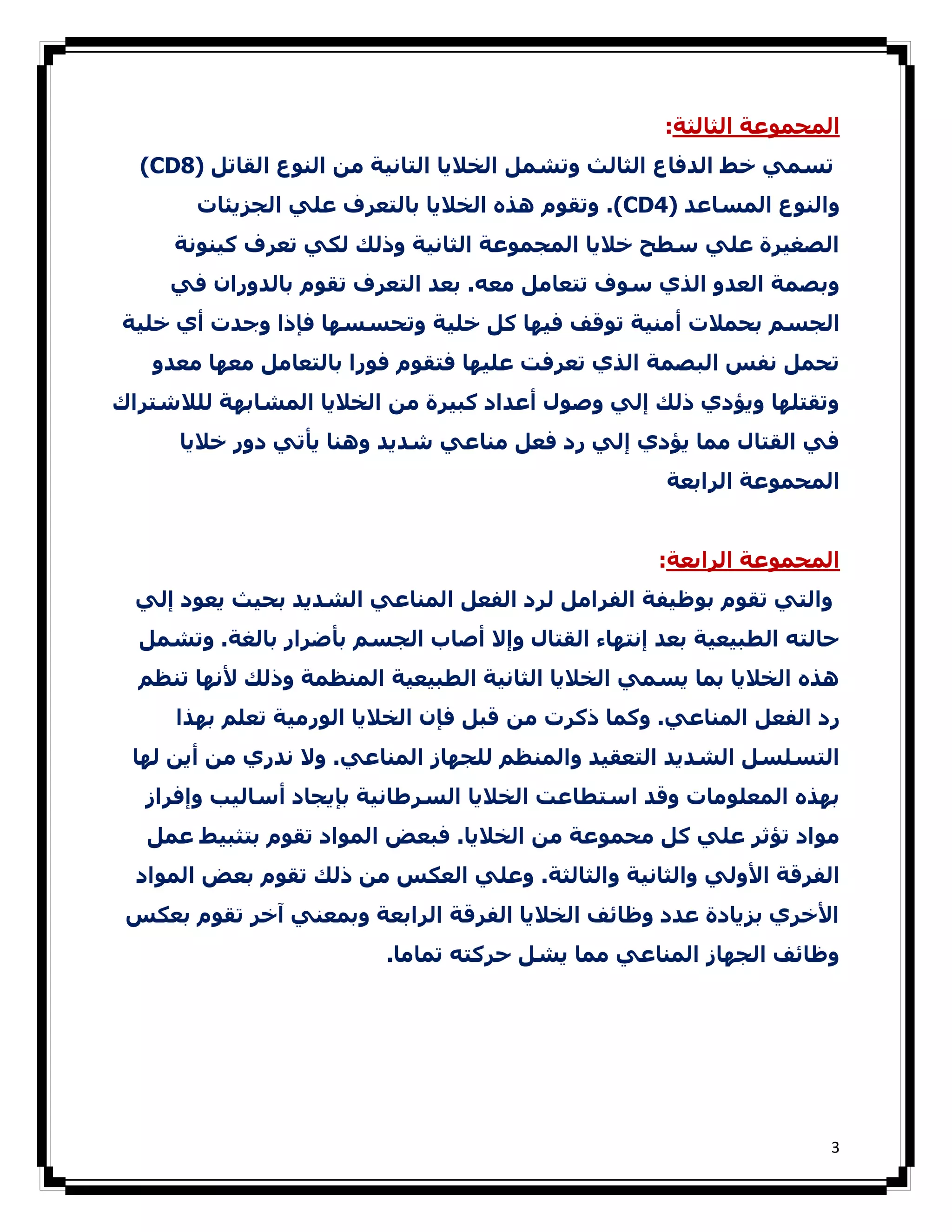 ‫اﻟﻤﺠﻤﻮﻋﺔ اﻟﺜﺎﻟﺜﺔ:‬
  ‫ﺗﺴﻤﻲ ﺧﻂ اﻟﺪﻓﺎع اﻟﺜﺎﻟﺚ وﺗﺸﻤﻞ اﻟﺨﻼﻳﺎ اﻟﺘﺎﻧﯿﺔ ﻣﻦ اﻟﻨﻮع اﻟﻘﺎﺗﻞ )8‪(CD‬‬
       ‫واﻟﻨﻮع اﻟﻤﺴﺎﻋﺪ )4‪ .(CD‬وﺗﻘﻮم ھﺬه اﻟﺨﻼﻳﺎ ﺑﺎﻟﺘﻌﺮف ﻋﻠﻲ اﻟﺠﺰﻳﺌﺎت‬
     ‫اﻟﺼﻐﯿﺮة ﻋﻠﻲ ﺳﻄﺢ ﺧﻼﻳﺎ اﻟﻤﺠﻤﻮﻋﺔ اﻟﺜﺎﻧﯿﺔ وذﻟﻚ ﻟﻜﻲ ﺗﻌﺮف ﻛﯿﻨﻮﻧﺔ‬
     ‫وﺑﺼﻤﺔ اﻟﻌﺪو اﻟﺬي ﺳﻮف ﺗﺘﻌﺎﻣﻞ ﻣﻌﻪ. ﺑﻌﺪ اﻟﺘﻌﺮف ﺗﻘﻮم ﺑﺎﻟﺪوران ﻓﻲ‬
‫اﻟﺠﺴﻢ ﺑﺤﻤﻼت أﻣﻨﯿﺔ ﺗﻮﻗﻒ ﻓﯿﮫﺎ ﻛﻞ ﺧﻠﯿﺔ وﺗﺤﺴﺴﮫﺎ ﻓﺈذا وﺟﺪت أي ﺧﻠﯿﺔ‬
   ‫ﺗﺤﻤﻞ ﻧﻔﺲ اﻟﺒﺼﻤﺔ اﻟﺬي ﺗﻌﺮﻓﺖ ﻋﻠﯿﮫﺎ ﻓﺘﻘﻮم ﻓﻮرا ﺑﺎﻟﺘﻌﺎﻣﻞ ﻣﻌﮫﺎ ﻣﻌﺪو‬
‫وﺗﻘﺘﻠﮫﺎ وﻳﺆدي ذﻟﻚ إﻟﻲ وﺻﻮل أﻋﺪاد ﻛﺒﯿﺮة ﻣﻦ اﻟﺨﻼﻳﺎ اﻟﻤﺸﺎﺑﮫﺔ ﻟﻠﻼﺷﺘﺮاك‬
      ‫ﻓﻲ اﻟﻘﺘﺎل ﻣﻤﺎ ﻳﺆدي إﻟﻲ رد ﻓﻌﻞ ﻣﻨﺎﻋﻲ ﺷﺪﻳﺪ وھﻨﺎ ﻳﺄﺗﻲ دور ﺧﻼﻳﺎ‬
                                                    ‫اﻟﻤﺤﻤﻮﻋﺔ اﻟﺮاﺑﻌﺔ‬


                                                   ‫اﻟﻤﺠﻤﻮﻋﺔ اﻟﺮاﺑﻌﺔ:‬
  ‫واﻟﺘﻲ ﺗﻘﻮم ﺑﻮظﯿﻔﺔ اﻟﻔﺮاﻣﻞ ﻟﺮد اﻟﻔﻌﻞ اﻟﻤﻨﺎﻋﻲ اﻟﺸﺪﻳﺪ ﺑﺤﯿﺚ ﻳﻌﻮد إﻟﻲ‬
  ‫ﺣﺎﻟﺘﻪ اﻟﻄﺒﯿﻌﯿﺔ ﺑﻌﺪ إﻧﺘﮫﺎء اﻟﻘﺘﺎل وإﻻ أﺻﺎب اﻟﺠﺴﻢ ﺑﺄﺿﺮار ﺑﺎﻟﻐﺔ. وﺗﺸﻤﻞ‬
  ‫ھﺬه اﻟﺨﻼﻳﺎ ﺑﻤﺎ ﻳﺴﻤﻲ اﻟﺨﻼﻳﺎ اﻟﺜﺎﻧﯿﺔ اﻟﻄﺒﯿﻌﯿﺔ اﻟﻤﻨﻈﻤﺔ وذﻟﻚ ﻷﻧﮫﺎ ﺗﻨﻈﻢ‬
     ‫رد اﻟﻔﻌﻞ اﻟﻤﻨﺎﻋﻲ. وﻛﻤﺎ ذﻛﺮت ﻣﻦ ﻗﺒﻞ ﻓﺈن اﻟﺨﻼﻳﺎ اﻟﻮرﻣﯿﺔ ﺗﻌﻠﻢ ﺑﮫﺬا‬
 ‫اﻟﺘﺴﻠﺴﻞ اﻟﺸﺪﻳﺪ اﻟﺘﻌﻘﯿﺪ واﻟﻤﻨﻈﻢ ﻟﻠﺠﮫﺎز اﻟﻤﻨﺎﻋﻲ. وﻻ ﻧﺪري ﻣﻦ أﻳﻦ ﻟﮫﺎ‬
  ‫ﺑﮫﺬه اﻟﻤﻌﻠﻮﻣﺎت وﻗﺪ اﺳﺘﻄﺎﻋﺖ اﻟﺨﻼﻳﺎ اﻟﺴﺮطﺎﻧﯿﺔ ﺑﺈﻳﺠﺎد أﺳﺎﻟﯿﺐ وإﻓﺮاز‬
   ‫ﻣﻮاد ﺗﺆﺛﺮ ﻋﻠﻲ ﻛﻞ ﻣﺤﻤﻮﻋﺔ ﻣﻦ اﻟﺨﻼﻳﺎ. ﻓﺒﻌﺾ اﻟﻤﻮاد ﺗﻘﻮم ﺑﺘﺜﺒﯿﻂ ﻋﻤﻞ‬
  ‫اﻟﻔﺮﻗﺔ اﻷوﻟﻲ واﻟﺜﺎﻧﯿﺔ واﻟﺜﺎﻟﺜﺔ. وﻋﻠﻲ اﻟﻌﻜﺲ ﻣﻦ ذﻟﻚ ﺗﻘﻮم ﺑﻌﺾ اﻟﻤﻮاد‬
 ‫اﻷﺧﺮي ﺑﺰﻳﺎدة ﻋﺪد وظﺎﺋﻒ اﻟﺨﻼﻳﺎ اﻟﻔﺮﻗﺔ اﻟﺮاﺑﻌﺔ وﺑﻤﻌﻨﻲ آﺧﺮ ﺗﻘﻮم ﺑﻌﻜﺲ‬
                         ‫وظﺎﺋﻒ اﻟﺠﮫﺎز اﻟﻤﻨﺎﻋﻲ ﻣﻤﺎ ﻳﺸﻞ ﺣﺮﻛﺘﻪ ﺗﻤﺎﻣﺎ.‬




                                                                    ‫3‬
 