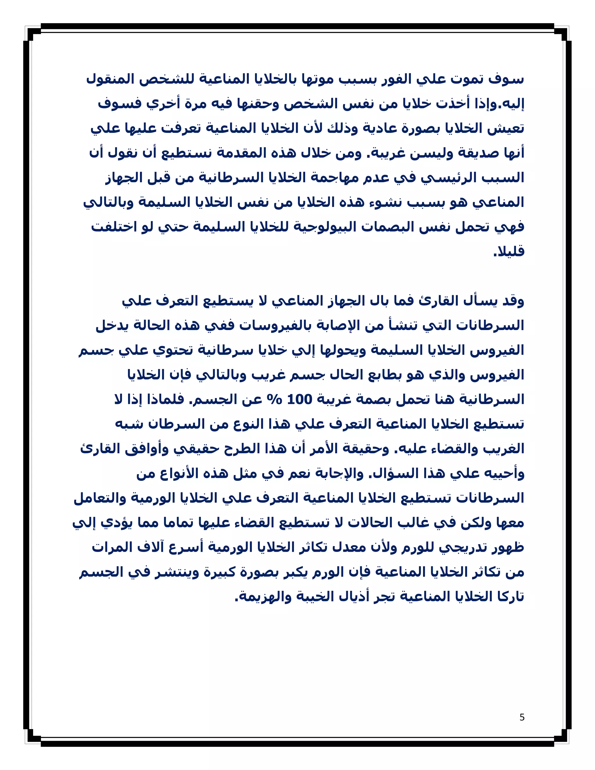 ‫ﺳﻮف ﺗﻤﻮت ﻋﻠﻲ اﻟﻔﻮر ﺑﺴﺒﺐ ﻣﻮﺗﮫﺎ ﺑﺎﻟﺨﻼﻳﺎ اﻟﻤﻨﺎﻋﯿﺔ ﻟﻠﺸﺨﺺ اﻟﻤﻨﻘﻮل‬
   ‫إﻟﯿﻪ. وإذا أﺧﺬت ﺧﻼﻳﺎ ﻣﻦ ﻧﻔﺲ اﻟﺸﺨﺺ وﺣﻘﻨﮫﺎ ﻓﯿﻪ ﻣﺮة أﺧﺮي ﻓﺴﻮف‬
  ‫ﺗﻌﯿﺶ اﻟﺨﻼﻳﺎ ﺑﺼﻮرة ﻋﺎدﻳﺔ وذﻟﻚ ﻷن اﻟﺨﻼﻳﺎ اﻟﻤﻨﺎﻋﯿﺔ ﺗﻌﺮﻓﺖ ﻋﻠﯿﮫﺎ ﻋﻠﻲ‬
  ‫أﻧﮫﺎ ﺻﺪﻳﻘﺔ وﻟﯿﺴﻦ ﻏﺮﻳﺒﺔ. وﻣﻦ ﺧﻼل ھﺬه اﻟﻤﻘﺪﻣﺔ ﻧﺴﺘﻄﯿﻊ أن ﻧﻘﻮل أن‬
    ‫اﻟﺴﺒﺐ اﻟﺮﺋﯿﺴﻲ ﻓﻲ ﻋﺪم ﻣﮫﺎﺟﻤﺔ اﻟﺨﻼﻳﺎ اﻟﺴﺮطﺎﻧﯿﺔ ﻣﻦ ﻗﺒﻞ اﻟﺠﮫﺎز‬
 ‫اﻟﻤﻨﺎﻋﻲ ھﻮ ﺑﺴﺒﺐ ﻧﺸﻮء ھﺬه اﻟﺨﻼﻳﺎ ﻣﻦ ﻧﻔﺲ اﻟﺨﻼﻳﺎ اﻟﺴﻠﯿﻤﺔ وﺑﺎﻟﺘﺎﻟﻲ‬
  ‫ﻓﮫﻲ ﺗﺤﻤﻞ ﻧﻔﺲ اﻟﺒﺼﻤﺎت اﻟﺒﯿﻮﻟﻮﺟﯿﺔ ﻟﻠﺨﻼﻳﺎ اﻟﺴﻠﯿﻤﺔ ﺣﺘﻲ ﻟﻮ اﺧﺘﻠﻔﺖ‬
                                                                  ‫ﻗﻠﯿﻼ.‬


       ‫وﻗﺪ ﻳﺴﺄل اﻟﻘﺎرئ ﻓﻤﺎ ﺑﺎل اﻟﺠﮫﺎز اﻟﻤﻨﺎﻋﻲ ﻻ ﻳﺴﺘﻄﯿﻊ اﻟﺘﻌﺮف ﻋﻠﻲ‬
   ‫اﻟﺴﺮطﺎﻧﺎت اﻟﺘﻲ ﺗﻨﺸﺄ ﻣﻦ اﻹﺻﺎﺑﺔ ﺑﺎﻟﻔﯿﺮوﺳﺎت ﻓﻔﻲ ھﺬه اﻟﺤﺎﻟﺔ ﻳﺪﺧﻞ‬
‫اﻟﻔﯿﺮوس اﻟﺨﻼﻳﺎ اﻟﺴﻠﯿﻤﺔ وﻳﺤﻮﻟﮫﺎ إﻟﻲ ﺧﻼﻳﺎ ﺳﺮطﺎﻧﯿﺔ ﺗﺤﺘﻮي ﻋﻠﻲ ﺟﺴﻢ‬
        ‫اﻟﻔﯿﺮوس واﻟﺬي ھﻮ ﺑﻄﺎﺑﻊ اﻟﺤﺎل ﺟﺴﻢ ﻏﺮﻳﺐ وﺑﺎﻟﺘﺎﻟﻲ ﻓﺈن اﻟﺨﻼﻳﺎ‬
      ‫اﻟﺴﺮطﺎﻧﯿﺔ ھﻨﺎ ﺗﺤﻤﻞ ﺑﺼﻤﺔ ﻏﺮﻳﺒﺔ 001 % ﻋﻦ اﻟﺠﺴﻢ. ﻓﻠﻤﺎذا إذا ﻻ‬
      ‫ﺗﺴﺘﻄﯿﻊ اﻟﺨﻼﻳﺎ اﻟﻤﻨﺎﻋﯿﺔ اﻟﺘﻌﺮف ﻋﻠﻲ ھﺬا اﻟﻨﻮع ﻣﻦ اﻟﺴﺮطﺎن ﺷﺒﻪ‬
 ‫اﻟﻐﺮﻳﺐ واﻟﻘﻀﺎء ﻋﻠﯿﻪ. وﺣﻘﯿﻘﺔ اﻷﻣﺮ أن ھﺬا اﻟﻄﺮح ﺣﻘﯿﻘﻲ وأواﻓﻖ اﻟﻘﺎرئ‬
         ‫وأﺣﯿﯿﻪ ﻋﻠﻲ ھﺬا اﻟﺴﺆال. واﻹﺟﺎﺑﺔ ﻧﻌﻢ ﻓﻲ ﻣﺜﻞ ھﺬه اﻷﻧﻮاع ﻣﻦ‬
‫اﻟﺴﺮطﺎﻧﺎت ﺗﺴﺘﻄﯿﻊ اﻟﺨﻼﻳﺎ اﻟﻤﻨﺎﻋﯿﺔ اﻟﺘﻌﺮف ﻋﻠﻲ اﻟﺨﻼﻳﺎ اﻟﻮرﻣﯿﺔ واﻟﺘﻌﺎﻣﻞ‬
‫ﻣﻌﮫﺎ وﻟﻜﻦ ﻓﻲ ﻏﺎﻟﺐ اﻟﺤﺎﻻت ﻻ ﺗﺴﺘﻄﯿﻊ اﻟﻘﻀﺎء ﻋﻠﯿﮫﺎ ﺗﻤﺎﻣﺎ ﻣﻤﺎ ﻳﺆدي إﻟﻲ‬
  ‫ظﮫﻮر ﺗﺪرﻳﺠﻲ ﻟﻠﻮرم وﻷن ﻣﻌﺪل ﺗﻜﺎﺛﺮ اﻟﺨﻼﻳﺎ اﻟﻮرﻣﯿﺔ أﺳﺮع آﻻف اﻟﻤﺮات‬
 ‫ﻣﻦ ﺗﻜﺎﺛﺮ اﻟﺨﻼﻳﺎ اﻟﻤﻨﺎﻋﯿﺔ ﻓﺈن اﻟﻮرم ﻳﻜﺒﺮ ﺑﺼﻮرة ﻛﺒﯿﺮة وﻳﻨﺘﺸﺮ ﻓﻲ اﻟﺠﺴﻢ‬
                        ‫ﺗﺎرﻛﺎ اﻟﺨﻼﻳﺎ اﻟﻤﻨﺎﻋﯿﺔ ﺗﺠﺮ أذﻳﺎل اﻟﺨﯿﺒﺔ واﻟﮫﺰﻳﻤﺔ.‬




                                                                       ‫5‬
 