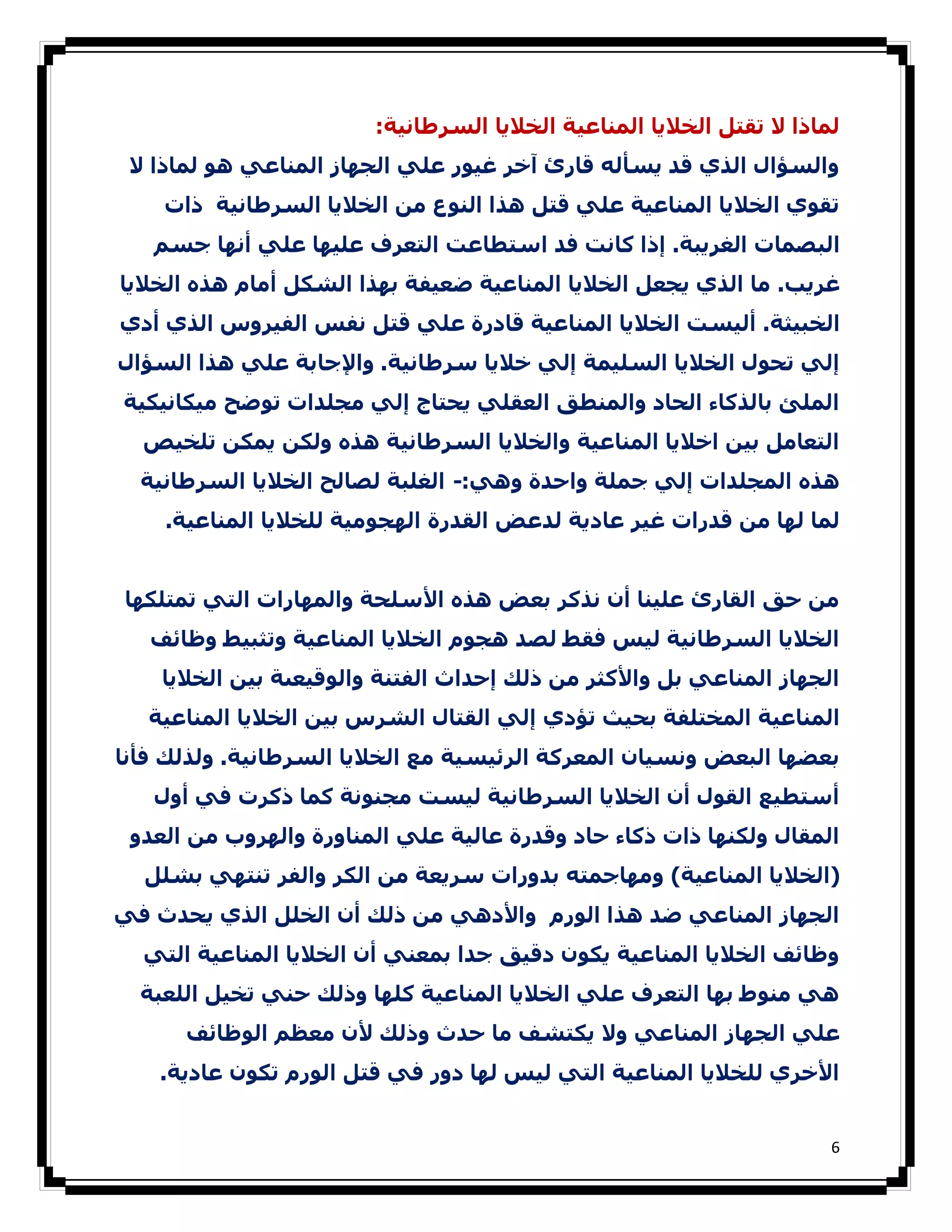 ‫ﻟﻤﺎذا ﻻ ﺗﻘﺘﻞ اﻟﺨﻼﻳﺎ اﻟﻤﻨﺎﻋﯿﺔ اﻟﺨﻼﻳﺎ اﻟﺴﺮطﺎﻧﯿﺔ:‬
 ‫واﻟﺴﺆال اﻟﺬي ﻗﺪ ﻳﺴﺄﻟﻪ ﻗﺎرئ آﺧﺮ ﻏﯿﻮر ﻋﻠﻲ اﻟﺠﮫﺎز اﻟﻤﻨﺎﻋﻲ ھﻮ ﻟﻤﺎذا ﻻ‬
    ‫ﺗﻘﻮي اﻟﺨﻼﻳﺎ اﻟﻤﻨﺎﻋﯿﺔ ﻋﻠﻲ ﻗﺘﻞ ھﺬا اﻟﻨﻮع ﻣﻦ اﻟﺨﻼﻳﺎ اﻟﺴﺮطﺎﻧﯿﺔ ذات‬
   ‫اﻟﺒﺼﻤﺎت اﻟﻐﺮﻳﺒﺔ. إذا ﻛﺎﻧﺖ ﻓﺪ اﺳﺘﻄﺎﻋﺖ اﻟﺘﻌﺮف ﻋﻠﯿﮫﺎ ﻋﻠﻲ أﻧﮫﺎ ﺟﺴﻢ‬
‫ﻏﺮﻳﺐ. ﻣﺎ اﻟﺬي ﻳﺠﻌﻞ اﻟﺨﻼﻳﺎ اﻟﻤﻨﺎﻋﯿﺔ ﺿﻌﯿﻔﺔ ﺑﮫﺬا اﻟﺸﻜﻞ أﻣﺎم ھﺬه اﻟﺨﻼﻳﺎ‬
‫اﻟﺨﺒﯿﺜﺔ. أﻟﯿﺴﺖ اﻟﺨﻼﻳﺎ اﻟﻤﻨﺎﻋﯿﺔ ﻗﺎدرة ﻋﻠﻲ ﻗﺘﻞ ﻧﻔﺲ اﻟﻔﯿﺮوس اﻟﺬي أدي‬
‫إﻟﻲ ﺗﺤﻮل اﻟﺨﻼﻳﺎ اﻟﺴﻠﯿﻤﺔ إﻟﻲ ﺧﻼﻳﺎ ﺳﺮطﺎﻧﯿﺔ. واﻹﺟﺎﺑﺔ ﻋﻠﻲ ھﺬا اﻟﺴﺆال‬
‫اﻟﻤﻠﺊ ﺑﺎﻟﺬﻛﺎء اﻟﺤﺎد واﻟﻤﻨﻄﻖ اﻟﻌﻘﻠﻲ ﻳﺤﺘﺎج إﻟﻲ ﻣﺠﻠﺪات ﺗﻮﺿﺢ ﻣﯿﻜﺎﻧﯿﻜﯿﺔ‬
  ‫اﻟﺘﻌﺎﻣﻞ ﺑﯿﻦ اﺧﻼﻳﺎ اﻟﻤﻨﺎﻋﯿﺔ واﻟﺨﻼﻳﺎ اﻟﺴﺮطﺎﻧﯿﺔ ھﺬه وﻟﻜﻦ ﻳﻤﻜﻦ ﺗﻠﺨﯿﺺ‬
  ‫ھﺬه اﻟﻤﺠﻠﺪات إﻟﻲ ﺟﻤﻠﺔ واﺣﺪة وھﻲ:- اﻟﻐﻠﺒﺔ ﻟﺼﺎﻟﺢ اﻟﺨﻼﻳﺎ اﻟﺴﺮطﺎﻧﯿﺔ‬
    ‫ﻟﻤﺎ ﻟﮫﺎ ﻣﻦ ﻗﺪرات ﻏﯿﺮ ﻋﺎدﻳﺔ ﻟﺪﻋﺾ اﻟﻘﺪرة اﻟﮫﺠﻮﻣﯿﺔ ﻟﻠﺨﻼﻳﺎ اﻟﻤﻨﺎﻋﯿﺔ.‬


‫ﻣﻦ ﺣﻖ اﻟﻘﺎرئ ﻋﻠﯿﻨﺎ أن ﻧﺬﻛﺮ ﺑﻌﺾ ھﺬه اﻷﺳﻠﺤﺔ واﻟﻤﮫﺎرات اﻟﺘﻲ ﺗﻤﺘﻠﻜﮫﺎ‬
   ‫اﻟﺨﻼﻳﺎ اﻟﺴﺮطﺎﻧﯿﺔ ﻟﯿﺲ ﻓﻘﻂ ﻟﺼﺪ ھﺠﻮم اﻟﺨﻼﻳﺎ اﻟﻤﻨﺎﻋﯿﺔ وﺗﺜﺒﯿﻂ وظﺎﺋﻒ‬
    ‫اﻟﺠﮫﺎز اﻟﻤﻨﺎﻋﻲ ﺑﻞ واﻷﻛﺜﺮ ﻣﻦ ذﻟﻚ إﺣﺪاث اﻟﻔﺘﻨﺔ واﻟﻮﻗﯿﻌﯩﺔ ﺑﯿﻦ اﻟﺨﻼﻳﺎ‬
   ‫اﻟﻤﻨﺎﻋﯿﺔ اﻟﻤﺨﺘﻠﻔﺔ ﺑﺤﯿﺚ ﺗﺆدي إﻟﻲ اﻟﻘﺘﺎل اﻟﺸﺮس ﺑﯿﻦ اﻟﺨﻼﻳﺎ اﻟﻤﻨﺎﻋﯿﺔ‬
‫ﺑﻌﻀﮫﺎ اﻟﺒﻌﺾ وﻧﺴﯿﺎن اﻟﻤﻌﺮﻛﺔ اﻟﺮﺋﯿﺴﯿﺔ ﻣﻊ اﻟﺨﻼﻳﺎ اﻟﺴﺮطﺎﻧﯿﺔ. وﻟﺬﻟﻚ ﻓﺄﻧﺎ‬
   ‫أﺳﺘﻄﯿﻊ اﻟﻘﻮل أن اﻟﺨﻼﻳﺎ اﻟﺴﺮطﺎﻧﯿﺔ ﻟﯿﺴﺖ ﻣﺠﻨﻮﻧﺔ ﻛﻤﺎ ذﻛﺮت ﻓﻲ أول‬
 ‫اﻟﻤﻘﺎل وﻟﻜﻨﮫﺎ ذات ذﻛﺎء ﺣﺎد وﻗﺪرة ﻋﺎﻟﯿﺔ ﻋﻠﻲ اﻟﻤﻨﺎورة واﻟﮫﺮوب ﻣﻦ اﻟﻌﺪو‬
  ‫)اﻟﺨﻼﻳﺎ اﻟﻤﻨﺎﻋﯿﺔ( وﻣﮫﺎﺟﻤﺘﻪ ﺑﺪورات ﺳﺮﻳﻌﺔ ﻣﻦ اﻟﻜﺮ واﻟﻔﺮ ﺗﻨﺘﮫﻲ ﺑﺸﻠﻞ‬
‫اﻟﺠﮫﺎز اﻟﻤﻨﺎﻋﻲ ﺿﺪ ھﺬا اﻟﻮرم واﻷدھﻲ ﻣﻦ ذﻟﻚ أن اﻟﺨﻠﻞ اﻟﺬي ﻳﺤﺪث ﻓﻲ‬
  ‫وظﺎﺋﻒ اﻟﺨﻼﻳﺎ اﻟﻤﻨﺎﻋﯿﺔ ﻳﻜﻮن دﻗﯿﻖ ﺟﺪا ﺑﻤﻌﻨﻲ أن اﻟﺨﻼﻳﺎ اﻟﻤﻨﺎﻋﯿﺔ اﻟﺘﻲ‬
  ‫ھﻲ ﻣﻨﻮط ﺑﮫﺎ اﻟﺘﻌﺮف ﻋﻠﻲ اﻟﺨﻼﻳﺎ اﻟﻤﻨﺎﻋﯿﺔ ﻛﻠﮫﺎ وذﻟﻚ ﺣﻨﻲ ﺗﺨﯿﻞ اﻟﻠﻌﺒﺔ‬
      ‫ﻋﻠﻲ اﻟﺠﮫﺎز اﻟﻤﻨﺎﻋﻲ وﻻ ﻳﻜﺘﺸﻒ ﻣﺎ ﺣﺪث وذﻟﻚ ﻷن ﻣﻌﻈﻢ اﻟﻮظﺎﺋﻒ‬
    ‫اﻷﺧﺮي ﻟﻠﺨﻼﻳﺎ اﻟﻤﻨﺎﻋﯿﺔ اﻟﺘﻲ ﻟﯿﺲ ﻟﮫﺎ دور ﻓﻲ ﻗﺘﻞ اﻟﻮرم ﺗﻜﻮن ﻋﺎدﻳﺔ.‬


                                                                     ‫6‬
 