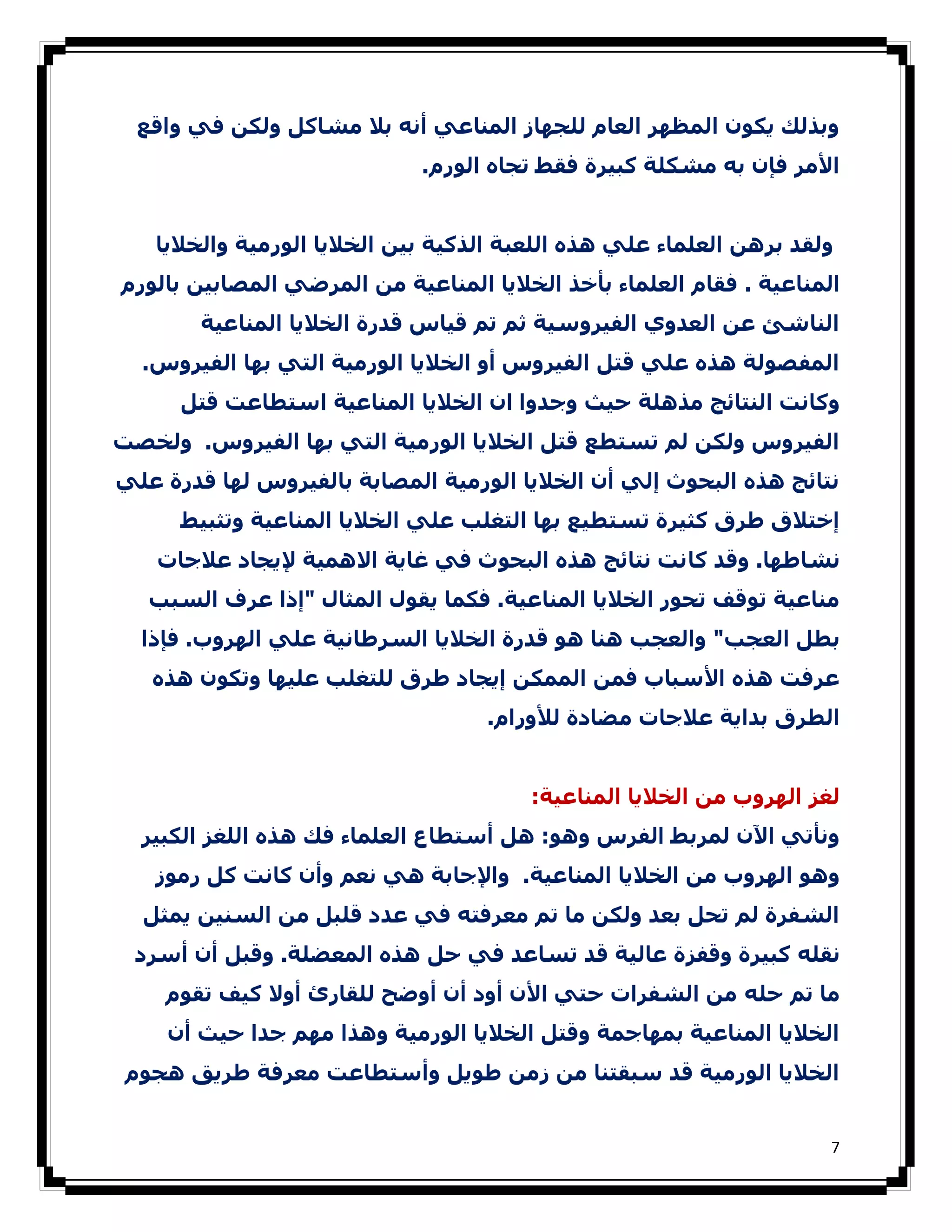 ‫وﺑﺬﻟﻚ ﻳﻜﻮن اﻟﻤﻈﮫﺮ اﻟﻌﺎم ﻟﻠﺠﮫﺎز اﻟﻤﻨﺎﻋﻲ أﻧﻪ ﺑﻼ ﻣﺸﺎﻛﻞ وﻟﻜﻦ ﻓﻲ واﻗﻊ‬
                             ‫اﻷﻣﺮ ﻓﺈن ﺑﻪ ﻣﺸﻜﻠﺔ ﻛﺒﯿﺮة ﻓﻘﻂ ﺗﺠﺎه اﻟﻮرم.‬


   ‫وﻟﻘﺪ ﺑﺮھﻦ اﻟﻌﻠﻤﺎء ﻋﻠﻲ ھﺬه اﻟﻠﻌﺒﺔ اﻟﺬﻛﯿﺔ ﺑﯿﻦ اﻟﺨﻼﻳﺎ اﻟﻮرﻣﯿﺔ واﻟﺨﻼﻳﺎ‬
‫اﻟﻤﻨﺎﻋﯿﺔ . ﻓﻘﺎم اﻟﻌﻠﻤﺎء ﺑﺄﺧﺬ اﻟﺨﻼﻳﺎ اﻟﻤﻨﺎﻋﯿﺔ ﻣﻦ اﻟﻤﺮﺿﻲ اﻟﻤﺼﺎﺑﯿﻦ ﺑﺎﻟﻮرم‬
       ‫اﻟﻨﺎﺷﺊ ﻋﻦ اﻟﻌﺪوي اﻟﻔﯿﺮوﺳﯿﺔ ﺛﻢ ﺗﻢ ﻗﯿﺎس ﻗﺪرة اﻟﺨﻼﻳﺎ اﻟﻤﻨﺎﻋﯿﺔ‬
  ‫اﻟﻤﻔﺼﻮﻟﺔ ھﺬه ﻋﻠﻲ ﻗﺘﻞ اﻟﻔﯿﺮوس أو اﻟﺨﻼﻳﺎ اﻟﻮرﻣﯿﺔ اﻟﺘﻲ ﺑﮫﺎ اﻟﻔﯿﺮوس.‬
      ‫وﻛﺎﻧﺖ اﻟﻨﺘﺎﺋﺞ ﻣﺬھﻠﺔ ﺣﯿﺚ وﺟﺪوا ان اﻟﺨﻼﻳﺎ اﻟﻤﻨﺎﻋﯿﺔ اﺳﺘﻄﺎﻋﺖ ﻗﺘﻞ‬
‫اﻟﻔﯿﺮوس وﻟﻜﻦ ﻟﻢ ﺗﺴﺘﻄﻊ ﻗﺘﻞ اﻟﺨﻼﻳﺎ اﻟﻮرﻣﯿﺔ اﻟﺘﻲ ﺑﮫﺎ اﻟﻔﯿﺮوس. وﻟﺨﺼﺖ‬
‫ﻧﺘﺎﺋﺞ ھﺬه اﻟﺒﺤﻮث إﻟﻲ أن اﻟﺨﻼﻳﺎ اﻟﻮرﻣﯿﺔ اﻟﻤﺼﺎﺑﺔ ﺑﺎﻟﻔﯿﺮوس ﻟﮫﺎ ﻗﺪرة ﻋﻠﻲ‬
      ‫إﺧﺘﻼق طﺮق ﻛﺜﯿﺮة ﺗﺴﺘﻄﯿﻊ ﺑﮫﺎ اﻟﺘﻐﻠﺐ ﻋﻠﻲ اﻟﺨﻼﻳﺎ اﻟﻤﻨﺎﻋﯿﺔ وﺗﺜﺒﯿﻂ‬
   ‫ﻧﺸﺎطﮫﺎ. وﻗﺪ ﻛﺎﻧﺖ ﻧﺘﺎﺋﺞ ھﺬه اﻟﺒﺤﻮث ﻓﻲ ﻏﺎﻳﺔ اﻻھﻤﯿﺔ ﻹﻳﺠﺎد ﻋﻼﺟﺎت‬
   ‫ﻣﻨﺎﻋﯿﺔ ﺗﻮﻗﻒ ﺗﺤﻮر اﻟﺨﻼﻳﺎ اﻟﻤﻨﺎﻋﯿﺔ. ﻓﻜﻤﺎ ﻳﻘﻮل اﻟﻤﺜﺎل "إذا ﻋﺮف اﻟﺴﺒﺐ‬
  ‫ﺑﻄﻞ اﻟﻌﺠﺐ" واﻟﻌﺠﺐ ھﻨﺎ ھﻮ ﻗﺪرة اﻟﺨﻼﻳﺎ اﻟﺴﺮطﺎﻧﯿﺔ ﻋﻠﻲ اﻟﮫﺮوب. ﻓﺈذا‬
   ‫ﻋﺮﻓﺖ ھﺬه اﻷﺳﺒﺎب ﻓﻤﻦ اﻟﻤﻤﻜﻦ إﻳﺠﺎد طﺮق ﻟﻠﺘﻐﻠﺐ ﻋﻠﯿﮫﺎ وﺗﻜﻮن ھﺬه‬
                                   ‫اﻟﻄﺮق ﺑﺪاﻳﺔ ﻋﻼﺟﺎت ﻣﻀﺎدة ﻟﻸورام.‬


                                       ‫ﻟﻐﺰ اﻟﮫﺮوب ﻣﻦ اﻟﺨﻼﻳﺎ اﻟﻤﻨﺎﻋﯿﺔ:‬
  ‫وﻧﺄﺗﻲ اﻵن ﻟﻤﺮﺑﻂ اﻟﻔﺮس وھﻮ: ھﻞ أﺳﺘﻄﺎع اﻟﻌﻠﻤﺎء ﻓﻚ ھﺬه اﻟﻠﻐﺰ اﻟﻜﺒﯿﺮ‬
   ‫وھﻮ اﻟﮫﺮوب ﻣﻦ اﻟﺨﻼﻳﺎ اﻟﻤﻨﺎﻋﯿﺔ. واﻹﺟﺎﺑﺔ ھﻲ ﻧﻌﻢ وأن ﻛﺎﻧﺖ ﻛﻞ رﻣﻮز‬
  ‫اﻟﺸﻔﺮة ﻟﻢ ﺗﺤﻞ ﺑﻌﺪ وﻟﻜﻦ ﻣﺎ ﺗﻢ ﻣﻌﺮﻓﺘﻪ ﻓﻲ ﻋﺪد ﻗﻠﺒﻞ ﻣﻦ اﻟﺴﻨﯿﻦ ﻳﻤﺜﻞ‬
 ‫ﻧﻘﻠﻪ ﻛﺒﯿﺮة وﻗﻔﺰة ﻋﺎﻟﯿﺔ ﻗﺪ ﺗﺴﺎﻋﺪ ﻓﻲ ﺣﻞ ھﺬه اﻟﻤﻌﻀﻠﺔ. وﻗﺒﻞ أن أﺳﺮد‬
    ‫ﻣﺎ ﺗﻢ ﺣﻠﻪ ﻣﻦ اﻟﺸﻔﺮات ﺣﺘﻲ اﻷن أود أن أوﺿﺢ ﻟﻠﻘﺎرئ أوﻻ ﻛﯿﻒ ﺗﻘﻮم‬
    ‫اﻟﺨﻼﻳﺎ اﻟﻤﻨﺎﻋﯿﺔ ﺑﻤﮫﺎﺟﻤﺔ وﻗﺘﻞ اﻟﺨﻼﻳﺎ اﻟﻮرﻣﯿﺔ وھﺬا ﻣﮫﻢ ﺟﺪا ﺣﯿﺚ أن‬
 ‫اﻟﺨﻼﻳﺎ اﻟﻮرﻣﯿﺔ ﻗﺪ ﺳﺒﻘﺘﻨﺎ ﻣﻦ زﻣﻦ طﻮﻳﻞ وأﺳﺘﻄﺎﻋﺖ ﻣﻌﺮﻓﺔ طﺮﻳﻖ ھﺠﻮم‬


                                                                     ‫7‬
 