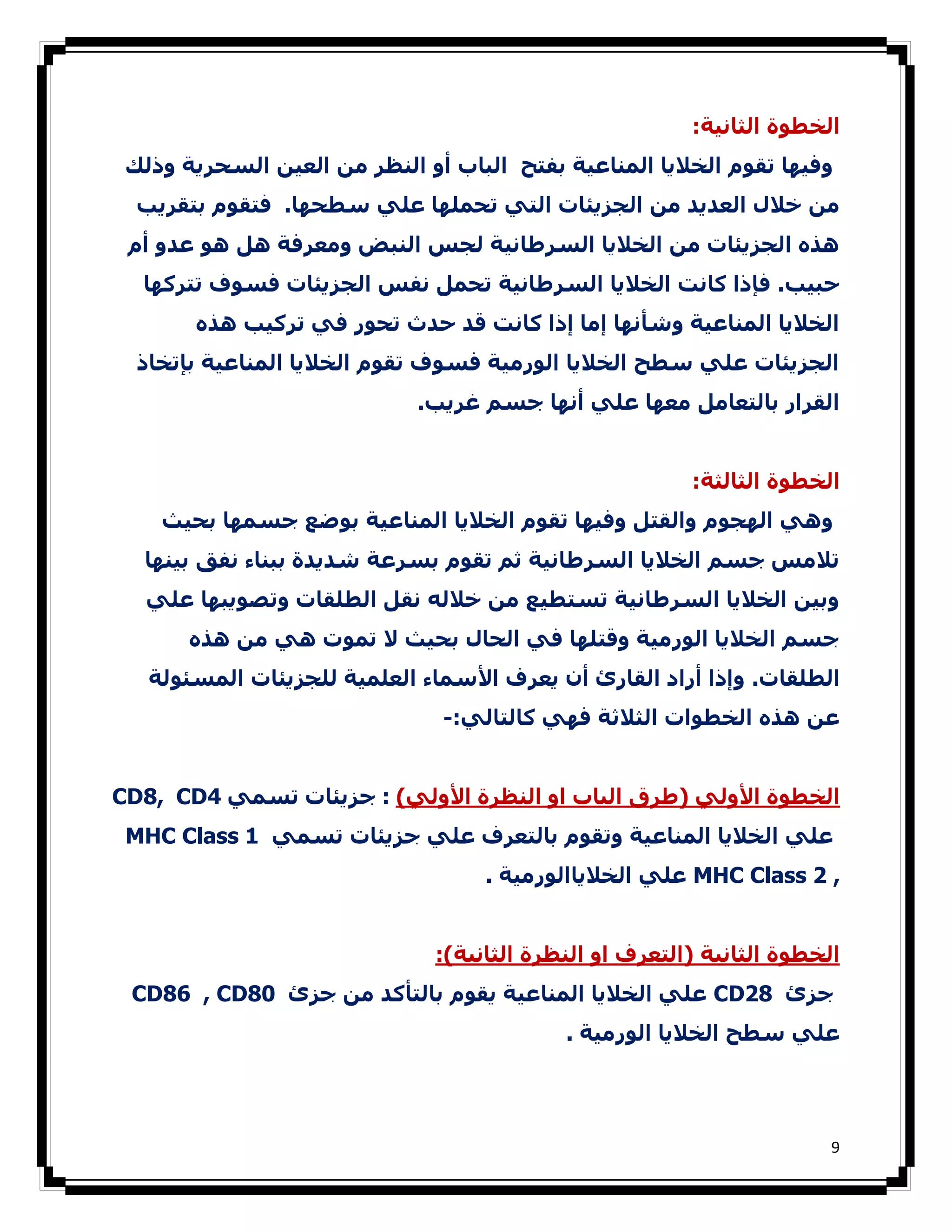 ‫اﻟﺨﻄﻮة اﻟﺜﺎﻧﯿﺔ:‬
 ‫وﻓﯿﮫﺎ ﺗﻘﻮم اﻟﺨﻼﻳﺎ اﻟﻤﻨﺎﻋﯿﺔ ﺑﻔﺘﺢ اﻟﺒﺎب أو اﻟﻨﻈﺮ ﻣﻦ اﻟﻌﯿﻦ اﻟﺴﺤﺮﻳﺔ وذﻟﻚ‬
  ‫ﻣﻦ ﺧﻼل اﻟﻌﺪﻳﺪ ﻣﻦ اﻟﺠﺰﻳﺌﺎت اﻟﺘﻲ ﺗﺤﻤﻠﮫﺎ ﻋﻠﻲ ﺳﻄﺤﮫﺎ. ﻓﺘﻘﻮم ﺑﺘﻘﺮﻳﺐ‬
 ‫ھﺬه اﻟﺠﺰﻳﺌﺎت ﻣﻦ اﻟﺨﻼﻳﺎ اﻟﺴﺮطﺎﻧﯿﺔ ﻟﺠﺲ اﻟﻨﺒﺾ وﻣﻌﺮﻓﺔ ھﻞ ھﻮ ﻋﺪو أم‬
  ‫ﺣﺒﯿﺐ. ﻓﺈذا ﻛﺎﻧﺖ اﻟﺨﻼﻳﺎ اﻟﺴﺮطﺎﻧﯿﺔ ﺗﺤﻤﻞ ﻧﻔﺲ اﻟﺠﺰﻳﺌﺎت ﻓﺴﻮف ﺗﺘﺮﻛﮫﺎ‬
       ‫اﻟﺨﻼﻳﺎ اﻟﻤﻨﺎﻋﯿﺔ وﺷﺄﻧﮫﺎ إﻣﺎ إذا ﻛﺎﻧﺖ ﻗﺪ ﺣﺪث ﺗﺤﻮر ﻓﻲ ﺗﺮﻛﯿﺐ ھﺬه‬
  ‫اﻟﺠﺰﻳﺌﺎت ﻋﻠﻲ ﺳﻄﺢ اﻟﺨﻼﻳﺎ اﻟﻮرﻣﯿﺔ ﻓﺴﻮف ﺗﻘﻮم اﻟﺨﻼﻳﺎ اﻟﻤﻨﺎﻋﯿﺔ ﺑﺈﺗﺨﺎذ‬
                             ‫اﻟﻘﺮار ﺑﺎﻟﺘﻌﺎﻣﻞ ﻣﻌﮫﺎ ﻋﻠﻲ أﻧﮫﺎ ﺟﺴﻢ ﻏﺮﻳﺐ.‬


                                                        ‫اﻟﺨﻄﻮة اﻟﺜﺎﻟﺜﺔ:‬
    ‫وھﻲ اﻟﮫﺠﻮم واﻟﻘﺘﻞ وﻓﯿﮫﺎ ﺗﻘﻮم اﻟﺨﻼﻳﺎ اﻟﻤﻨﺎﻋﯿﺔ ﺑﻮﺿﻊ ﺟﺴﻤﮫﺎ ﺑﺤﯿﺚ‬
  ‫ﺗﻼﻣﺲ ﺟﺴﻢ اﻟﺨﻼﻳﺎ اﻟﺴﺮطﺎﻧﯿﺔ ﺛﻢ ﺗﻘﻮم ﺑﺴﺮﻋﺔ ﺷﺪﻳﺪة ﺑﺒﻨﺎء ﻧﻔﻖ ﺑﯿﻨﮫﺎ‬
   ‫وﺑﯿﻦ اﻟﺨﻼﻳﺎ اﻟﺴﺮطﺎﻧﯿﺔ ﺗﺴﺘﻄﯿﻊ ﻣﻦ ﺧﻼﻟﻪ ﻧﻘﻞ اﻟﻄﻠﻘﺎت وﺗﺼﻮﻳﺒﮫﺎ ﻋﻠﻲ‬
       ‫ﺟﺴﻢ اﻟﺨﻼﻳﺎ اﻟﻮرﻣﯿﺔ وﻗﺘﻠﮫﺎ ﻓﻲ اﻟﺤﺎل ﺑﺤﯿﺚ ﻻ ﺗﻤﻮت ھﻲ ﻣﻦ ھﺬه‬
   ‫اﻟﻄﻠﻘﺎت. وإذا أراد اﻟﻘﺎرئ أن ﻳﻌﺮف اﻷﺳﻤﺎء اﻟﻌﻠﻤﯿﺔ ﻟﻠﺠﺰﻳﺌﺎت اﻟﻤﺴﺌﻮﻟﺔ‬
                               ‫ﻋﻦ ھﺬه اﻟﺨﻄﻮات اﻟﺜﻼﺛﺔ ﻓﮫﻲ ﻛﺎﻟﺘﺎﻟﻲ:-‬


‫اﻟﺨﻄﻮة اﻷوﻟﻲ )طﺮق اﻟﺒﺎب او اﻟﻨﻈﺮة اﻷوﻟﻲ( : ﺟﺰﻳﺌﺎت ﺗﺴﻤﻲ 4‪CD8, CD‬‬
 ‫ﻋﻠﻲ اﻟﺨﻼﻳﺎ اﻟﻤﻨﺎﻋﯿﺔ وﺗﻘﻮم ﺑﺎﻟﺘﻌﺮف ﻋﻠﻲ ﺟﺰﻳﺌﺎت ﺗﺴﻤﻲ 1 ‪MHC Class‬‬
                                   ‫, 2 ‪ MHC Class‬ﻋﻠﻲ اﻟﺨﻼﻳﺎاﻟﻮرﻣﯿﺔ .‬


                              ‫اﻟﺨﻄﻮة اﻟﺜﺎﻧﯿﺔ )اﻟﺘﻌﺮف او اﻟﻨﻈﺮة اﻟﺜﺎﻧﯿﺔ(:‬
 ‫ﺟﺰئ 82‪ CD‬ﻋﻠﻲ اﻟﺨﻼﻳﺎ اﻟﻤﻨﺎﻋﯿﺔ ﻳﻘﻮم ﺑﺎﻟﺘﺄﻛﺪ ﻣﻦ ﺟﺰئ 08‪CD86 , CD‬‬
                                           ‫ﻋﻠﻲ ﺳﻄﺢ اﻟﺨﻼﻳﺎ اﻟﻮرﻣﯿﺔ .‬




                                                                       ‫9‬
 