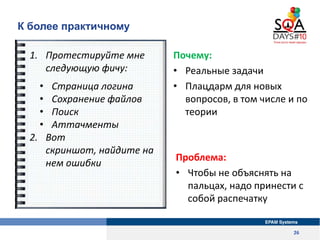 К более практичному

  1. Протестируйте мне      Почему:
     следующую фичу:        • Реальные задачи
   •  Страница логина       • Плацдарм для новых
   •  Сохранение файлов       вопросов, в том числе и по
   •  Поиск                   теории
   •  Аттачменты
  2. Вот
     скриншот, найдите на
                            Проблема:
     нем ошибки
                            • Чтобы не объяснять на
                              пальцах, надо принести с
                              собой распечатку


                                                     26
 