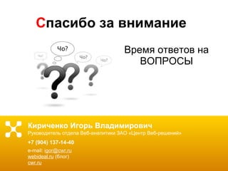 С пасибо за внимание Время ответов на ВОПРОСЫ Кириченко Игорь Владимирович Руководитель отдела Веб-аналитики ЗАО «Центр Веб-решений» +7 (904) 137-14-40 e-mail :  [email_address] webideal.ru  (блог) cwr.ru 