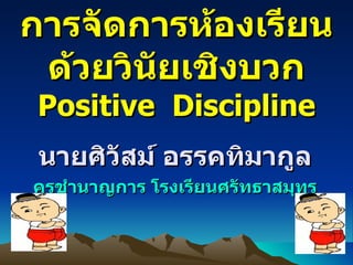 การจัดการห้องเรียนด้วยวินัยเชิงบวก Positive  Discipline นายศิวัสม์ อรรคทิมากูล ครุชำนาญการ โรงเรียนศรัทธาสมุทร 