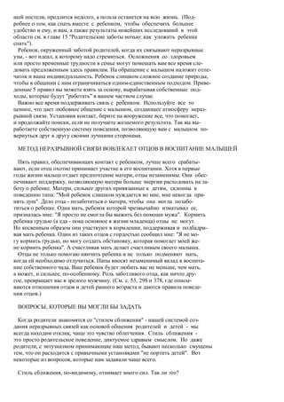 шей постели, продлится недолго, а польза останется на всю жизнь. (Под-
робнее о том, как спать вместе с ребенком, чтобы обеспечить большее
удобство и ему, и вам, а также результаты новейших исследований в этой
области см. в главе 15 "Родительские заботы ночью: как уложить ребенка
спать").
  Ребенок, окруженный заботой родителей, когда их связывают неразрывные
узы, - вот идеал, к которому надо стремиться. Осложнения со здоровьем
или просто временные трудности в семье могут помешать вам все время сле-
довать предложенным здесь правилам. На обращение с малышом наложит отпе-
чаток и ваша индивидуальность. Ребенок слишком сложное создание природы,
чтобы в общении с ним ограничиваться одним-единственным подходом. Приве-
денные 5 правил вы можете взять за основу, вырабатывая собственные под-
ходы, которые будут "работать" в вашем частном случае.
  Важно все время поддерживать связь с ребенком. Используйте все то
ценное, что дает любовное общение с малышом, создающее атмосферу нераз-
рывной связи. Установив контакт, берите на вооружение все, что помогает,
и продолжайте поиски, если не получаете желаемого результата. Так вы вы-
работаете собственную систему поведения, позволяющую вам с малышом по-
вернуться друг к другу своими лучшими сторонами.

 МЕТОД НЕРАЗРЫВНОЙ СВЯЗИ ВОВЛЕКАЕТ ОТЦОВ В ВОСПИТАНИЕ МАЛЫШЕЙ

  Пять правил, обеспечивающих контакт с ребенком, лучше всего срабаты-
вают, если отец охотно принимает участие в его воспитании. Хотя в первые
годы жизни малыш отдает предпочтение матери, отцы незаменимы. Они обес-
печивают поддержку, позволяющую матери больше энергии расходовать на за-
боту о ребенке. Матери, сильнее других привязанные к детям, склонны к
поведению типа: "Мой ребенок слишком нуждается во мне, мне некогда при-
нять душ". Дело отца - позаботиться о матери, чтобы она могла позабо-
титься о ребенке. Одна мать, ребенок которой чрезвычайно изматывал ее,
призналась мне: "Я просто не смогла бы выжить без помощи мужа". Кормить
ребенка грудью (а еда - пока основное в жизни младенца) отцы не могут.
Но косвенным образом они участвуют в кормлении, поддерживая и подбадри-
вая мать ребенка. Один из таких отцов с гордостью сообщил мне: "Я не мо-
гу кормить грудью, но могу создать обстановку, которая помогает моей же-
не кормить ребенка". А счастливая мать делает счастливым своего малыша.
  Отцы не только помогаю нянчить ребенка и не только подменяют мать,
когда ей необходимо отлучиться. Папы вносят незаменимый вклад в воспита-
ние собственного чада. Ваш ребенок будет любить вас не меньше, чем мать,
а может, и сильнее, по-особенному. Роль заботливого отца, как ничто дру-
гое, превращает вас в зрелого мужчину. (См. с. 53, 298 и 378, где описы-
ваются отношения отцов и детей раннего возраста и даются правила поведе-
ния отцов.)

 ВОПРОСЫ, КОТОРЫЕ ВЫ МОГЛИ БЫ ЗАДАТЬ

  Когда родители знакомятся со "стилем сближения" - нашей системой соз-
дания неразрывных связей как основой общения родителей и детей - мы
всегда находим отклик, чаще это чувство облегчения. Стиль сближения -
это просто родительское поведение, диктуемое здравым смыслом. Но даже
родители, с энтузиазмом принимающие наш метод, бывают несколько смущены
тем, что он расходится с привычными установками "не портить детей". Вот
некоторые из вопросов, которые нам задавали чаще всего.

 Стиль сближения, по-видимому, отнимает много сил. Так ли это?
 