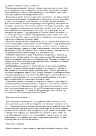 кие из них вызывают большую опрелость.
  Хорошо прополаскивайте пеленки. Если вы не пользуетесь прокатом пеле-
нок и стираете их сами, для удаления остатков мыла и щелочных раздражи-
телей поласкайте их в воде с добавлением уксуса. Вы можете также зака-
зать такую обработку службе проката пеленок.
  Хорошо подмывайте ребенка и тщательно обсушивайте. Во время каждой
смены пеленок обмывайте попку ребенка, особенно если пеленки испачканы
калом и вы чувствуете запах аммиака. Испробуйте разные варианты.
Чувствительная кожа лучше всего реагирует на чистую воду: некоторым поп-
кам нужно мягкое мыло. Чувствительная кожа некоторых младенцев не пере-
носит химикатов, содержащихся в одноразовых детских салфетках для подти-
рания, особенно если в их состав входит спирт, тогда как кожа других
принимает их хорошо. Попробуйте разные салфетки, пока не подберете то,
что вам больше всего подходит. Попка ребенка благоденствует, когда она
полностью "раздета" и кожа может дышать. У некоторых опрелость уменьша-
ется при использовании защитных мазей.
  Вытирайте осторожно. Обсушивайте кожу досуха мягким полотенцем или
чистой хлопчатобумажной пеленкой, осторожно промокая влагу. Раздраженную
кожу нельзя тереть полотенцем или скрести с мылом. У одного из наших де-
тей кожа была такая нежная, что даже прикладывание полотенца вызывало
покраснение. Чтобы обсушить его попку, мы пользовались сушилкой для во-
лос, установив самый слабый нагрев, и на расстоянии 30 см.
  Оставляйте доступ для воздуха. Участки кожи с опрелостью должны ды-
шать, поэтому не затягивайте туго одноразовые пеленки. Мы знаем мам, ко-
торые проделывали в них отверстия для вентиляции. Пеленки не должны при-
легать плотно; эластичные трусики удерживают влагу - отложите их для тех
случаев, когда вы выходите на люди.
  Давайте ребенку полежать без пеленок. Когда ребенок спит, раскройте
его попку - пусть ее обвевает воздух, и время от времени минут на десять
подставляйте под солнечные лучи у закрытого окна. Кладите ребенка на
сложенную матерчатую пеленку, под которой находится водонепроницаемая
подкладка, защищающая постельные принадлежности и одеяльца. Когда после-
родовой период закончится, в теплую погоду давайте ребенку подремать с
обнаженной попкой, подставленной свежему воздуху.
  Уменьшайте трение. Складывайте одноразовые пеленки таким образом,
чтобы водонепроницаемая сторона была снаружи, а кожи ребенка касалась
мягкая поверхность. Красная полоска по линии закрепления пеленок указы-
вает, что трение повреждает кожу. Когда ребенок сучит ножками или начи-
нает ходить, и жировые складочки в паху трутся друг о друга. В этом слу-
чае смазывайте паховые складки цинковой мазью.

 Средства для защиты кожи

  Если опрелость незначительная, то не нужны ни мази, ни масла, так как
они не дают коже дышать. Но если опрелость не проходит, защитные мази
могут оказаться полезными для предотвращения новых поражений кожи. При
первых признаках покраснения или воспаления кожи на ягодицах ребенка
щедро наложите защитную мазь, содержащую окись цинка. Она защитит кожу
от раздражения и трения. Для припудривания складок в паху можно ис-
пользовать крахмал, одно из очень старых средств защиты кожи, но наш
опыт показал, что пользы от него мало, скорее больше неудобств, так как
он затвердевает и скатывается в комочки.

 Изменения в питании

 Когда изменяются условия на входе, ожидайте изменений на выходе. Сме-
 