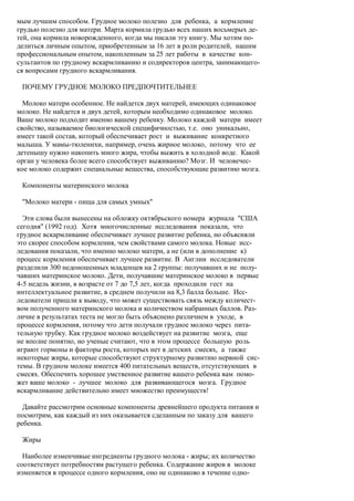 мым лучшим способом. Грудное молоко полезно для ребенка, а кормление
грудью полезно для матери. Марта кормила грудью всех наших восьмерых де-
тей, она кормила новорожденного, когда мы писали эту книгу. Мы хотим по-
делиться личным опытом, приобретенным за 16 лет в роли родителей, нашим
профессиональным опытом, накопленным за 25 лет работы в качестве кон-
сультантов по грудному вскармливанию и содиректоров центра, занимающего-
ся вопросами грудного вскармливания.

 ПОЧЕМУ ГРУДНОЕ МОЛОКО ПРЕДПОЧТИТЕЛЬНЕЕ

  Молоко матери особенное. Не найдется двух матерей, имеющих одинаковое
молоко. Не найдется и двух детей, которым необходимо одинаковое молоко.
Ваше молоко подходит именно вашему ребенку. Молоко каждой матери имеет
свойство, называемое биологической специфичностью, т.е. оно уникально,
имеет такой состав, который обеспечивает рост и выживание конкретного
малыша. У мамы-тюленихи, например, очень жирное молоко, потому что ее
детенышу нужно накопить много жира, чтобы выжить в холодной воде. Какой
орган у человека более всего способствует выживанию? Мозг. И человечес-
кое молоко содержит специальные вещества, способствующие развитию мозга.

 Компоненты материнского молока

 "Молоко матери - пища для самых умных"

  Эти слова были вынесены на обложку октябрьского номера журнала "США
сегодня" (1992 год). Хотя многочисленные исследования показали, что
грудное вскармливание обеспечивает лучшее развитие ребенка, но объясняли
это скорее способом кормления, чем свойствами самого молока. Новые исс-
ледования показали, что именно молоко матери, а не (или в дополнение к)
процесс кормления обеспечивает лучшее развитие. В Англии исследователи
разделили 300 недоношенных младенцев на 2 группы: получавших и не полу-
чавших материнское молоко. Дети, получавшие материнское молоко в первые
4-5 недель жизни, в возрасте от 7 до 7,5 лет, когда проходили гест на
интеллектуальное развитие, в среднем получили на 8,3 балла больше. Исс-
ледователи пришли к выводу, что может существовать связь между количест-
вом полученного материнского молока и количеством набранных баллов. Раз-
личие в результатах теста не могло быть объяснено различием в уходе, в
процессе кормления, потому что дети получали грудное молоко через пита-
тельную трубку. Как грудное молоко воздействует на развитие мозга, еще
не вполне понятно, но ученые считают, что в этом процессе большую роль
играют гормоны и факторы роста, которых нет в детских смесях, а также
некоторые жиры, которые способствуют структурному развитию нервной сис-
темы. В грудном молоке имеется 400 питательных веществ, отсутствующих в
смесях. Обеспечить хорошее умственное развитие вашего ребенка вам помо-
жет ваше молоко - лучшее молоко для развивающегося мозга. Грудное
вскармливание действительно имеет множество преимуществ!

  Давайте рассмотрим основные компоненты древнейшего продукта питания и
посмотрим, как каждый из них оказывается сделанным по заказу для вашего
ребенка.

 Жиры

  Наиболее изменчивые ингредиенты грудного молока - жиры; их количество
соответствует потребностям растущего ребенка. Содержание жиров в молоке
изменяется в процессе одного кормления, оно не одинаково в течение одно-
 