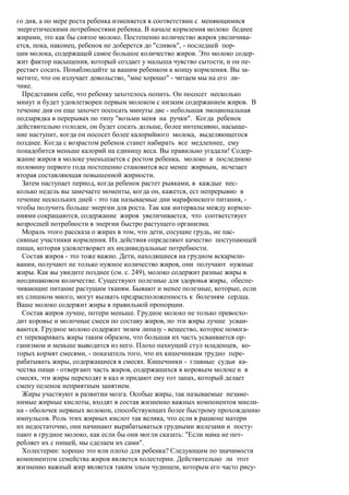 го дня, а по мере роста ребенка изменяется в соответствии с меняющимися
энергетическими потребностями ребенка. В начале кормления молоко беднее
жирами, это как бы снятое молоко. Постепенно количество жиров увеличива-
ется, пока, наконец, ребенок не доберется до "сливок", - последней пор-
ции молока, содержащей самое большое количество жиров. Это молоко содер-
жит фактор насыщения, который создает у малыша чувство сытости, и он пе-
рестает сосать. Понаблюдайте за вашим ребенком к концу кормления. Вы за-
метите, что он излучает довольство, "мне хорошо" - читаем мы на его ли-
чике.
  Представим себе, что ребенку захотелось попить. Он пососет несколько
минут и будет удовлетворен первым молоком с низким содержанием жиров. В
течение дня он еще захочет пососать минуты две - небольшая эмоциональная
подзарядка в перерывах по типу "возьми меня на ручки". Когда ребенок
действительно голоден, он будет сосать дольше, более интенсивно, насыще-
ние наступит, когда он пососет более калорийного молока, выделяющегося
позднее. Когда с возрастом ребенок станет набирать все медленнее, ему
понадобится меньше калорий на единицу веса. Вы правильно угадали! Содер-
жание жиров в молоке уменьшается с ростом ребенка, молоко в последнюю
половину первого года постепенно становится все менее жирным, исчезает
вторая составляющая повышенной жирности.
  Затем наступает период, когда ребенок растет рывками, в каждые нес-
колько недель вы замечаете моменты, когда он, кажется, ест непрерывно в
течение нескольких дней - это так называемые дни марафонского питания, -
чтобы получить больше энергии для роста. Так как интервалы между кормле-
ниями сокращаются, содержание жиров увеличивается, что соответствует
возросшей потребности в энергии быстро растущего организма.
  Мораль этого рассказа о жирах в том, что дети, сосущие грудь, не пас-
сивные участники кормления. Их действия определяют качество поступающей
пищи, которая удовлетворяет их индивидуальные потребности.
  Состав жиров - это тоже важно. Дети, находящиеся на грудном вскармли-
вании, получают не только нужное количество жиров, они получают нужные
жиры. Как вы увидите позднее (см. с. 249), молоко содержит разные жиры в
неодинаковом количестве. Существуют полезные для здоровья жиры, обеспе-
чивающие питание растущим тканям. Бывают и менее полезные, которые, если
их слишком много, могут вызвать предрасположенность к болезням сердца.
Ваше молоко содержит жиры в правильной пропорции.
  Состав жиров лучше, потери меньше. Грудное молоко не только превосхо-
дит коровье и молочные смеси по составу жиров, но эти жиры лучше усваи-
ваются. Грудное молоко содержит энзим липазу - вещество, которое помога-
ет переваривать жиры таким образом, что большая их часть усваивается ор-
ганизмом и меньше выводится из него. Плохо пахнущий стул младенцев, ко-
торых кормят смесями, - показатель того, что их кишечникам трудно пере-
рабатывать жиры, содержащиеся в смесях. Кишечники - главные судьи ка-
чества пищи - отвергают часть жиров, содержащихся в коровьем молоке и в
смесях, эти жиры переходят в кал и придают ему тот запах, который делает
смену пеленок неприятным занятием.
  Жиры участвуют в развитии мозга. Особые жиры, так называемые незаме-
нимые жирные кислоты, входят в состав жизненно важных компонентов миели-
на - оболочек нервных волокон, способствующих более быстрому прохождению
импульсов. Роль этих жирных кислот так велика, что если в рационе матери
их недостаточно, они начинают вырабатываться грудными железами и посту-
пают в грудное молоко, как если бы они могли сказать: "Если мама не пот-
ребляет их с пищей, мы сделаем их сами".
  Холестерин: хорошо это или плохо для ребенка? Следующим по значимости
компонентом семейства жиров является холестерин. Действительно ли этот
жизненно важный жир является таким злым чудищем, которым его часто рису-
 