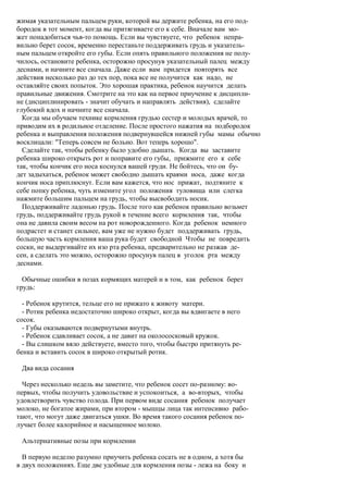жимая указательным пальцем руки, которой вы держите ребенка, на его под-
бородок в тот момент, когда вы притягиваете его к себе. Вначале вам мо-
жет понадобиться чья-то помощь. Если вы чувствуете, что ребенок непра-
вильно берет сосок, временно перестаньте поддерживать грудь и указатель-
ным пальцем откройте его губы. Если опять правильного положения не полу-
чилось, остановите ребенка, осторожно просунув указательный палец между
деснами, и начните все сначала. Даже если вам придется повторять все
действия несколько раз до тех пор, пока все не получится как надо, не
оставляйте своих попыток. Это хорошая практика, ребенок научится делать
правильные движения. Смотрите на это как на первое приучение к дисципли-
не (дисциплинировать - значит обучать и направлять действия), сделайте
глубокий вдох и начните все сначала.
  Когда мы обучаем технике кормления грудью сестер и молодых врачей, то
приводим их в родильное отделение. После простого нажатия на подбородок
ребенка и выправления положения подвернувшейся нижней губы мамы обычно
восклицали: "Теперь совсем не больно. Вот теперь хорошо".
  Сделайте так, чтобы ребенку было удобно дышать. Когда вы заставите
ребенка широко открыть рот и поправите его губы, прижмите его к себе
так, чтобы кончик его носа коснулся вашей груди. Не бойтесь, что он бу-
дет задыхаться, ребенок может свободно дышать краями носа, даже когда
кончик носа приплюснут. Если вам кажется, что нос прижат, подтяните к
себе попку ребенка, чуть измените угол положения туловища или слегка
нажмите большим пальцем на грудь, чтобы высвободить носик.
  Поддерживайте ладонью грудь. После того как ребенок правильно возьмет
грудь, поддерживайте грудь рукой в течение всего кормления так, чтобы
она не давила своим весом на рот новорожденного. Когда ребенок немного
подрастет и станет сильнее, вам уже не нужно будет поддерживать грудь,
большую часть кормления ваша рука будет свободной Чтобы не повредить
соски, не выдергивайте их изо рта ребенка, предварительно не разжав де-
сен, а сделать это можно, осторожно просунув палец в уголок рта между
деснами.

  Обычные ошибки в позах кормящих матерей и в том, как ребенок берет
грудь:

  - Ребенок крутится, тельце его не прижато к животу матери.
  - Ротик ребенка недостаточно широко открыт, когда вы вдвигаете в него
сосок.
  - Губы оказываются подвернутыми внутрь.
  - Ребенок сдавливает сосок, а не давит на околососковый кружок.
  - Вы слишком вяло действуете, вместо того, чтобы быстро притянуть ре-
бенка и вставить сосок в широко открытый ротик.

 Два вида сосания

  Через несколько недель вы заметите, что ребенок сосет по-разному: во-
первых, чтобы получить удовольствие и успокоиться, а во-вторых, чтобы
удовлетворить чувство голода. При первом виде сосания ребенок получает
молоко, не богатое жирами, при втором - мышцы лица так интенсивно рабо-
тают, что могут даже двигаться ушки. Во время такого сосания ребенок по-
лучает более калорийное и насыщенное молоко.

 Альтернативные позы при кормлении

  В первую неделю разумно приучить ребенка сосать не в одном, а хотя бы
в двух положениях. Еще две удобные для кормления позы - лежа на боку и
 