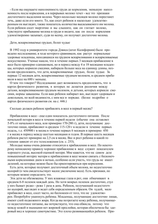 - Если вы ощущаете наполненность груди до кормления, меньшую напол-
ненность после кормления, а в перерывах молоко течет - все это признаки
достаточного выделения молока. Через несколько месяцев молоко перестанет
течь, даже если его много. То, как сосет ребенок и насколько удовлетво-
ренным он выглядит, также показатель количества высасываемого им молока.
Если ребенок сосет энергично и вы слышите, как он глотает молоко,
чувствуете прибывание молока в груди и видите, как он после кормления
удовлетворенно засыпает, судя по всему, он получает достаточно молока.

 Дети, вскармливаемые грудью, более худые

  В 1992 году в университете города Дэвиса (штат Калифорния) было про-
ведено исследование, в ходе которого сравнивали, как растут нормальные
здоровые младенцы, находящиеся на грудном вскармливании и вскармливаемые
искусственно. Ученые нашли, что в течение первых 3 месяцев прибавление в
весе было примерно одинаковым, но в период между 4 и 18 месяцами младен-
цы, которых кормили смесями, набирали больше веса на единицу длины, поз-
воляя предположить, что дети, вскармливаемые грудью, более худые. За
первые 12 месяцев дети, вскармливаемые грудным молоком, в среднем приба-
вили в весе на 680 г меньше.
  О чем это говорит? Исследование дает возможность предположить, что в
картах физического развития, в которых не делается различия между
детьми, вскармливаемыми грудным молоком, и детьми, которых кормили сме-
сями, нормы завышены. Если ваш ребенок набирает вес, выглядит здоровым и
довольным, по всей видимости, с ним все в порядке. (Более подробно о
картах физического развития см. на с. 446.)

 Сколько должен ребенок прибавлять в весе в первый месяц?

  Прибавление в весе - еще один показатель достаточного питания. После
начальной потери в весе в течение первой недели (обычно она оставляет
5-8% от начального веса, или примерно 170-280 г), дети, получающие дос-
таточно пищи, прибавляют в среднем 115-120 г в неделю в течение первых
недель, т.е. 450900 г в месяц в течение первых 6 месяцев и примерно 450
г в месяц в период между шестью месяцами и годом. В первые шесть месяцев
ребенок растет примерно на 2,5 см в месяц. Вес и рост ребенка в какой-то
степени зависят от его телосложения (см. с. 253).
  Молодые мамы очень ревниво относятся к прибавлению в весе. По некото-
рому неписаному правилу хорошее прибавление в весе служит показателем
хорошего ухода, высокой оценкой матери. Мне кажется, что на самом деле
повышенный интерес матери к прибавлению в весе можно связать с бесконеч-
ными кормлениями днем и ночью, особенно если учесть, что грудь не имеет
делений, на которые можно было бы ориентироваться при кормлении.
  Есть дети, которые получают достаточный объем молока, но недостаточно
калорий (о чем свидетельствует малое увеличение веса). Есть признаки, по
которым можно определить это.
  Эти дети не обезвожены. У них влажные глаза и рот, они обмачивают в
среднем 6-8 пеленок каждый день. Но хотя мокрых пеленок достаточно, стул
у них бывает редко - реже 1 раза в день. Ребенок, получающий недостаточ-
но калорий, выглядит и ведет себя определенным образом. Он худой, мало
прибавляет в весе, сосет часто, но беспокоен от того, что не удовлетво-
рен. Попробуйте ущипнуть ребенка. Младенцы, получающие достаточно пищи,
имеют слой подкожного жира. Когда вы потрогаете кожу ребенка, получающе-
го недостаточное питание, вы почувствуете, что она обвисла, потому что
между кожей и мышцами нет жировой прослойки, которая обеспечила бы здо-
ровый вид и хорошее самочувствие. Это плохо развивающийся ребенок. При-
 