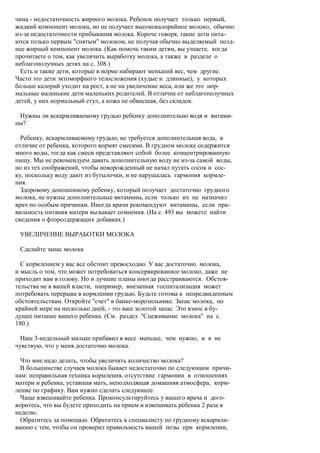 чина - недостаточность жирного молока. Ребенок получает только первый,
жидкий компонент молока, но не получает высококалорийное молоко, обычно
из-за недостаточности прибывания молока. Короче говоря, такие дети пита-
ются только первым "снятым" молоком, не получая обычно выделяемый позд-
нее жирный компонент молока. (Как помочь таким детям, вы узнаете, когда
прочитаете о том, как увеличить выработку молока, а также в разделе о
неблагополучных детях на с. 308.)
  Есть и такие дети, которые в норме набирают меньший вес, чем другие.
Часто это дети эктоморфного телосложения (худые и длинные), у которых
больше калорий уходит на рост, а не на увеличение веса, или же это нор-
мальные маленькие дети маленьких родителей. В отличие от неблагополучных
детей, у них нормальный стул, а кожа не обвисшая, без складок.

 Нужны ли вскармливаемому грудью ребенку дополнительно водя и витами-
ны?

  Ребенку, вскармливаемому грудью, не требуется дополнительная вода, в
отличие от ребенка, которого кормят смесями. В грудном молоке содержится
много воды, тогда как смеси представляют собой более концентрированную
пищу. Мы не рекомендуем давать дополнительную воду не из-за самой воды,
но из тех соображений, чтобы новорожденный не начал путать сосок и сос-
ку, поскольку воду дают из бутылочки, и не нарушалась гармония кормле-
ния.
  Здоровому доношенному ребенку, который получает достаточно грудного
молока, не нужны дополнительные витамины, если только их не назначил
врач по особым причинам. Иногда врачи рекомендуют витамины, если пра-
вильность питания матери вызывает сомнения. (На с. 493 вы можете найти
сведения о фторсодержащих добавках.)

 УВЕЛИЧЕНИЕ ВЫРАБОТКИ МОЛОКА

 Сделайте запас молока

  С кормлением у вас все обстоит превосходно. У вас достаточно молока,
и мысль о том, что может потребоваться консервированное молоко, даже не
приходит вам в голову. Но и лучшие планы иногда расстраиваются. Обстоя-
тельства не в вашей власти, например, внезапная госпитализация может
потребовать перерыва в кормлении грудью. Будьте готовы к непредвиденным
обстоятельствам. Откройте "счет" в банке-морозильнике. Запас молока, по
крайней мере на несколько дней, - это ваш золотой запас. Это взнос в бу-
дущее питание вашего ребенка. (См. раздел "Сцеживание молока" на с.
180.)

  Наш 3-недельный малыш прибавил в весе меньше, чем нужно, и я не
чувствую, что у меня достаточно молока.

  Что мне надо делать, чтобы увеличить количество молока?
  В большинстве случаев молока бывает недостаточно по следующим причи-
нам: неправильная техника кормления, отсутствие гармонии в отношениях
матери и ребенка, уставшая мать, неподходящая домашняя атмосфера, корм-
ление по графику. Вам нужно сделать следующее.
  Чаще взвешивайте ребенка. Проконсультируйтесь у вашего врача и дого-
воритесь, что вы будете приходить на прием и взвешивать ребенка 2 раза в
неделю.
  Обратитесь за помощью. Обратитесь к специалисту по грудному вскармли-
ванию с тем, чтобы он проверил правильность вашей позы при кормлении,
 