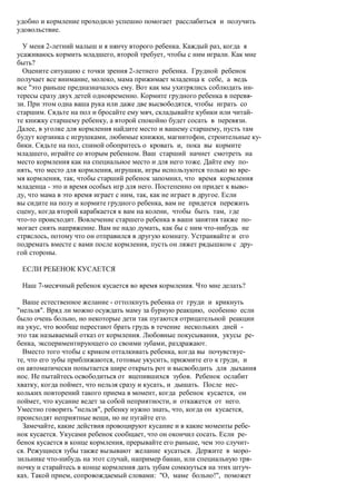 удобно и кормление проходило успешно помогает расслабиться и получить
удовольствие.

  У меня 2-летний малыш и я нянчу второго ребенка. Каждый раз, когда я
усаживаюсь кормить младшего, второй требует, чтобы с ним играли. Как мне
быть?
  Оцените ситуацию с точки зрения 2-летнего ребенка. Грудной ребенок
получает все внимание, молоко, мама прижимает младенца к себе, а ведь
все "это раньше предназначалось ему. Вот как мы ухитрялись соблюдать ин-
тересы сразу двух детей одновременно. Кормите грудного ребенка в перевя-
зи. При этом одна ваша рука или даже две высвободятся, чтобы играть со
старшим. Сядьте на пол и бросайте ему мяч, складывайте кубики или читай-
те книжку старшему ребенку, а второй спокойно будет сосать в перевязи.
Далее, в уголке для кормления найдите место и вашему старшему, пусть там
будут корзинка с игрушками, любимые книжки, магнитофон, строительные ку-
бики. Сядьте на пол, спиной обопритесь о кровать и, пока вы кормите
младшего, играйте со вторым ребенком. Ваш старший начнет смотреть на
место кормления как на специальное место и для него тоже. Дайте ему по-
нять, что место для кормления, игрушки, игры используются только во вре-
мя кормления, так, чтобы старший ребенок запомнил, что время кормления
младенца - это и время особых игр для него. Постепенно он придет к выво-
ду, что мама в это время играет с ним, так, как не играет в другое. Если
вы сидите на полу и кормите грудного ребенка, вам не придется пережить
сцену, когда второй карабкается к вам на колени, чтобы быть там, где
что-то происходит. Вовлечение старшего ребенка в ваши занятия также по-
могает снять напряжение. Вам не надо думать, как бы с ним что-нибудь не
стряслось, потому что он отправился в другую комнату. Устраивайте и его
подремать вместе с вами после кормления, пусть он ляжет рядышком с дру-
гой стороны.

 ЕСЛИ РЕБЕНОК КУСАЕТСЯ

 Наш 7-месячный ребенок кусается во время кормления. Что мне делать?

  Ваше естественное желание - оттолкнуть ребенка от груди и крикнуть
"нельзя". Вряд ли можно осуждать маму за бурную реакцию, особенно если
было очень больно, но некоторые дети так пугаются отрицательной реакции
на укус, что вообще перестают брать грудь в течение нескольких дней -
это так называемый отказ от кормления. Любовные покусывания, укусы ре-
бенка, экспериментирующего со своими зубами, раздражают.
  Вместо того чтобы с криком отталкивать ребенка, когда вы почувствуе-
те, что его зубы приближаются, готовые укусить, прижмите его к груди, и
он автоматически попытается шире открыть рот и высвободить для дыхания
нос. Не пытайтесь освободиться от вцепившихся зубов. Ребенок ослабит
хватку, когда поймет, что нельзя сразу и кусать, и дышать. После нес-
кольких повторений такого приема в момент, когда ребенок кусается, он
поймет, что кусание ведет за собой неприятности, и откажется от него.
Уместно говорить "нельзя", ребенку нужно знать, что, когда он кусается,
происходят неприятные вещи, но не пугайте его.
  Замечайте, какие действия провоцируют кусание и в какие моменты ребе-
нок кусается. Укусами ребенок сообщает, что он окончил сосать. Если ре-
бенок кусается в конце кормления, прерывайте его раньше, чем это случит-
ся. Режущиеся зубы также вызывают желание кусаться. Держите в моро-
зильнике что-нибудь на этот случай, например банан, или специальную тря-
почку и старайтесь в конце кормления дать зубам сомкнуться на этих штуч-
ках. Такой прием, сопровождаемый словами: "О, маме больно!", поможет
 