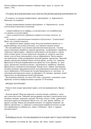 обучить ребенка хорошим манерам и сбережет вашу грудь от укусов (см.
также с. 192).


 ГРУДНОЕ ВСКАРМЛИВАНИЕ КАК СПОСОБ ПРЕДОТВРАЩЕНИЯ БЕРЕМЕННОСТИ

 Я слышала, что грудное вскармливание предохраняет от беременности.
Насколько это надежно?

  Грудное вскармливание надежно предохраняет от беременности, только
если вы будете выполнять следующее:

  - кормить ребенка не по графику, а в соответствии с его потребностями
и в дневное, и в ночное время
  - спать в одной постели с ребенком и кормить его ночью, когда он за-
хочет
  - не спешить с дополнительным питанием из бутылочки и "утешителями".
Мама - вот лучший утешитель
  - не торопиться давать твердую пищу. Когда вы начинаете вводить ее в
рацион ребенка, она должна дополнять, а не заменять грудное молоко
  Вот как срабатывает естественное противозачаточное средство. Сосание
груди стимулирует выработку гормона пролактина, подавляющего выработку
эстрогена и прогестерона - гормонов, необходимых для овуляции и измене-
ний в стенках матки. Если не происходит овуляция, не меняется выстилка
матки, у вас не будет менструаций, и вы не забеременеете. Частое кормле-
ние необходимо, чтобы поддерживать высокий уровень пролактина. Высокий
уровень пролактина особенно важен в ночное время, потому что гормонов
фертильности больше вырабатывается во время сна. Если ребенку не дают
грудь, пролактина становится меньше, увеличивается выработка гормонов
фертильности, начинаются менструации. Вскоре после первой менструации,
которую называют предупредительной, восстанавливается овуляция и способ-
ность забеременеть. В большинстве случаев беременность не наступает до
окончания менструального цикла, но примерно у 5% женщин овуляция может
происходить до предупредительной менструации.
  Исследования показали, что около 95% мам, следующих описанным выше
правилам, остаются инфертильными в среднем 13-16 месяцев.

 ВРЕДНО ЛИ КУРЕНИЕ?

 Одна из моих подруг продолжает курить, хотя она кормящая мать. Вредно
ли это?

  Конечно вредно! Никотин переходит в молоко матери, к ребенку и вызы-
вает симптомы колик. Табачный дым раздражает носовые и дыхательные пути,
вызывает насморк, затрудняет дыхание. Поэтому следите, чтобы курильщики
выходили курить из помещения. Кроме того, что дым вреден ребенку, он
вреден и матери. Новые исследования показали, что курение подавляет вы-
работку пролактина, т.е. приводит к уменьшению выработки молока и ослаб-
ляет привязанность к ребенку (см. также с. 620 раздел "Дети и курение
несовместимы").


 9
 КОРМЯЩАЯ МАТЬ: ЧТО ВЫ ВЫБИРАЕТЕ И КАКИЕ МОГУТ БЫТЬ ПРЕПЯТСТВИЯ

 Мы надеемся, что сейчас вы уже поняли, как много значит грудное
 