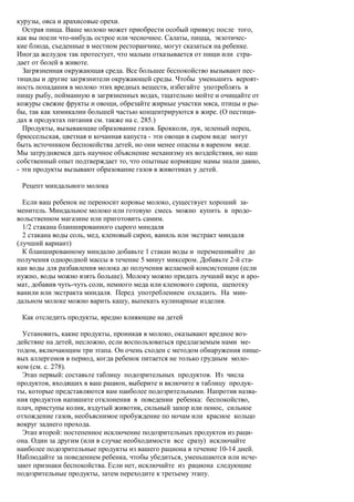курузы, овса и арахисовые орехи.
  Острая пища. Ваше молоко может приобрести особый привкус после того,
как вы поели что-нибудь острое или чесночное. Салаты, пицца, экзотичес-
кие блюда, съеденные в местном ресторанчике, могут сказаться на ребенке.
Иногда желудок так протестует, что малыш отказывается от пищи или стра-
дает от болей в животе.
  Загрязненная окружающая среда. Все большее беспокойство вызывают пес-
тициды и другие загрязнители окружающей среды. Чтобы уменьшить вероят-
ность попадания в молоко этих вредных веществ, избегайте употреблять в
пищу рыбу, пойманную в загрязненных водах, тщательно мойте и очищайте от
кожуры свежие фрукты и овощи, обрезайте жирные участки мяса, птицы и ры-
бы, так как химикалии большей частью концентрируются в жире. (О пестици-
дах в продуктах питания см. также на с. 285.)
  Продукты, вызывающие образование газов. Брокколи, лук, зеленый перец,
брюссельская, цветная и кочанная капуста - эти овощи в сыром виде могут
быть источником беспокойства детей, но они менее опасны в вареном виде.
Мы затрудняемся дать научное объяснение механизму их воздействия, но наш
собственный опыт подтверждает то, что опытные кормящие мамы знали давно,
- эти продукты вызывают образование газов в животиках у детей.

 Рецепт миндального молока

  Если ваш ребенок не переносит коровье молоко, существует хороший за-
менитель. Миндальное молоко или готовую смесь можно купить в продо-
вольственном магазине или приготовить самим.
  1/2 стакана бланшированного сырого миндаля
  2 стакана воды соль, мед, кленовый сироп, ваниль или экстракт миндаля
(лучший вариант)
  К бланшированному миндалю добавьте 1 стакан воды и перемешивайте до
получения однородной массы в течение 5 минут миксером. Добавьте 2-й ста-
кан воды для разбавления молока до получения желаемой консистенции (если
нужно, воды можно взять больше). Молоку можно придать лучший вкус и аро-
мат, добавив чуть-чуть соли, немного меда или кленового сиропа, щепотку
ванили или экстракта миндаля. Перед употреблением охладить. На мин-
дальном молоке можно варить кашу, выпекать кулинарные изделия.

 Как отследить продукты, вредно влияющие на детей

  Установить, какие продукты, проникая в молоко, оказывают вредное воз-
действие на детей, несложно, если воспользоваться предлагаемым нами ме-
тодом, включающим три этапа. Он очень сходен с методом обнаружения пище-
вых аллергенов в период, когда ребенок питается не только грудным моло-
ком (см. с. 278).
  Этап первый: составьте таблицу подозрительных продуктов. Из числа
продуктов, входящих в ваш рацион, выберите и включите в таблицу продук-
ты, которые представляются вам наиболее подозрительными. Напротив назва-
ния продуктов напишите отклонения в поведении ребенка: беспокойство,
плач, приступы колик, вздутый животик, сильный запор или понос, сильное
отхождение газов, необъяснимое пробуждение по ночам или красное кольцо
вокруг заднего прохода.
  Этап второй: постепенное исключение подозрительных продуктов из раци-
она. Один за другим (или в случае необходимости все сразу) исключайте
наиболее подозрительные продукты из вашего рациона в течение 10-14 дней.
Наблюдайте за поведением ребенка, чтобы убедиться, уменьшаются или исче-
зают признаки беспокойства. Если нет, исключайте из рациона следующие
подозрительные продукты, затем переходите к третьему этапу.
 