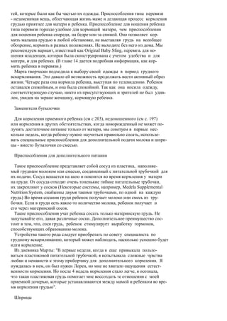 тей, которые были как бы частью их одежды. Приспособления типа перевязи
- незаменимая вещь, облегчающая жизнь маме и делающая процесс кормления
грудью приятнее для матери и ребенка. Приспособление для ношения ребенка
типа перевязи гораздо удобнее для кормящей матери, чем приспособления
для ношения ребенка спереди, на бедре или за спиной. Оно позволяет кор-
мить малыша грудью в любой обстановке, не выставляя грудь на всеобщее
обозрение, кормить в разных положениях. Не выходите без него из дома. Мы
рекомендуем вариант, известный как Original Baby Sling, перевязь для но-
шения младенцев, которая была сконструирована с учетом удобства и для
матери, и для ребенка. (В главе 14 дается подробная информация, как кор-
мить ребенка в перевязи.)
  Марта творчески подходила к выбору своей одежды в период грудного
вскармливания. Это давало ей возможность продолжать вести активный образ
жизни. Четыре раза она кормила ребенка, выступая по телевидению. Ребенок
оставался спокойным, и она была спокойной. Так как она носила одежду,
соответствующую случаю, никто из присутствующих и зрителей не был удив-
лен, увидев на экране женщину, кормящую ребенка.

 Заменители бутылочки

  Для кормления приемного ребенка (см с 203), недоношенного (см с. 197)
или кормления в других обстоятельствах, когда новорожденный не может по-
лучить достаточное питание только от матери, мы советуем в первые нес-
колько недель, когда ребенку нужно научиться правильно сосать, использо-
вать специальные приспособления для дополнительной подачи молока и шпри-
цы - вместо бутылочки со смесью.

 Приспособления для дополнительного питания

  Такое приспособление представляет собой сосуд из пластика, наполняе-
мый грудным молоком или смесью, соединенный с питательной трубочкой для
их подачи. Сосуд вешается на шею и покоится во время кормления у матери
на груди. От сосуда отходят очень тоненькие гибкие питательные трубочки,
их закрепляют у сосков (Некоторые системы, например, Medela Supplemental
Nutrition System, снабжены двумя такими трубочками, по одной на каждую
грудь) Во время сосания груди ребенок получает молоко или смесь из тру-
бочки. Если в груди есть какое-то количество молока, ребенок получает и
его через материнский сосок.
  Такие приспособления учат ребенка сосать только материнскую грудь. Не
запутывайте его, давая различные соски. Дополнительное преимущество сос-
тоит в том, что, сося грудь, ребенок стимулирует выработку гормонов,
способствующих образованию молока.
  Устройства такого рода следует приобретать по совету специалиста по
грудному вскармливанию, который может наблюдать, насколько успешно будет
идти кормление.
  Из дневника Марты: "В первые недели, когда я еще привыкала пользо-
ваться пластиковой питательной трубочкой, я испытывала сложные чувства
любви и ненависти к этому приборчику для дополнительного кормления. Я
нуждалась в нем, он был нужен Лорен, но мне не хватало ощущения естест-
венности кормления. Но после 4 недель кормления стало легче, я осознала,
что такая пластиковая грудь помогает мне воссоздать те отношения с моей
приемной дочерью, которые устанавливаются между мамой и ребенком во вре-
мя кормления грудью".

 Шприцы
 