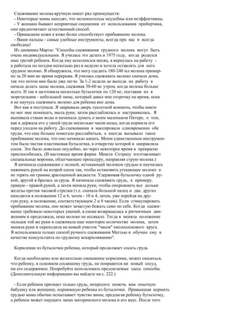 Сцеживание молока вручную имеет ряд преимуществ:
  - Некоторые мамы находят, что молокоотсосы неудобны или неэффективны.
  - У женщин бывают неприятные ощущения от использования приборчика,
они предпочитают естественный способ.
  - Прикасание кожи к коже более способствует прибыванию молока.
  - Ваши пальцы - самые удобные инструменты, всегда при вас и всегда
свободны!
  Из дневника Марты: "Способы сцеживания грудного молока могут быть
очень индивидуальными. Я училась это делать в 1975 году, когда родился
наш третий ребенок. Когда ему исполнился месяц, я вернулась на работу -
я работала по полдня несколько раз в неделю и хотела оставлять для него
грудное молоко. Я обнаружила, что могу сцедить 180-240 мл молока пример-
но за 20 мин во время перерыва. Я училась сцеживать молоко сначала дома,
так что потом мне было уже легче. За 1-2 недели до выхода на работу я
начала делать запас молока, сцеживая 30-60 мг утром, когда молока больше
всего. И так я заготовила несколько бутылочек по 120 мг, поставив их в
морозильник - небольшой запас, который давал мне отсрочку на время, пока
я не научусь сцеживать молоко для ребенка вне дома.
  Вот как я поступала. Я закрывала дверь туалетной комнаты, чтобы никто
не мог мне помешать, мыла руки, затем расслаблялась и настраивалась. Я
выпивала стакан воды и начинала думать о моем маленьком Питере, о том,
как я держала его у своей груди несколько часов назад, когда кормила его
перед уходом на работу. До сцеживания я массировала одновременно обе
груди, что еще больше помогало расслабиться, а иногда вызывало такое
прибивание молока, что оно начинало капать. Моим единственным инструмен-
том была чистая пластиковая бутылочка, в отверстие которой я направляла
сосок. Это было довольно неудобно, но через некоторое время я прекрасно
приспособилась. (В настоящее время фирма Меаета Сотрапу изготавливает
специальные воронки, облегчающие процедуру, направляя струю молока.)
  Я начинала сцеживание с полной, истекающей молоком грудью и научилась
нажимать рукой на второй сосок так, чтобы остановить утекающее молоко и
не терять ни грамма драгоценной жидкости. Удерживая бутылочку одной ру-
кой, другой я бралась за грудь. Я начинала сцеживать грудь, к примеру,
правую - правой рукой, а затем меняла руки, чтобы опорожнить все дольки
железы против часовой стрелки (т.е. сначала большой палец и два других
находятся в положении 12 и 6, затем - 10 и 4, затем, уже перейдя на дру-
гую руку, в положении, соответствующем 2 и 8 часам). Если стимулировать
прибывание молока, оно может зачастую бежать само по себе. Когда сцежи-
вание требовало некоторых умений, я снова возвращалась к ритмичным дви-
жениям и продолжала, пока молоко не иссякало. Тогда я меняла положение
пальцев той же руки и сцеживала еще некоторое количество молока, затем
меняла руки и переходила на новый участок "часов" околососкового круга.
Я использовала только способ ручного сцеживания Маттью и обучаю ему в
качестве консультанта по грудному вскармливанию".

 Кормление из бутылочки ребенка, который продолжает сосать грудь

  Когда необходимо или желательно смешанное кормление, может оказаться,
что ребенку, в основном сосавшему грудь, не понравится ни новый сосуд,
ни его содержимое. Попробуйте использовать предлагаемые здесь способы.
(Дополнительную информацию вы найдете на с. 222.)

  - Если ребенок признает только грудь, попросите помочь вам опытную
бабушку или женщину, кормившую ребенка из бутылочки. Привыкшая кормить
грудью мама обычно испытывает чувство вины, предлагая ребенку бутылочку,
а ребенок может ощущать запах материнского молока и его вкус. После того
 