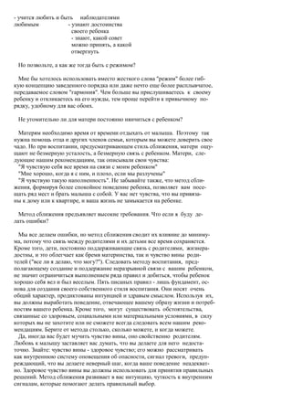 - учится любить и быть наблюдателями
любимым             - узнают достоинства
                      своего ребенка
                      - знают, какой совет
                      можно принять, а какой
                      отвергнуть

 Но позвольте, а как же тогда быть с режимом?

  Мне бы хотелось использовать вместо жесткого слова "режим" более гиб-
кую концепцию заведенного порядка или даже нечто еще более расплывчатое,
передаваемое словом "гармония". Чем больше вы прислушиваетесь к своему
ребенку и откликаетесь на его нужды, тем проще перейти к привычному по-
рядку, удобному для вас обоих.

 Не утомительно ли для матери постоянно нянчиться с ребенком?

  Матерям необходимо время от времени отдыхать от малыша. Поэтому так
нужна помощь отца и других членов семьи, которым вы можете доверить свое
чадо. Но при воспитании, предусматривающем стиль сближения, матери ощу-
щают не безмерную усталость, а безмерную связь с ребенком. Матери, сле-
дующие нашим рекомендациям, так описывали свои чувства:
  "Я чувствую себя все время на связи с моим ребенком"
  "Мне хорошо, когда я с ним, и плохо, если мы разлучены"
  "Я чувствую такую наполненность". Не забывайте также, что метод сбли-
жения, формируя более спокойное поведение ребенка, позволяет вам посе-
щать ряд мест и брать малыша с собой. У вас нет чувства, что вы привяза-
ны к дому или к квартире, и ваша жизнь не замыкается на ребенке.

  Метод сближения предъявляет высокие требования. Что если я буду де-
лать ошибки?

  Мы все делаем ошибки, но метод сближения сводит их влияние до миниму-
ма, потому что связь между родителями и их детьми все время сохраняется.
Кроме того, дети, постоянно поддерживающие связь с родителями, жизнера-
достны, и это облегчает как бремя материнства, так и чувство вины роди-
телей ("все ли я делаю, что могу?"). Следовать методу воспитания, пред-
полагающему создание и поддержание неразрывной связи с вашим ребенком,
не значит ограничиться выполнением ряда правил и добиться, чтобы ребенок
хорошо себя вел и был веселым. Пять писаных правил - лишь фундамент, ос-
нова для создания своего собственного стиля воспитания. Они носят очень
общий характер, продиктованы интуицией и здравым смыслом. Используя их,
вы должны выработать поведение, отвечающее вашему образу жизни и потреб-
ностям вашего ребенка. Кроме того, могут существовать обстоятельства,
связанные со здоровьем, социальными или материальными условиями, в силу
которых вы не захотите или не сможете всегда следовать всем нашим реко-
мендациям. Берите от метода столько, сколько можете, и когда можете.
  Да, иногда вас будет мучить чувство вины, оно свойственно родителям.
Любовь к малышу заставляет вас думать, что вы делаете для него недоста-
точно. Знайте: чувство вины - здоровое чувство; его можно рассматривать
как внутреннюю систему оповещения об опасности, сигнал тревоги, предуп-
реждающий, что вы делаете неверный шаг, когда ваше поведение неадекват-
но. Здоровое чувство вины вы должны использовать для принятия правильных
решений. Метод сближения развивает в вас интуицию, чуткость к внутренним
сигналам, которые помогают делать правильный выбор.
 