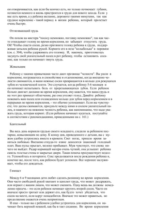 он отворачивается, как если бы кончил есть, но только почмокает губами,
потянется немного и вновь пристроится к груди для нового захода. Если у
вас есть время, а у ребенка желание, дорожите такими минутами, так как
грудное кормление - такой период в жизни ребенка, который пролетает
очень быстро.

 Оттягивающий грудь

  Он похож на мистера "пососу немножко, погляжу немножко", так как час-
то откидывает голову во время кормления, но забывает отпустить грудь.
Ой! Чтобы спасти соски, резко притяните голову ребенка к груди, поддер-
живая затылок ребенка рукой. Кормите его в позе "колыбелька" в перевязи
(см. с. 304), чтобы удерживать его головку. И, наконец, приготовьтесь
засунуть свой указательный палец в рот ребенку, чтобы остановить соса-
ние, как только он начинает тянуть грудь.

 Жевальщик

  Ребенку с такими привычками часто дают прозвище "челюсти". Вы ушли в
кормление, погружаетесь в спокойствие и отдохновение, когда внезапно че-
люсти сжимаются, и ваши нежные соски превращаются в кольцо для режущихся
зубов из человеческой плоти. Это случается, когда ребенку 5-6 месяцев и
он начинает испытывать боль от прорезывающихся зубов. Если ребенок
больно двигает деснами во время кормления, ему кажется, что ваша грудь и
на этот раз принесет облегчение, раз она утоляет голод. Давайте ребенку
пожевать ваш палец или охлажденное кольцо для зубов перед кормлением и в
перерывах во время кормления, - это обычно успокаивает. Если вы чувству-
ете, что десны сжимаются, просуньте между ними и соском указательный па-
лец, и нажмите на нижнюю челюсть ребенка, как напоминание, что надо ува-
жать грудь, которая кормит. (Если ребенок начинает кусаться, поступайте
в соответствии с рекомендациями, приведенными на с. 161.)

 Бдительный

  Вы весь день кормили грудью своего младшего, следили за ребенком пос-
тарше, ковыляющим по дому. К концу дня, проведенного с детьми, вы с му-
жем удобно устроились вместе в кровати. Свет погас, пришло время за-
няться любовью. Внезапно откуда-то извне доносится знакомый голодный
плач. Ваш пульс прыгает, молоко прибывает. Муж чувствует, что снова ни-
чего не выйдет. Радар кормящей матери очень чуткий, она услышит ребенка
сквозь толстые стены и закрытые двери. Такая помеха просуществует недол-
го. Успокойтесь и потерпите. Секс продолжается после рождения ребенка и,
конечно же, после того, как ребенок будет успокоен. Все хорошее заслужи-
вает, чтобы его дождаться.

 Гимнаст

  Между 6 и 9 месяцами дети любят сделать разминку во время кормления.
Они часто свободной рукой хватают и щиплют грудь, что может раздражать,
или играют с вашим лицом, что может смешить. Одну вещь вы должны немед-
ленно пресечь - это если ребенок начинает крутить второй сосок. Часто он
вначале просто трогает или держит его, как будто хочет убедиться, что
сосок на месте, если вдруг понадобится. Вначале это может нравиться, но
продолжение окажется очень неприятным.
  И еще - только вы с ребенком удобно устроитесь для кормления, он на-
чинает бить верхней ножкой, как бы в такт сосанию. Во время кормления
 