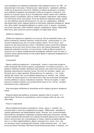 дети испробуют все варианты движений, даже повороты почти на 180°, не
выпуская при этом грудь. Гимнаста надо приструнить: прижмите ребенка,
чтобы он не крутился, пока сосет. Кормите и совсем маленького, и подрос-
шего ребенка в перевязи для ношения, чтобы он не крутил головой по сто-
ронам, не отпускал грудь. В позе "колыбелька" можно зажать ноги ребенка
между рукой и туловищем. Дети не любят во время кормления чувствовать,
что они как бы висят или падают. Если вы обхватите верхнюю ножку рукой,
это даст ребенку чувство безопасности. То, как вы удерживаете ребенка
при кормлении, будет первым уроком по обучению хорошим манерам во время
еды. Дети любят экспериментировать со своим телом в разных ситуациях,
когда они чувствуют себя особенно хорошо, например во время кормления.
Они могут даже пытаться сделать кувырок, не переставая сосать.

 Любитель перекусить

  Любителю перекусить нравится есть на ходу. Когда начавший ходить ре-
бенок становится слишком занятым, чтобы получать удовольствие от дли-
тельного процесса еды, как это делает гурман, ждите, что он будет есть
минуты по две несколько раз в день. У начавших ходить детей часто бывают
периоды, когда они хотят сосать очень часто, как совсем маленькие. Такая
привычка появляется потому, что им хочется, чтобы их брали на ручки; по-
лучается что-то вроде эмоциональной подзарядки: ребенок ходит по дому в
поисках новых приключений, но ему нужно время от времени возвращаться к
привычной опоре.

 Атакующий

  Братец любителя перекусить - атакующий - ставит в тупик мам подраста-
ющих малышей. Вы сидите в кресле, дождавшись, что можно отдохнуть, отк-
рываете любимую книжку. Внезапно ваш малыш, уже самостоятельно разгули-
вающий, наклоняется и налегает на вас. Он лезет на коленки, шарит под
блузкой, как в старые времена. Посмотрите на эту картину с его точки
зрения. Вы сидите там, где он привык кормиться, он помнит, как удобно
ему было на ваших руках на этом самом месте. Вот как одна мама, желающая
отучить ребенка от груди, описывала ситуацию: "Когда он подрос, я прев-
ратилась в живую мишень, я не должна была сидеть в тех местах, которые
напоминали ему о кормлении".

  Еще некоторые особенности поведения детей в период грудного вскармли-
вания

  В разное время ваш ребенок, возможно, проявит себя то в одной, то в
другой роли. Поэтому не удивляйтесь, если он поведет себя так, как опи-
сано ниже.

 Отказ от кормления

  Иногда ребенок внезапно отказывается сосать грудь в течение нес-
кольких дней, а затем все возвращается к норме. "Забастовка" вызывается
такими причинами, как прорезывание зубов, болезнь или госпитализация,
беспокойство, вызванное, например, недавним переездом, болезнью матери,
плохой семейной обстановкой или слишком большой занятостью членов семьи
(много посетителей, дел, отвлекающих от семьи, стрессы во время праздни-
ков и т.д.). Наш первый ребенок, Джим, отказался есть после того, как
его свозили в пункт медицинской помощи, чтобы наложить шов - он упал,
когда ему было 8 месяцев. Мы были неопытными родителями и решили, что
 