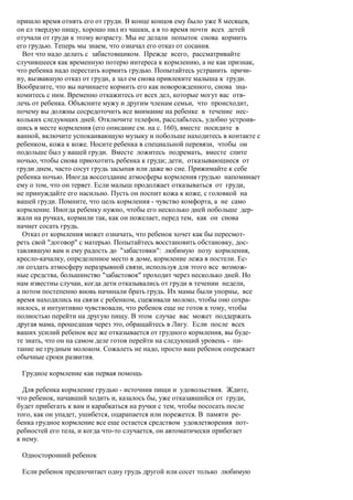 пришло время отнять его от груди. В конце концов ему было уже 8 месяцев,
он ел твердую пищу, хорошо пил из чашки, а в то время почти всех детей
отучали от груди к этому возрасту. Мы не делали попыток снова кормить
его грудью. Теперь мы знаем, что означал его отказ от сосания.
  Вот что надо делать с забастовщиком. Прежде всего, рассматривайте
случившееся как временную потерю интереса к кормлению, а не как признак,
что ребенка надо перестать кормить грудью. Попытайтесь устранить причи-
ну, вызвавшую отказ от груди, а зал ем снова привлеките малыша к груди.
Вообразите, что вы начинаете кормить его как новорожденного, снова зна-
комитесь с ним. Временно откажитесь от всех дел, которые могут вас отв-
лечь от ребенка. Объясните мужу и другим членам семьи, что происходит,
почему вы должны сосредоточить все внимание на ребенке в течение нес-
кольких следующих дней. Отключите телефон, расслабьтесь, удобно устроив-
шись в месте кормления (его описание см. на с. 160), вместе посидите в
ванной, включите успокаивающую музыку и побольше находитесь в контакте с
ребенком, кожа к коже. Носите ребенка в специальной перевязи, чтобы он
подольше был у вашей груди. Вместе ложитесь подремать, вместе спите
ночью, чтобы снова приохотить ребенка к груди; дети, отказывающиеся от
груди днем, часто сосут грудь засыпая или даже во сне. Прижимайте к себе
ребенка ночью. Иногда воссоздание атмосферы кормления грудью напоминает
ему о том, что он теряет. Если малыш продолжает отказываться от груди,
не принуждайте его насильно. Пусть он поспит кожа к коже, с головкой на
вашей груди. Помните, что цель кормления - чувство комфорта, а не само
кормление. Иногда ребенку нужно, чтобы его несколько дней побольше дер-
жали на ручках, кормили так, как он пожелает, перед тем, как он снова
начнет сосать грудь.
  Отказ от кормления может означать, что ребенок хочет как бы пересмот-
реть свой "договор" с матерью. Попытайтесь восстановить обстановку, дос-
тавлявшую вам и ему радость до "забастовки": любимую позу кормления,
кресло-качалку, определенное место в доме, кормление лежа в постели. Ес-
ли создать атмосферу неразрывной связи, используя для этого все возмож-
ные средства, большинство "забастовок" проходит через несколько дней. Но
нам известны случаи, когда дети отказывались от груди в течении недели,
а потом постепенно вновь начинали брать грудь. Их мамы были упорны, все
время находились на связи с ребенком, сцеживали молоко, чтобы оно сохра-
нилось, и интуитивно чувствовали, что ребенок еще не готов к тому, чтобы
полностью перейти на другую пищу. В этом случае вас может поддержать
другая мама, прошедшая через это, обращайтесь в Лигу. Если после всех
ваших усилий ребенок все же отказывается от грудного кормления, вы буде-
те знать, что он на самом деле готов перейти на следующий уровень - пи-
тание не грудным молоком. Сожалеть не надо, просто ваш ребенок опережает
обычные сроки развития.

 Грудное кормление как первая помощь

  Для ребенка кормление грудью - источник пищи и удовольствия. Ждите,
что ребенок, начавший ходить и, казалось бы, уже отказавшийся от груди,
будет прибегать к вам и карабкаться на ручки с тем, чтобы пососать после
того, как он упадет, ушибется, оцарапается или порежется. В памяти ре-
бенка грудное кормление все еще остается средством удовлетворения пот-
ребностей его тела, и когда что-то случается, он автоматически прибегает
к нему.

 Односторонний ребенок

 Если ребенок предпочитает одну грудь другой или сосет только любимую
 