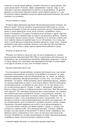 отнятому от груди матери ребенку, подобно отнятому от груди ребенку моя
душа внутри меня". В псалме Давид приравнивает чувство мира и спо-
койствия к чувствам завершенности отнятого от груди ребенка. В древние
времена, а у некоторых народов и сейчас, детей кормили грудью 2-3 года.
В западных странах привыкли исчислять время кормления месяцами. Мы хотим
изменить эту установку.

 Когда отнимать от груди

  В нашем офисе вывешено изречение "Не рекомендуется рано отнимать ре-
бенка от груди". Если вы смотрите на родительские заботы как на долгов-
ременное вложение, почему вы должны уменьшать выгоду? Своевременное от-
нятие от груди происходит тогда, когда исчезает потребность сосать -
между 9 месяцами и 3,5 годами. Специалисты по питанию и врачи советуют
кормить грудью по крайней мере до первого дня рождения ребенка. Многих
детей кормят грудью гораздо дольше. Специалисты по питанию и врачи сове-
туют кормить грудью по крайней мере год по той причине, что к этому вре-
мени у детей проходит аллергия на пищевые продукты, и они могут хорошо
развиваться при другом питании. В целом, если один или оба участника па-
ры мать - дитя готовы к этому, пришло время отнять ребенка от груди.

 Отнятие от груди до года

  Означает ли отнятие от груди до года, что вы не справились со своими
родительскими обязанностями? Нет! Могут существовать обстоятельства, не
зависящие от вас, и медицинские показания, требующие досрочного отнятия
от груди. Кроме того, некоторые дети развиваются быстрее и готовы перей-
ти на другое питание до года, хотя это бывает нечасто.

 Грудное кормление после года

  Если вы кормите грудью ребенка, которому уже больше года, у вас может
возникнуть беспокойство, не портите ли вы ребенка, не является ли ваше
поведение проявлением чувства собственничества, не станет ли ребенок
слишком зависимым. Испорченным бывает то (или тот), что остается без
внимания - это портит. Любая женщина, много кормившая грудью, заверяет,
что грудное кормление не имеет с этим ничего общего. Чувство собственни-
чества предполагает, что ребенку не дают делать то, что ему нужно, пото-
му что вам хочется другого. Теперь о мифе о чрезмерной зависимости.
Будьте готовы услышать от доброжелательного советчика: "Как! Вы еще кор-
мите 1рудью?" Это замечание свидетельствует о непонимании, что у малень-
кой личности большие потребности. И опыт, и исследования показали, что
длительное грудное кормление не создает зависимости. Напротив. Как мы
указывали в главе 1, дети, находящиеся на связи с родителями (это те,
которых не отняли от груди преждевременно), на самом деле вырастают бо-
лее независимыми, легче отделяются от матерей, вступают в новые взаимо-
отношения с большей уверенностью в себе и легче дисциплинируются.
  Если вам странно слышать, что можно кормить грудью в течение нес-
кольких лет, спросите себя: "Кто ужасается при виде 2-летнего ребенка,
которого все еще кормят из бутылочки?" У многих детей сохраняется пот-
ребность сосать, независимо от того, сосут ли они грудь или смесь из бу-
тылочки. Потребность, которая удовлетворена, исчезает. Неудовлетворенная
потребность может сказаться позднее и привести к беде.

 Главный хирург выступает за длительное грудное кормление
 
